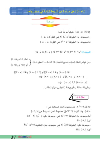 37
‫واﺣﺪ‬ ‫ﻣﺘﻐﻴﺮ‬ ‫ﻓﻲ‬ ‫اﻟﺜﺎﻧﻴﺔ‬ ‫اﻟﺪرﺟﺔ‬ ‫ﻣﻦ‬ ‫ﻣﺘﺒﺎﻳﻨﺔ‬ ‫ﺣﻞ‬ [ 2 � 6 �
‫مبرهنة‬
: ‫ﻓﺈن‬ ً‫ﺎ‬‫ﻣﻮﺟﺒ‬ ً‫ﺎ‬‫ﺣﻘﻴﻘﻴ‬ ً‫ا‬‫ﻋﺪد‬ (a ) ‫ﻛﺎن‬ ‫إذا‬
[- a , a ] ‫اﻟﻔﺘﺮة‬ ‫ﻫﻲ‬ X2
≤ a2
‫اﻟﻤﺘﺒﺎﻳﻨﺔ‬ ‫ﺣﻞ‬ ‫ﻣﺠﻤﻮﻋﺔ‬ (1
(- a , a ) ‫اﻟﻔﺘﺮة‬ ‫ﻫﻲ‬ X2
< a 2
‫اﻟﻤﺘﺒﺎﻳﻨﺔ‬ ‫ﺣﻞ‬ ‫ﻣﺠﻤﻮﻋﺔ‬ (2
: (2 ‫اﻟﺒﺮﻫﺎن‬
(b <0 ‫و‬ a>0 ) ‫اﻣﺎ‬
‫ﻓـــﺎن‬ ‫ﺻﻔﺮ‬ > a . b ‫ﻛﺎن‬ ‫اذا‬ : ‫اﻟﻘﺎﻋﺪة‬ ‫ﻧﺴﺘﻨﺞ‬ ‫اﻟﻤﺮﺗﺐ‬ ‫اﻟﺤﻘﻞ‬ ‫ﺧﻮاص‬ ‫وﻣﻦ‬
(b >0 ‫و‬ a <0 ) ‫أو‬
[(X - a ) < 0 ‫و‬ (X +a ) > 0] ‫أو‬ [(X - a ) > 0 ‫و‬ (X+ a ) <0]
(- a , a) ∪ ϕ = (-a , a)		
. ‫ﻟﻠﻄﺎﻟﺐ‬ ‫ﻧﺘﺮﻛﻬﺎ‬ ‫واﻟﺘﻲ‬ (1) ‫ﺑﺮﻫﻨﺔ‬ ‫ﻳﻤﻜﻦ‬ ‫ﻣﻤﺎﺛﻠﺔ‬ ‫وﺑﻄﺮﻳﻘﺔ‬
� � 6 ‫ﻣﺜﺎل‬
: ‫ﻫﻲ‬ ‫ﻟﻠﻤﺘﺒﺎﻳﻨﺔ‬ ‫اﻟﺤﻞ‬ ‫ﻣﺠﻤﻮﻋﺔ‬ ‫ﻓﺈن‬ X 2
< 9 ‫ﻛﺎن‬ ‫إذا‬
[ - 3, 3] ‫ﻫﻲ‬ ‫ﻟﻠﻤﺘﺒﺎﻳﻨﺔ‬ ‫اﻟﺤﻞ‬ ‫ﻣﺠﻤﻮﻋﺔ‬ ‫ﻓﺈن‬ X2
≤ 9 ‫ﻛﺎن‬ ‫واذا‬ . (-3,3)
/ X2
≤	9 ‫ﺣﻠﻮل‬ ‫ﻣﺠﻤﻮﻋﺔ‬ ‫ﻓﻬﻲ‬ X2
> 9 ‫اﻟﻤﺘﺒﺎﻳﻨﺔ‬ ‫ﺣﻞ‬ ‫ﻣﺠﻤﻮﻋﺔ‬ ‫أﻣﺎ‬
R / [-3 ,3 ] ‫أي‬
/ X2
<9 ‫اﻟﻤﺘﺒﺎﻳﻨﺔ‬ ‫ﺣﻠﻮل‬ ‫ﻣﺠﻤﻮﻋﺔ‬ ‫ﻫﻲ‬ X2
≥9 ‫اﻟﻤﺘﺒﺎﻳﻨﺔ‬ ‫ﺣﻠﻮل‬ ‫وﻣﺠﻤﻮﻋﺔ‬
SR / (-3 ,3 ) ‫أي‬
}
( X - a ) ( X + a ) <0 ⇐ X2
- a2
<0 ⇐ X2
< a2
[X <	a ‫و‬ X>-a ] ‫أو‬ [X > a ‫و‬ X < - a ]
⇒
⇒
R
R
 