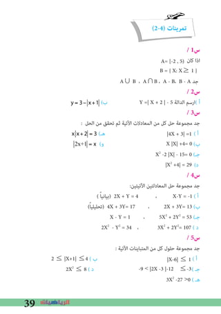 39
(2-4) ‫تمرينات‬
/ 1‫س‬
‫ﻛﺎن‬ ‫اذا‬
A∪ B ، A∩B ، A - B، B - A ‫ﺟﺪ‬
/ 2‫س‬
(‫ب‬ Y =| X + 2 | - 5 ‫اﻟﺪاﻟﺔ‬ ‫(ارﺳﻢ‬ ‫أ‬
/ 3‫س‬
: ‫اﻟﺤﻞ‬ ‫ﻣﻦ‬ ‫ﺗﺤﻘﻖ‬ ‫ﺛﻢ‬ ‫اﻵﺗﻴﺔ‬ ‫اﻟﻤﻌﺎدﻻت‬ ‫ﻣﻦ‬ ‫ﻛﻞ‬ ‫ﺣﻞ‬ ‫ﻣﺠﻤﻮﻋﺔ‬ ‫ﺟﺪ‬
(‫ﻫـ‬ ( ‫أ‬
(‫و‬ (‫ب‬
X2
-2 |X| - 15= 0 (‫ﺟـ‬
(‫د‬
/ 4‫س‬
:‫اﻵﺗﻴﺘﻴﻦ‬ ‫اﻟﻤﻌﺎدﻟﺘﻴﻦ‬ ‫ﺣﻞ‬ ‫ﻣﺠﻤﻮﻋﺔ‬ ‫ﺟﺪ‬
( ً‫ﺎ‬‫)ﺑﻴﺎﻧﻴ‬ 2X + Y = 4 ، X-Y = -1 ( ‫أ‬
(ً‫ﺎ‬‫)ﺗﺤﻠﻴﻠﻴ‬ 4X + 3Y= 17 ، 2X + 3Y= 13 (‫ب‬
X - Y = 1 ، 5X2
+ 2Y2
= 53 (‫ﺟـ‬
2X2
- Y2
= 34 ، 3X2
+ 2Y2
= 107 ( ‫د‬
/ 5‫س‬
: ‫اﻵﺗﻴﺔ‬ ‫اﻟﻤﺘﺒﺎﻳﻨﺎت‬ ‫ﻣﻦ‬ ‫ﻛﻞ‬ ‫ﺣﻠﻮل‬ ‫ﻣﺠﻤﻮﻋﺔ‬ ‫ﺟﺪ‬
( ‫ب‬ ( ‫أ‬
2X2
≤ 8 ( ‫د‬ ( ‫ﺟـ‬
3X2
-27 >0 ( ‫ﻫـ‬
A= [-2 , 5)
B = { X: X≥ 1 }
|4X + 3| =1
X |X| +4= 0
|X2
+4| = 29
|X-6| ≤ 12 ≤ |X+1| ≤4
-9 < |2X -3 |-12 ≤-3
y = 3− x+1
x x+2 = 3
2x+1 = x
 