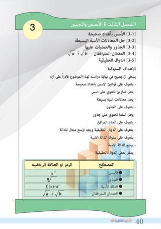 404040
3 ‫ﻭﺍﻟﺠﺬﻭﺭ‬ ‫ﺍﻷﺳﺲ‬ : ‫ﺍﻟﺜﺎﻟﺚ‬ ‫ﺍﻟﻔﺼﻞ‬
‫صحيحة‬ ‫بأعداد‬ ‫األسس‬ [3-1]
‫البسيطة‬ ‫األسية‬ ‫المعادالت‬ ‫حل‬ [3-2]
‫عليها‬ ‫والعمليات‬ ‫الجذور‬ [3-3]
a + b ‫افقان‬‫ر‬‫المت‬ ‫العددان‬ [3-4]
‫اﻟﺤﻘﻴﻘﻴﺔ‬ ‫اﻟﺪوال‬ [3-5]
-
‫اﻟﺮﻳﺎﺿﻴﺔ‬ ‫اﻟﻌﻼﻗﺔ‬ ‫او‬ ‫اﻟﺮﻣﺰ‬ ‫اﻟﻤﺼﻄﻠﺢ‬
‫●اﻷﺳﺲ‬ 	
‫●اﻟﺠﺬور‬ 	
‫اﻷﺳﻴﺔ‬ ‫●اﻟﺪاﻟﺔ‬ 	
‫اﻓﻘﺎن‬‫ﺮ‬‫اﻟﻤﺘ‬ ‫●اﻟﻌﺪدان‬ 	
a x
a + b-
‫اﻟﺴﻠﻮﻛﻴﺔ‬ ‫اﻻﻫﺪاف‬
�‫ان‬ ‫ﻋﻠﻰ‬ ً‫ا‬‫ر‬‫ﻗﺎد‬ ‫اﻟﻤﻮﺿﻮع‬ ‫ﻟﻬﺬا‬ ‫اﺳﺘﻪ‬‫ر‬‫د‬ ‫ﻧﻬﺎﻳﺔ‬ ‫ﻓﻲ‬ ‫ﻳﺼﺒﺢ‬ ‫ان‬ ‫ﻳﻨﺒﻐﻲ‬
‫ﺻﺤﻴﺤﺔ‬ ‫ﺑﺎﻋﺪاد‬ ‫اﻻﺳﺲ‬ ‫ﻗﻮاﻧﻴﻦ‬ ‫ﻋﻠﻰ‬ ‫ﻳﺘﻌﺮف‬ �
‫اﺳﺲ‬ ‫ﻋﻠﻰ‬ ‫ﺗﺤﺘﻮي‬ ‫ﺗﻤﺎرﻳﻦ‬ ‫ﻳﺤﻞ‬ �
‫ﺑﺴﻴﻄﺔ‬ ‫اﺳﻴﺔ‬ ‫ﻣﻌﺎدﻻت‬ ‫ﻳﺤﻞ‬ �
‫اﻟﺠﺬور‬ ‫ﻋﻠﻰ‬ ‫ﻳﺘﻌﺮف‬ �
‫ﺟﺬور‬ ‫ﻋﻠﻰ‬ ‫ﺗﺤﺘﻮي‬ ‫اﺳﺌﻠﺔ‬ ‫ﻳﺤﻞ‬ �
‫اﻓﻖ‬‫ﺮ‬‫اﻟﻤ‬ ‫اﻟﻌﺪد‬ ‫ﻋﻠﻰ‬ ‫ﻳﺘﻌﺮف‬ �
‫ﻟﻠﺪاﻟﺔ‬ ‫ﻣﺠﺎل‬ ‫اوﺳﻊ‬ ‫وﻳﺠﺪ‬ ‫اﻟﺤﻘﻴﻘﻴﺔ‬ ‫اﻟﺪوال‬ ‫ﻋﻠﻰ‬ ‫ﻳﺘﻌﺮف‬ �
‫اﻻﺳﻴﺔ‬ ‫اﻟﺪاﻟﺔ‬ ‫ﺳﻠﻮك‬ ‫ﻋﻠﻰ‬ ‫ﻳﺘﻌﺮف‬ �
‫اﻻﺳﻴﺔ‬ ‫اﻟﺪاﻟﺔ‬ ‫ﻳﺮﺳﻢ‬ �
‫اﻟﺤﻘﻴﻘﻴﺔ‬ ‫اﻟﺪوال‬ ‫ﺑﻌﺾ‬ ‫ﻳﻤﺜﻞ‬ �
fa (x)=ax
 