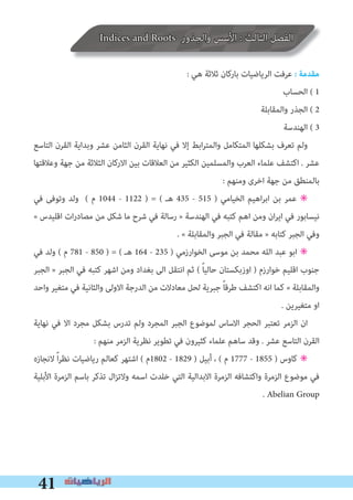 41
Indices and Roots ‫واﻟﺠﺬور‬ ‫اﻷﺳﺲ‬ : ‫اﻟﺜﺎﻟﺚ‬ ‫اﻟﻔﺼﻞ‬
: ‫ﻫﻲ‬ ‫ﺛﻼﺛﺔ‬ ‫ﺑﺎرﻛﺎن‬ ‫اﻟﺮﻳﺎﺿﻴﺎت‬ ‫ﻋﺮﻓﺖ‬ � ‫ﻣﻘﺪﻣﺔ‬
‫اﻟﺤﺴﺎب‬ ( 1
‫واﻟﻤﻘﺎﺑﻠﺔ‬ ‫اﻟﺠﺬر‬ ( 2
‫اﻟﻬﻨﺪﺳﺔ‬ ( 3
‫اﻟﺘﺎﺳﻊ‬ ‫اﻟﻘﺮن‬ ‫وﺑﺪاﻳﺔ‬ ‫ﻋﺸﺮ‬ ‫اﻟﺜﺎﻣﻦ‬ ‫اﻟﻘﺮن‬ ‫ﻧﻬﺎﻳﺔ‬ ‫ﻓﻲ‬ ‫إﻻ‬ ‫اﺑﻂ‬‫ﺮ‬‫واﻟﻤﺘ‬ ‫اﻟﻤﺘﻜﺎﻣﻞ‬ ‫ﺑﺸﻜﻠﻬﺎ‬ ‫ﺗﻌﺮف‬ ‫وﻟﻢ‬
‫وﻋﻼﻗﺘﻬﺎ‬ ‫ﺟﻬﺔ‬ ‫ﻣﻦ‬ ‫اﻟﺜﻼﺛﺔ‬ ‫اﻻرﻛﺎن‬ ‫ﺑﻴﻦ‬ ‫اﻟﻌﻼﻗﺎت‬ ‫ﻣﻦ‬ ‫اﻟﻜﺜﻴﺮ‬ ‫واﻟﻤﺴﻠﻤﻴﻦ‬ ‫اﻟﻌﺮب‬ ‫ﻋﻠﻤﺎء‬ ‫اﻛﺘﺸﻒ‬ . ‫ﻋﺸﺮ‬
: ‫وﻣﻨﻬﻢ‬ ‫اﺧﺮى‬ ‫ﺟﻬﺔ‬ ‫ﻣﻦ‬ ‫ﺑﺎﻟﻤﻨﻄﻖ‬
‫ﻓﻲ‬ ‫وﺗﻮﻓﻰ‬ ‫وﻟﺪ‬ ( ‫م‬ 1044 - 1122 ) = ( ‫ﻫـ‬ 435 - 515 ) ‫اﻟﺨﻴﺎﻣﻲ‬ ‫اﻫﻴﻢ‬‫ﺮ‬‫اﺑ‬ ‫ﺑﻦ‬ ‫ﻋﻤﺮ‬ ✳
« ‫اﻗﻠﻴﺪس‬ ‫ات‬‫ر‬‫ﻣﺼﺎد‬ ‫ﻣﻦ‬ ‫ﺷﻜﻞ‬ ‫ﻣﺎ‬ ‫ﺷﺮح‬ ‫ﻓﻲ‬ ‫رﺳﺎﻟﺔ‬ » ‫اﻟﻬﻨﺪﺳﺔ‬ ‫ﻓﻲ‬ ‫ﻛﺘﺒﻪ‬ ‫اﻫﻢ‬ ‫وﻣﻦ‬ ‫ان‬‫ﺮ‬‫اﻳ‬ ‫ﻓﻲ‬ ‫ﻧﻴﺴﺎﺑﻮر‬
. « ‫واﻟﻤﻘﺎﺑﻠﺔ‬ ‫اﻟﺠﺒﺮ‬ ‫ﻓﻲ‬ ‫ﻣﻘﺎﻟﺔ‬ » ‫ﻛﺘﺎﺑﻪ‬ ‫اﻟﺠﺒﺮ‬ ‫وﻓﻲ‬
‫ﻓﻲ‬ ‫وﻟﺪ‬ ( ‫م‬ 781 - 850 ) = ( ‫ﻫـ‬ 164 - 235 ) ‫اﻟﺨﻮارزﻣﻲ‬ ‫ﻣﻮﺳﻰ‬ ‫ﺑﻦ‬ ‫ﻣﺤﻤﺪ‬ ‫اﻟﻠﻪ‬ ‫ﻋﺒﺪ‬ ‫اﺑﻮ‬ ✳
‫اﻟﺠﺒﺮ‬ » ‫اﻟﺠﺒﺮ‬ ‫ﻓﻲ‬ ‫ﻛﺘﺒﻪ‬ ‫اﺷﻬﺮ‬ ‫وﻣﻦ‬ ‫ﺑﻐﺪاد‬ ‫اﻟﻰ‬ ‫اﻧﺘﻘﻞ‬ ‫ﺛﻢ‬ ( ً‫ﺎ‬‫ﺣﺎﻟﻴ‬ ‫اوزﺑﻜﺴﺘﺎن‬ ) ‫ﺧﻮارزم‬ ‫اﻗﻠﻴﻢ‬ ‫ﺟﻨﻮب‬
‫واﺣﺪ‬ ‫ﻣﺘﻐﻴﺮ‬ ‫ﻓﻲ‬ ‫واﻟﺜﺎﻧﻴﺔ‬ ‫اﻻوﻟﻰ‬ ‫اﻟﺪرﺟﺔ‬ ‫ﻣﻦ‬ ‫ﻣﻌﺎدﻻت‬ ‫ﻟﺤﻞ‬ ‫ﺟﺒﺮﻳﺔ‬ ً‫ﺎ‬‫ﻃﺮﻗ‬ ‫اﻛﺘﺸﻒ‬ ‫اﻧﻪ‬ ‫ﻛﻤﺎ‬ « ‫واﻟﻤﻘﺎﺑﻠﺔ‬
. ‫ﻣﺘﻐﻴﺮﻳﻦ‬ ‫او‬
‫ﻧﻬﺎﻳﺔ‬ ‫ﻓﻲ‬ ‫اﻻ‬ ‫ﻣﺠﺮد‬ ‫ﺑﺸﻜﻞ‬ ‫ﺗﺪرس‬ ‫وﻟﻢ‬ ‫اﻟﻤﺠﺮد‬ ‫اﻟﺠﺒﺮ‬ ‫ﻟﻤﻮﺿﻮع‬ ‫اﻻﺳﺎس‬ ‫اﻟﺤﺠﺮ‬ ‫ﺗﻌﺘﺒﺮ‬ ‫اﻟﺰﻣﺮ‬ ‫ان‬
: ‫ﻣﻨﻬﻢ‬ ‫اﻟﺰﻣﺮ‬ ‫ﻧﻈﺮﻳﺔ‬ ‫ﺗﻄﻮﻳﺮ‬ ‫ﻓﻲ‬ ‫ﻛﺜﻴﺮون‬ ‫ﻋﻠﻤﺎء‬ ‫ﺳﺎﻫﻢ‬ ‫وﻗﺪ‬ . ‫ﻋﺸﺮ‬ ‫اﻟﺘﺎﺳﻊ‬ ‫اﻟﻘﺮن‬
‫ﻻﻧﺠﺎزه‬ ً‫ا‬‫ﺮ‬‫ﻧﻈ‬ ‫رﻳﺎﺿﻴﺎت‬ ‫ﻛﻌﺎﻟﻢ‬ ‫اﺷﺘﻬﺮ‬ ( ‫2081م‬ - 1829 ) ‫أﺑﻴﻞ‬ ، ( ‫م‬ 1777 - 1855 ) ‫ﻛﺎوس‬ ✳
‫اﻷﺑﻠﻴﺔ‬ ‫اﻟﺰﻣﺮة‬ ‫ﺑﺎﺳﻢ‬ ‫ﺗﺬﻛﺮ‬ ‫ال‬‫ﺰ‬‫وﻻﺗ‬ ‫اﺳﻤﻪ‬ ‫ﺧﻠﺪت‬ ‫اﻟﺘﻲ‬ ‫اﻻﺑﺪاﻟﻴﺔ‬ ‫اﻟﺰﻣﺮة‬ ‫واﻛﺘﺸﺎﻓﻪ‬ ‫اﻟﺰﻣﺮة‬ ‫ﻣﻮﺿﻮع‬ ‫ﻓﻲ‬
. Abelian Group
 