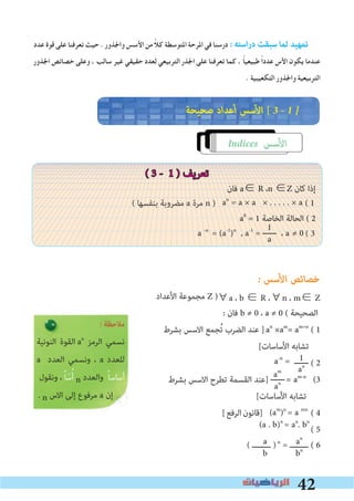42
am
an
1
an
a
b
‫ﻋﺪد‬ ‫ﻗﻮة‬ ‫ﻋﻠﻰ‬ ‫ﺗﻌﺮﻓﻨﺎ‬ ‫ﺣﻴﺚ‬ . ‫واﳉﺬور‬ ‫اﻷﺳﺲ‬ ‫ﻣﻦ‬ ً‫ﻼ‬‫ﻛ‬ ‫اﳌﺘﻮﺳﻄﺔ‬ ‫اﳌﺮﺣﺔ‬ ‫ﻓﻲ‬ ‫درﺳﻨﺎ‬ � ‫اﺳﺘﻪ‬‫ر‬‫د‬ ‫ﺳﺒﻘﺖ‬ ‫ﻟﻤﺎ‬ ‫ﺗﻤﻬﻴﺪ‬
‫اﳉﺬور‬ ‫ﺧﺼﺎﺋﺺ‬ ‫وﻋﻠﻰ‬ ، ‫ﺳﺎﻟﺐ‬ ‫ﻏﻴﺮ‬ ‫ﺣﻘﻴﻘﻲ‬ ‫ﻟﻌﺪد‬ ‫اﻟﺘﺮﺑﻴﻌﻲ‬ ‫اﳉﺬر‬ ‫ﻋﻠﻰ‬ ‫ﺗﻌﺮﻓﻨﺎ‬ ‫ﻛﻤﺎ‬ ، ً‫ﺎ‬‫ﻃﺒﻴﻌﻴ‬ ً‫ا‬‫ﻋﺪد‬ ‫اﻷس‬ ‫ﻳﻜﻮن‬ ‫ﻋﻨﺪﻣﺎ‬
. ‫اﻟﺘﻜﻌﻴﺒﻴﺔ‬ ‫واﳉﺬور‬ ‫اﻟﺘﺮﺑﻴﻌﻴﺔ‬
‫ﺻﺤﻴﺤﺔ‬ ‫أﻋﺪاد‬ ‫اﻷﺳﺲ‬ [ 3 � 1 �
Indices ‫اﻷﺳﺲ‬
( 3 - 1 ) ‫ﺗﻌﺮﻳﻒ‬
‫ﻓﺎن‬ a∈ R ،n ∈Z ‫ﻛﺎن‬ ‫إذا‬
a0
= 1 ‫اﻟﺨﺎﺻﺔ‬ ‫اﻟﺤﺎﻟﺔ‬ ( 2
� ‫اﻷﺳﺲ‬ ‫ﺧﺼﺎﺋﺺ‬
‫اﻷﻋﺪاد‬ ‫ﻣﺠﻤﻮﻋﺔ‬ Z )
: ‫ﻓﺎن‬ b ≠ 0 ، a ≠ 0 ( ‫اﻟﺼﺤﻴﺤﺔ‬
‫ﺑﺸﺮط‬ ‫اﻻﺳﺲ‬ ‫ﺠﻤﻊ‬ُ‫ﺗ‬ ‫اﻟﻀﺮب‬ ‫ﻋﻨﺪ‬ ]an
×am
= am+n
( 1
[‫اﻷﺳﺎﺳﺎت‬ ‫ﺗﺸﺎﺑﻪ‬
a-n
= ‫ــــــ‬ ( 2
‫ﺑﺸﺮط‬ ‫اﻻﺳﺲ‬ ‫ﺗﻄﺮح‬ ‫اﻟﻘﺴﻤﺔ‬ ‫]ﻋﻨﺪ‬ ‫ــــــ‬= am-n
(3
[‫اﻷﺳﺎﺳﺎت‬ ‫ﺗﺸﺎﺑﻪ‬
[‫اﻟﺮﻓﻊ‬‫]ﻗﺎﻧﻮن‬ ( 4
( 5
( 6
: ‫ﻣﻼﺣﻈﺔ‬
‫اﻟﻨﻮﻧﻴﺔ‬ ‫اﻟﻘﻮة‬ an
‫اﻟﺮﻣﺰ‬ ‫ﻧﺴﻤﻲ‬
a ‫اﻟﻌﺪد‬ ‫وﻧﺴﻤﻲ‬ ، a ‫ﻟﻠﻌﺪد‬
‫وﻧﻘﻮل‬ ، ً‫ﺎ‬ّ‫ﺳ‬ُ‫أ‬ n ‫واﻟﻌﺪد‬ ً‫ﺎ‬‫أﺳﺎﺳ‬
. n ‫اﻻس‬ ‫إﻟﻰ‬ ‫ﻣﺮﻓﻮع‬ a ‫إن‬
( 1an
= a × a × . . . . . × a( ‫ﺑﻨﻔﺴﻬﺎ‬ ‫ﻣﻀﺮوﺑﺔ‬ a ‫ﻣﺮة‬ n )
1
a
a -n
= (a-1
)n
, a-1
= ‫ــــــ‬ ، a ≠ 0 ( 3
∀a ، b ∈ R ،∀n ، m∈ Z
(am
)n
= a mn
(a . b)n
= an
. bn
an
bn
‫ﻋﺪد‬ ‫ﻗﻮة‬ ‫ﻋﻠﻰ‬ ‫ﺗﻌﺮﻓﻨﺎ‬ ‫ﺣﻴﺚ‬ . ‫واﳉﺬور‬ ‫اﻷﺳﺲ‬ ‫ﻣﻦ‬ ً‫ﻼ‬‫ﻛ‬ ‫اﳌﺘﻮﺳﻄﺔ‬ ‫اﳌﺮﺣﺔ‬ ‫ﻓﻲ‬ ‫درﺳﻨﺎ‬ � ‫اﺳﺘﻪ‬‫ر‬‫د‬ ‫ﺳﺒﻘﺖ‬ ‫ﻟﻤﺎ‬ ‫ﺗﻤﻬﻴﺪ‬
‫اﳉﺬور‬ ‫ﺧﺼﺎﺋﺺ‬ ‫وﻋﻠﻰ‬ ، ‫ﺳﺎﻟﺐ‬ ‫ﻏﻴﺮ‬ ‫ﺣﻘﻴﻘﻲ‬ ‫ﻟﻌﺪد‬ ‫اﻟﺘﺮﺑﻴﻌﻲ‬ ‫اﳉﺬر‬ ‫ﻋﻠﻰ‬ ‫ﺗﻌﺮﻓﻨﺎ‬ ‫ﻛﻤﺎ‬ ، ً‫ﺎ‬‫ﻃﺒﻴﻌﻴ‬ ً‫ا‬‫ﻋﺪد‬ ‫اﻷس‬ ‫ﻳﻜﻮن‬ ‫ﻋﻨﺪﻣﺎ‬
. ‫اﻟﺘﻜﻌﻴﺒﻴﺔ‬ ‫واﳉﺬور‬ ‫اﻟﺘﺮﺑﻴﻌﻴﺔ‬
‫ﺻﺤﻴﺤﺔ‬ ‫أﻋﺪاد‬ ‫اﻷﺳﺲ‬ [ 3 � 1 �
Indices ‫اﻷﺳﺲ‬
( 3 - 1 ) ‫ﺗﻌﺮﻳﻒ‬
‫ﻓﺎن‬ a∈ R ،n ∈Z ‫ﻛﺎن‬ ‫إذا‬
a0
= 1 ‫اﻟﺨﺎﺻﺔ‬ ‫اﻟﺤﺎﻟﺔ‬ ( 2
� ‫اﻷﺳﺲ‬ ‫ﺧﺼﺎﺋﺺ‬
‫اﻷﻋﺪاد‬ ‫ﻣﺠﻤﻮﻋﺔ‬ Z )
: ‫ﻓﺎن‬ b ≠ 0 ، a ≠ 0 ( ‫اﻟﺼﺤﻴﺤﺔ‬
‫ﺑﺸﺮط‬ ‫اﻻﺳﺲ‬ ‫ﺠﻤﻊ‬ُ‫ﺗ‬ ‫اﻟﻀﺮب‬ ‫ﻋﻨﺪ‬ ]an
×am
= am+n
( 1
[‫اﻷﺳﺎﺳﺎت‬ ‫ﺗﺸﺎﺑﻪ‬
a-n
= ‫ــــــ‬ ( 2
‫ﺑﺸﺮط‬ ‫اﻻﺳﺲ‬ ‫ﺗﻄﺮح‬ ‫اﻟﻘﺴﻤﺔ‬ ‫]ﻋﻨﺪ‬ ‫ــــــ‬= am-n
(3
[‫اﻷﺳﺎﺳﺎت‬ ‫ﺗﺸﺎﺑﻪ‬
[‫اﻟﺮﻓﻊ‬‫]ﻗﺎﻧﻮن‬ ( 4
( 5
( ‫ــــــــ‬ )n
= ‫ــــــــ‬ ( 6
 