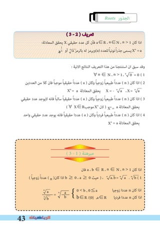 43
∀n ∈ N ، n > 1، n
0 = 0
Xn
Xn
=
Xn
=
Roots ‫اﻟﺠﺬور‬
( 3 - 2 ) ‫ﺗﻌﺮﻳﻒ‬
:‫اﻟﻤﻌﺎدﻟﺔ‬ ‫ﻳﺤﻘﻖ‬ X ‫ﺣﻘﻴﻘﻲ‬ ‫ﻋﺪد‬ ‫ﻛﻞ‬ ‫ﻓﺄن‬ a∈R ، n∈N ، n > 1 ‫ﻛﺎن‬ ‫اذا‬
‫أو‬ n
a ‫ﺑﺎﻟﺮﻣﺰ‬ ‫ﻟﻪ‬ ‫(وﻳﺮﻣﺰ‬a)‫ﻟﻠﻌﺪد‬ً‫ﺎ‬‫ﻧﻮﻧﻴ‬ً‫ا‬‫ر‬‫ﺟﺬ‬‫ﻳﺴﻤﻰ‬Xn
=a
: ‫اﻻﺗﻴﺔ‬ ‫اﻟﻨﺘﺎﺋﺞ‬ ‫اﻟﺘﻌﺮﻳﻒ‬ ‫ﻫﺬا‬ ‫ﻣﻦ‬ ‫اﺳﺘﻨﺘﺠﻨﺎ‬ ‫ان‬ ‫ﺳﺒﻖ‬ ‫وﻗﺪ‬
( 1
‫اﻟﻌﺪدﻳﻦ‬ ‫ﻣﻦ‬ ‫ﻛﻼ‬ ‫ﻓﺎن‬ ً‫ﺎ‬‫ﻣﻮﺟﺒ‬ ً‫ﺎ‬‫ﺣﻘﻴﻘﻴ‬ ً‫ا‬‫ﻋﺪد‬ ( a ) ‫وﻛﺎن‬ ً‫ﺎ‬‫زوﺟﻴ‬ ً‫ﺎ‬‫ﻃﺒﻴﻌﻴ‬ ً‫ا‬‫ﻋﺪد‬ ( n ) ‫ﻛﺎن‬ ‫اذا‬ ( 2
a ‫اﻟﻤﻌﺎدﻟﺔ‬ ‫ﻳﺤﻘﻖ‬ X = - n
a ،X= n
a
‫ﺣﻘﻴﻘﻲ‬ ‫ﻋﺪد‬ ‫ﻻﻳﻮﺟﺪ‬ ‫ﻓﺎﻧﻪ‬ ً‫ﺎ‬‫ﺳﺎﻟﺒ‬ ً‫ﺎ‬‫ﺣﻘﻴﻘﻴ‬ ً‫ا‬‫ﻋﺪد‬ ( a ) ‫وﻛﺎن‬ ً‫ﺎ‬‫زوﺟﻴ‬ ً‫ﺎ‬‫ﻃﺒﻴﻌﻴ‬ ً‫ا‬‫ﻋﺪد‬ ( n ) ‫ﻛﺎن‬ ‫اذا‬ ( 3
(∀ X∈R‫ﻣﻮﺟﺐ‬Xn
‫ﻻن‬ ) a ‫اﻟﻤﻌﺎدﻟﺔ‬ ‫ﻳﺤﻘﻖ‬
‫واﺣﺪ‬ ‫ﺣﻘﻴﻘﻲ‬ ‫ﻋﺪد‬ ‫ﻳﻮﺟﺪ‬ ‫ﻓﺎﻧﻪ‬ ً‫ﺎ‬‫ﺣﻘﻴﻘﻴ‬ ‫ﻋﺪدا‬ ( a ) ‫وﻛﺎن‬ ً‫ﺎ‬‫ﻓﺮدﻳ‬ ً‫ﺎ‬‫ﻃﺒﻴﻌﻴ‬ ً‫ا‬‫ﻋﺪد‬ ( n ) ‫ﻛﺎن‬ ‫اذا‬ ( 4
= a ‫اﻟﻤﻌﺎدﻟﺔ‬ ‫ﻳﺤﻘﻖ‬
( 3 - 1 ) ‫مبرهنة‬
‫ﻓﺎن‬ a ، b ∈ R ، n ∈ N ، n > 1 ‫ﻛﺎن‬ ‫اذا‬
( ً‫ﺎ‬‫زوﺟﻴ‬ ً‫ا‬‫ﻋﺪد‬ ( n )‫ﻛﺎن‬ ‫اذا‬ b ≥ 0 ، a ≥ 0 ‫ﺣﻴﺚ‬ ) ، n
a.b= n
a . n
b ( 1
}n
n a
b
n
a
b
=
a
1
n
b∈R /{0} ,a∈R	
‫زوﺟﻴﺎ‬ ‫ﻋﺪدا‬ n ‫ﻛﺎن‬ ‫اذا‬
‫ﻓﺮدﻳﺎ‬ ‫ﻋﺪدا‬ n ‫ﻛﺎن‬ ‫اذا‬
0 < b , 0≤a
 