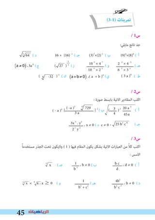 45
(3-1) ‫تمرينات‬
/ 1‫س‬
:‫ﻣﺎﻳﻠﻲ‬ ‫ﻧﺎﺗﺞ‬ ‫ﺟﺪ‬
3
64 ( ‫د‬ 16 + (16)- 1
( ‫ﺟـ‬ (3) +(2)-1
( ‫ب‬ (9)0
+(8)0
( ‫أ‬
،3a0
(‫ح‬ ( 27 ) (‫ز‬ ‫ـــــــــــــــــ‬ ( ‫و‬ ‫ـــــــــــــــــ‬ ( ‫ﻫـ‬
( )-3
( ‫ك‬ (‫ي‬ ( ‫ط‬
/ 2‫س‬
: ‫ﺻﻮرة‬ ‫ﺑﺎﺑﺴﻂ‬ ‫اﻻﺗﻴﺔ‬ ‫اﻟﻤﻘﺎدﻳﺮ‬ ‫اﻛﺘﺐ‬
[‫ــــــــــــــــــــــــــــ‬ ] 2
( ‫ب‬ (‫ـــــــ‬ )2
‫ــــــــ‬ ( ‫أ‬
، ( ‫ﺟـ‬‫ــــــــــــــ‬ ، x ≠ 0 ( ‫د‬ c ≠ 0
/ 3‫س‬
ً‫ﺎ‬‫ﻣﺴﺘﺨﺪﻣ‬ ‫اﻟﺠﺬر‬ ‫ﺗﺤﺖ‬ ‫وﻻﻳﻜﻮن‬ ( 1 ) ‫ﻓﻴﻬﺎ‬ ‫اﻟﻤﻘﺎم‬ ‫ﻳﻜﻮن‬ ‫ﺑﺸﻜﻞ‬ ‫اﻻﺗﻴﺔ‬ ‫ات‬‫ر‬‫اﻟﻌﺒﺎ‬ ‫ﻣﻦ‬ ً‫ﻼ‬‫ﻛ‬ ‫اﻛﺘﺐ‬
: ‫اﻻﺳﺲ‬
5
( ‫ﺟـ‬ ‫ـــــــ‬ ، b ≠ 0 ( ‫ب‬ ‫ـــــــــ‬ ، d ≠ 0 ( ‫أ‬
x × 4
x ، x ≥ 0 ( ‫و‬ ‫ــــــــــــــ‬ ( ‫ﻫـ‬ ‫ـــــــــــ‬ ، b ≠ 0 ( ‫د‬
2 -3
× 4 -5
6 -1
× 3 3
10 3
× 4 7
10 -5
× 2 5
3
4
20 a 3
45
( -a )3 6
729
3 a
3x-5
. y2
2-1
y-2
b c
d
1
b 5
4b2
b2
c-3
1
b2
+ c2
-1
5‫ـــــ‬
3
( 3 a )0
،( a + b )0
a
( - a )4
25 b2
c-8
x
3
5 -32
a ≠ 0( )
a +b≠ 0( )
a ≠ 0( )
a +b ≠ 0( )
 