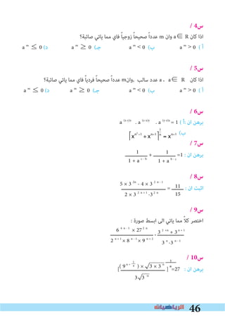 46
/ 4‫س‬
‫ﺻﺎﺋﺒﺔ؟‬ ‫ﻳﺎﺗﻲ‬ ‫ﻣﻤﺎ‬ ‫ﻓﺎي‬ ً‫ﺎ‬‫زوﺟﻴ‬ ً‫ﺎ‬‫ﺻﺤﻴﺤ‬ ً‫ا‬‫ﻋﺪد‬ m ‫وان‬ a∈ R ‫ﻛﺎن‬ ‫اذا‬
a m
≤ 0 (‫د‬ a m
≥ 0 (‫ﺟـ‬ a m
< 0 (‫ب‬ a m
> 0 ( ‫أ‬
/ 5‫س‬
‫ﺻﺎﺋﺒﺔ؟‬ ‫ﻳﺎﺗﻲ‬ ‫ﻣﻤﺎ‬ ‫ﻓﺎي‬ ً‫ﺎ‬‫ﻓﺮدﻳ‬ ً‫ﺎ‬‫ﺻﺤﻴﺤ‬ ً‫ا‬‫ﻋﺪد‬ ‫,وان‬ ‫ﺳﺎﻟﺐ‬ ‫ﻋﺪد‬ a ،	a∈ R	 ‫ﻛﺎن‬ ‫اذا‬
a m
≤ 0 (‫د‬ a m
≥ 0 (‫ﺟـ‬ a m
< 0 (‫ب‬ a m
> 0 ( ‫أ‬
/ 6‫س‬
a (x-y)z
. a (z-x)y
. a (y-z)x
= 1 ( ‫:أ‬ ‫ان‬ ‫ﺑﺮﻫﻦ‬
(‫ب‬
/ 7‫س‬
‫ـــــــــــــــ‬ + ‫ـــــــــــــــ‬ =1 : ‫ان‬ ‫ﺑﺮﻫﻦ‬
/ 8‫س‬
‫ــــــــــــــــــــــــــــــ‬ = ‫ــــــــ‬ : ‫ان‬ ‫اﺛﺒﺖ‬
/ 9‫س‬
: ‫ﺻﻮرة‬ ‫اﺑﺴﻂ‬ ‫اﻟﻰ‬ ‫ﻳﺎﺗﻲ‬ ‫ﻣﻤﺎ‬ ً‫ﻼ‬‫ﻛ‬ ‫اﺧﺘﺼﺮ‬
‫ـــــــــــــــــــــــــــــ‬ ، ‫ــــــــــــــــــ‬
/ 10‫س‬
[ ‫ــــــــــــــــــــــــــــــ‬ ] =27 : ‫ان‬ ‫ﺑﺮﻫﻦ‬
1
1 + a b - c
1
1 + a c - b
5 × 3 2n
- 4 × 3 2 n - 1
2 × 3 2 n + 1
-32 n
11
15
3 2 +n
+ 3n + 1
3 n
-3 n - 1
6 4 n - 1
× 272 n
2 n + 1
× 8 n - 1
× 9 n + 2
( 9n +
) × 3 × 3 n
3 3 -n
1
4
m
1
n
xn2
−1
÷ xn−1⎡
⎣
⎤
⎦
1
n
= xn−1
 