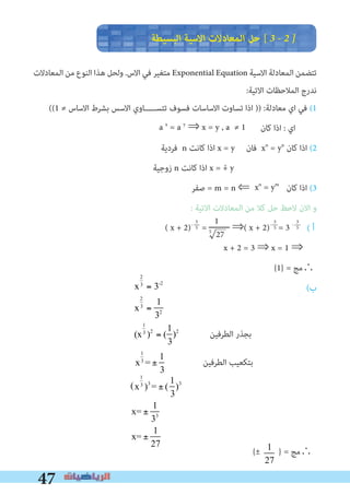 47
‫اﻟﺒﺴﻴﻄﺔ‬ ‫اﻻﺳﻴﺔ‬ ‫اﻟﻤﻌﺎدﻻت‬ ‫ﺣﻞ‬ [ 3 � 2 �
‫اﻟﻤﻌﺎدﻻت‬ ‫ﻣﻦ‬ ‫اﻟﻨﻮع‬ ‫ﻫﺬا‬ ‫وﻟﺤﻞ‬ .‫اﻻس‬ ‫ﻓﻲ‬ ‫ﻣﺘﻐﻴﺮ‬ Exponential Equation ‫اﻻﺳﻴﺔ‬ ‫اﻟﻤﻌﺎدﻟﺔ‬ ‫ﺗﺘﻀﻤﻦ‬
:‫اﻻﺗﻴﺔ‬ ‫اﻟﻤﻼﺣﻈﺎت‬ ‫ﻧﺪرج‬
((1 ≠ ‫اﻻﺳﺎس‬ ‫ﺑﺸﺮط‬ ‫اﻻﺳﺲ‬ ‫ﺗﺘﺴـــــﺎوي‬ ‫ﻓﺴﻮف‬ ‫اﻻﺳﺎﺳﺎت‬ ‫ﺗﺴﺎوت‬ ‫اذا‬ )) :‫ﻣﻌﺎدﻟﺔ‬ ‫اي‬ ‫ﻓﻲ‬ (1
‫ﻛﺎن‬ ‫اذا‬ : ‫اي‬
‫ﻓﺮدﻳﺔ‬ n ‫ﻛﺎﻧﺖ‬ ‫اذا‬ x = y ‫ﻓﺎن‬ xn
= yn
‫ﻛﺎن‬ ‫اذا‬ (2
‫زوﺟﻴﺔ‬ n ‫ﻛﺎﻧﺖ‬ ‫اذا‬ x = + y
‫ﺻﻔﺮ‬ = m = n ⇐ ‫ﻛﺎن‬ ‫اذا‬ (3
: ‫اﻻﺗﻴﺔ‬ ‫اﻟﻤﻌﺎدﻻت‬ ‫ﻣﻦ‬ ‫ﻛﻼ‬ ‫ﺣﻞ‬ ‫ﻻﺣﻆ‬ ‫اﻻن‬ ‫و‬
( ‫أ‬
x + 2 = 3 ⇒ x = 1 ⇒
{1} = ‫∴ﻣﺞ‬
(‫ب‬
-
a x
= a y
⇒ x = y , a ≠ 1
xn
= ym
1
5
27
3
5
3
5
3
5( x + 2)-
= ‫ـــــــــ‬ ⇒( x + 2)-
= 3 -
x
2
3
= 3-2
x
2
3
=
1
32
(x
1
3
)2
= (
1
3
)2
‫اﻟﻄﺮﻓﻴﻦ‬ ‫ﺑﺠﺬر‬
‫اﻟﻄﺮﻓﻴﻦ‬ ‫ﺑﺘﻜﻌﻴﺐ‬x
1
3
= ±
1
3
x
1
3
)3
= ± (
1
3
)3
x= ±
1
33
x= ±
1
27


x
2
3
= 3−2
(x
2
3
) = m(3−2
)
3
2
x= m 3-3
x=
1
33
=
1
27
or x=
-1
33
=
−1
27
{± } = ‫∴ﻣﺞ‬
(
 