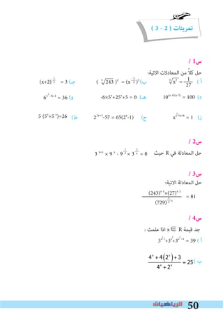 50
( 3 - 2 ) ‫تمرينات‬
/ 1‫س‬
:‫اﻻﺗﻴﺔ‬ ‫اﻟﻤﻌﺎدﻻت‬ ‫ﻣﻦ‬ ً‫ﻼ‬‫ﻛ‬ ‫ﺣﻞ‬
(‫ﺟـ‬ (‫ب‬ x3
= ‫ــــــ‬ ( ‫أ‬
(‫و‬ (‫ﻫـ‬ (‫د‬
(‫ط‬ (‫ح‬ xx-5x+6
= 1 (‫ز‬
/ 2‫س‬
‫ﺣﻴﺚ‬ R ‫ﻓﻲ‬ ‫اﻟﻤﻌﺎدﻟﺔ‬ ‫ﺣﻞ‬
/ 3‫س‬
:‫اﻻﺗﻴﺔ‬ ‫اﻟﻤﻌﺎدﻟﺔ‬ ‫ﺣﻞ‬
‫ـــــــــــــــــــــــــــ‬ = 81
/ 4‫س‬
: ‫ﻋﻠﻤﺖ‬ ‫اذا‬ x∈ R ‫ﻗﻴﻤﺔ‬ ‫ﺟﺪ‬
3x-1
+3x
+3x +1
= 39 ( ‫أ‬
( ‫ب‬
1
2
3
x
1
27
1
2
1
2
(243)x-1
×(27)x-2
(729) x
1
2
5
( 5
243 )2
= (x-
)2
(x+2) = 3
10(x-4)(x-5)
= 1006x -3x-2
= 36 -6×5x
+25x
+5 = 0
22x+3
-57 = 65(2x
-1)5 (5x
+5-x
)=26
3 x+1
× 9 x
- 9 × 3 = 0
2
2
2 2 2
4x
+ 4 2x
( )+ 3
4x
+ 2x
= 25
 