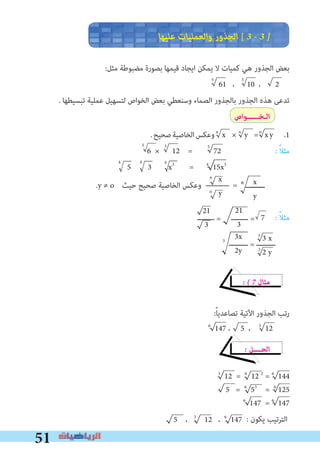 51
21
3
35
n n n
55
21
3
3x
2y
3
‫ـــــــــ‬ = ‫ـــــــــ‬
3
3 x
3
2 y
5 ، 3
12 ، 6
147
4 4 4
x
y
x
y
n
n
n
‫ﻋﻠﻴﻬﺎ‬ ‫واﻟﻌﻤﻠﻴﺎت‬ ‫اﻟﺠﺬور‬ [ 3 � 3 �
:‫ﻣﺜﻞ‬ ‫ﻣﻀﺒﻮﻃﺔ‬ ‫ﺑﺼﻮرة‬ ‫ﻗﻴﻤﻬﺎ‬ ‫اﻳﺠﺎد‬ ‫ﻳﻤﻜﻦ‬ ‫ﻻ‬ ‫ﻛﻤﻴﺎت‬ ‫ﻫﻲ‬ ‫اﻟﺠﺬور‬ ‫ﺑﻌﺾ‬
61 ، 10 ، 2
. ‫ﺗﺒﺴﻴﻄﻬﺎ‬ ‫ﻋﻤﻠﻴﺔ‬ ‫ﻟﺘﺴﻬﻴﻞ‬ ‫اﻟﺨﻮاص‬ ‫ﺑﻌﺾ‬ ‫وﺳﻨﻌﻄﻲ‬ ‫اﻟﺼﻤﺎء‬ ‫ﺑﺎﻟﺠﺬور‬ ‫اﻟﺠﺬور‬ ‫ﻫﺬه‬ ‫ﺗﺪﻋﻰ‬
‫اﻟـﺨــــــﻮاص‬
.‫ﺻﺤﻴﺢ‬‫اﻟﺨﺎﺻﻴﺔ‬‫وﻋﻜﺲ‬ x × y = xy .1
6 × 12 = 72 : ً‫ﻼ‬‫ﻣﺜ‬
5 3 x3
= 4
15x3
.y ≠ o ‫ﺣﻴﺚ‬ ‫ﺻﺤﻴﺢ‬ ‫اﻟﺨﺎﺻﻴﺔ‬ ‫وﻋﻜﺲ‬ = ‫ـــــــــ‬
‫ــــــــ‬ = ‫ــــــــ‬ = 7 : ً‫ﻼ‬‫ﻣﺜ‬
� � 7 ‫ﻣﺜﺎل‬
:ً‫ﺎ‬‫ﺗﺼﺎﻋﺪﻳ‬ ‫اﻵﺗﻴﺔ‬ ‫اﻟﺠﺬور‬ ‫رﺗﺐ‬
6
147 ، 5 ، 3
12
� ‫اﻟﺤــــﻞ‬
3
12 = 6
12 2
= 6
144
5 = 6
53
= 6
125
6
147 = 6
147
: ‫ﻳﻜﻮن‬ ‫اﻟﺘﺮﺗﻴﺐ‬
5
 