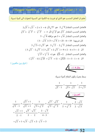 52
Conjugate Numbers ‫اﻓﻘﺎن‬‫ﺮ‬‫اﻟﻤﺘ‬ ‫اﻟﻌﺪدان‬ [ 3 � 4 �
. ‫ﻧﺴﺒﻴﺔ‬ ‫ﻛﻤﻴﺔ‬ ‫اﻟﻰ‬ ‫ﻟﺘﺤﻮﻟﺖ‬ ‫اﻟﻨﺴﺒﻴﺔ‬ ‫ﻏﻴﺮ‬ ‫اﻟﻜﻤﻴﺔ‬ ‫ﺑﻪ‬ ‫ﺿﺮﺑﺖ‬ ‫ﻟﻮ‬ ‫اﻟﺬي‬ ‫ﻫﻮ‬ ‫اﻟﻤﻨﺴﺐ‬ ‫اﻟﻌﺎﻣﻞ‬ ‫ان‬ ‫ﻧﻌﻠﻢ‬
‫ﻷن‬ 3 ‫ﻫﻮ‬ 2 3 ‫ﻟﻠﻤﻘﺪار‬ ‫اﻟﻤﻨﺴﺐ‬ ‫ﻓﺎﻟﻌﺎﻣﻞ‬
3
3 × 3
32
= 3
33
= 3 ‫ﻷن‬ 3
32 ‫ﻫﻮ‬ 3
3 ‫ﻟﻠﻤﻘﺪار‬ ‫اﻟﻤﻨﺴﺐ‬ ‫واﻟﻌﺎﻣﻞ‬
‫اﻓﻘﻪ‬‫ﺮ‬‫ﻣ‬ ‫ﻫﻮ‬ ‫ﻟﻠﻤﻘﺪار‬ ‫اﻟﻤﻨﺴﺐ‬ ‫واﻟﻌﺎﻣﻞ‬
( ) ( ) = 25 - 6 = 19 ‫ﺿﺮﺑﻬﻤﺎ‬ ‫ﻻن‬
‫ﻟﻠﻤﻘﺪار‬ ‫اﻟﻤﻨﺴﺐ‬ ‫واﻟﻌﺎﻣﻞ‬
( 3 2 - 2 5 ) ( 3 2 + 2 5 ) = 9 × 2 - 4 × 5 = -2
‫ﻫﻮ‬ 53
−1 ‫ﻟﻠﻤﻘﺪار‬ ‫اﻟﻤﻨﺴﺐ‬ ‫واﻟﻌﺎﻣﻞ‬
( 3
5 - 1) ( 3
25 + 3
5 + 1) = 3
125 - 1 = 5 - 1 = 4
( ‫ﻣﻜﻌﺒﻴﻦ‬ ‫ﺑﻴﻦ‬ ‫ﻓﺮق‬ )
� � 8 ‫ﻣﺜﺎل‬
:‫ﻧﺴﺒﻴﺔ‬ ‫ﻛﻤﻴﺔ‬ ‫اﻟﻤﻘﺎم‬ ‫ﻳﻜﻮن‬ ‫ﺑﺤﻴﺚ‬ ‫ﺑﺴﻂ‬
‫ــــــــــــ‬ + ‫ــــــــــــــــــ‬ + ‫ـــــــــــ‬
� ‫اﻟﺤــــﻞ‬
‫ــــــــــــ‬ × ‫ــــــــــــــ‬ + ‫ـــــــــــــــــ‬ × ‫ـــــــــــــــــــــ‬ + ‫ــــــــــــــ‬ × ‫ــــــــــــــ‬
= ‫ـــــــــــــ‬ + ‫ـــــــــــــــــــ‬ + ‫ــــــــــــــ‬
= 2 + 1 + 3 - 2 + 2 - 3 = 3
-
1
2 - 1
1
2 + 3
1
3 + 2
a + b
2 3 × 3 = 2 × 3 = 6
5 + 65 - 6
5 + 6
3 2 + 2 5 3 2 - 2 5‫ﻫﻮ‬
‫ﻻن‬
5 - 6
3
52
+ 3
5 +1
‫ﻻن‬
1
2 - 1
2 + 1
2 + 1
1
3 + 2
3 - 2
3 - 2
1
2 + 3
2 - 3
2 - 3
2 + 1
2 - 1
2 - 3
4 - 3
3 - 2
3 - 2
 