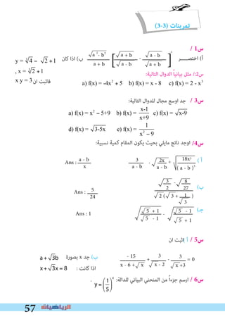 57
(3-3) ‫تمرينات‬
/ 1‫س‬
/ 3‫س‬
/4‫س‬:‫ﻧﺴﺒﻴﺔ‬ ‫ﻛﻤﻴﺔ‬ ‫اﻟﻤﻘﺎم‬ ‫ﻳﻜﻮن‬ ‫ﺑﺤﻴﺚ‬ ‫ﻣﺎﻳﻠﻲ‬ ‫ﻧﺎﺗﺞ‬ ‫اوﺟﺪ‬
( ‫أ‬
(‫ب‬
( ‫أ‬
(‫ﺟـ‬
‫ﺑﺼﻮرة‬ x ‫ﺟﺪ‬ (‫ب‬
‫ان‬ ‫اﺛﺒﺖ‬ / 5‫س‬
: ‫ﻛﺎﻧﺖ‬ ‫اذا‬
. :‫ﻟﻠﺪاﻟﺔ‬ ‫اﻟﺒﻴﺎﻧﻲ‬ ‫اﻟﻤﻨﺤﻨﻲ‬ ‫ﻣﻦ‬ ً‫ا‬‫ﺟﺰء‬ ‫ارﺳﻢ‬ / 6‫س‬
2x
a - b
18x3
( a - b )5
‫ـــــــــ‬ ‫ــــــــــ‬ . ‫ــــــ‬ ÷ ‫ــــــــــــ‬
5 - 1
- 15
x - 6 + x
5
24
‫ـــــــ‬ 2 ( 3 + ‫ـــــــ‬ )
Ans :
3
2
- ‫ــــــ‬‫ـــــ‬ 8
27‫ــــــــــــــــــــــــــ‬
3
x - 2
‫ـــــــــــــــــ‬ + ‫ــــــــــ‬ - ‫ــــــــــ‬ = 03
x +3
‫ــــــــــــــ‬ - ‫ـــــــــــــ‬5 + 1 5 - 1
5 + 1
3
a - b
a - b
x
Ans :
1
3
Ans : 1
a + 3b
x+ 3x = 8
y =
1
5
⎛
⎝
⎜
⎞
⎠
⎟
x
a + 3b
x+ 3x = 8
y =
1
5
⎛
⎝
⎜
⎞
⎠
⎟
x
‫ـــــــــــــــ‬ ‫ــــــــــــــــ‬ - ‫ــــــــــــــــ‬
-1
‫اﺧﺘﺼـــــﺮ‬ (‫أ‬a 2
- b2
a + b ]] a - b
a + b
a + b
a - b
‫ﻛﺎن‬ ‫اذا‬ (‫ب‬
‫ان‬ ‫ﻓﺎﺛﺒﺖ‬
y = 43
− 2 +1
, x = 23
+1
x y = 3
x y =
:‫اﻟﺘﺎﻟﻴﺔ‬ ‫ﻟﻠﺪوال‬ ‫ﻣﺠﺎل‬ ‫اوﺳﻊ‬ ‫ﺟﺪ‬
a) f(x) = x2
− 5+9 b) f(x) =
x-1
x+9
c) f(x) = x-9
d) f(x) = 3-5x e) f(x) =
1
x2
− 9
:‫اﻟﺘﺎﻟﻴﺔ‬ ‫اﻟﺪوال‬ ً‫ﺎ‬‫ﺑﻴﺎﻧﻴ‬ ‫ﻣﺜﻞ‬ /:2‫س‬
a) f(x) = -4x2
+ 5 b) f(x) = x - 8 c) f(x) = 2 - x3
 