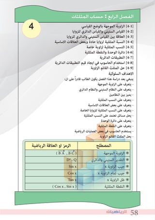585858
4
‫ﺍﻟﻤﺜﻠﺜﺎﺕ‬ ‫ﺣﺴﺎﺏ‬ : ‫ﺍﻟﺮﺍﺑﻊ‬ ‫ﺍﻟﻔﺼﻞ‬
‫القياسي‬ ‫بالوضع‬ ‫الموجهة‬ ‫اوية‬‫ز‬‫ال‬ [4-1]
‫للزوايا‬ ‫الدائري‬ ‫والقياس‬ ‫الستيني‬ ‫القياس‬ [4-2]
‫للزوايا‬ ‫والدائري‬ ‫الستيني‬ ‫القياس‬ ‫بين‬ ‫العالقة‬ [4-3]
‫االساسية‬ ‫العالقات‬ ‫وبعﺾ‬ ‫حادة‬ ‫لزوايا‬ ‫المثلثية‬ ‫النسبة‬ [4-4]
‫ﺧﺎﺻﺔ‬ ‫اوﻳﺔ‬‫ﺰ‬‫ﻟ‬ ‫اﻟﻤﺜﻠﺜﻴﺔ‬ ‫اﻟﻨﺴﺐ‬ [4-5]
‫المثلثية‬ ‫والنقطة‬ ‫الوحدة‬ ‫دائرة‬ [4-6]
‫الدائرية‬ ‫التطبيقات‬ [4-7]
‫الدائرية‬ ‫التطبيقات‬ ‫قيم‬ ‫ايجاد‬ ‫في‬ ‫الحاسوب‬ ‫استخدام‬ [4-8]
‫اوﻳﺔ‬‫ﺰ‬‫اﻟ‬ ‫اﻟﻘﺎﺋﻢ‬ ‫اﻟﻤﺜﻠﺚ‬ ‫ﺣﻞ‬ [4-9]
	
‫اﻟﺮﻳﺎﺿﻴﺔ‬ ‫اﻟﻌﻼﻗﺔ‬ ‫او‬ ‫اﻟﺮﻣﺰ‬ ‫اﻟﻤﺼﻄﻠﺢ‬
( B A , B C ) ‫اﻟﻤﻮﺟﻬﺔ‬ ‫اوﻳﺔ‬‫ﺰ‬‫اﻟ‬ ✳
D° ، Q ‫واﻟﺪاﺋﺮي‬ ‫اﻟﺴﺘﻴﻨﻲ‬ ‫اﻟﺘﻘﺪﻳﺮ‬ ✳
Sin x x ‫اوﻳﺔ‬‫ﺰ‬‫اﻟ‬ ‫ﺟﻴﺐ‬ ✳
Cos x x ‫اوﻳﺔ‬‫ﺰ‬‫اﻟ‬ ‫ﺗﻤﺎم‬ ‫ﺟﻴﺐ‬ ✳
Tan x x ‫اوﻳﺔ‬‫ﺰ‬‫اﻟ‬ ‫ﻇﻞ‬ ✳
( Cos x , Sin x ) ‫اﻟﻤﺜﻠﺜﻴﺔ‬ ‫اﻟﻨﻘﻄﺔ‬ ✳
←←
‫السلوكية‬ ‫االهداف‬
:‫ان‬ ‫على‬ ً‫ا‬‫ر‬‫قاد‬ ‫الطالب‬ ‫يكون‬ ‫الفصل‬ ‫هذا‬ ‫اسة‬‫ر‬‫د‬ ‫بعد‬ ‫ينبﻐي‬
‫الموجهة‬ ‫اوية‬‫ز‬‫ال‬ ‫على‬ ‫يتعرف‬ -
‫الدائري‬ ‫والنظام‬ ‫الستيني‬ ‫النظام‬ ‫على‬ ‫يتعرف‬ -
‫النظامين‬ ‫بين‬ ‫يميز‬ -
‫المثلثية‬ ‫النسب‬ ‫على‬ ‫يتعرف‬ -
‫االساسية‬ ‫العالقات‬ ‫بعﺾ‬ ‫على‬ ‫يتعرف‬ -
‫الخاصة‬ ‫للزوايا‬ ‫المثلثية‬ ‫النسب‬ ‫على‬ ‫يتعرف‬ -
‫المثلثية‬ ‫النسب‬ ‫على‬ ‫تعتمد‬ ‫مسائل‬ ‫يحل‬ -
‫الوحدة‬ ‫دائرة‬ ‫على‬ ‫يتعرف‬ -
‫المثلثية‬ ‫النقطة‬ ‫على‬ ‫يتعرف‬ -
‫الرياضية‬ ‫العمليات‬ ‫بعﺾ‬ ‫في‬ ‫الحاسوب‬ ‫يستخدم‬ -
‫اوية‬‫ز‬‫ال‬ ‫القائم‬ ‫المثلث‬ ‫يحل‬ -
 