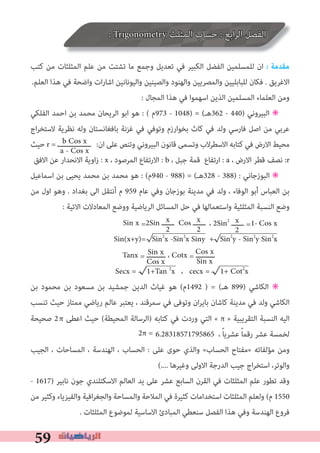 59
: Trigonometry ‫اﻟﻤﺜﻠﺚ‬ ‫ﺣﺴﺎب‬ : ‫اﺑﻊ‬‫ﺮ‬‫اﻟ‬ ‫اﻟﻔﺼﻞ‬
‫ﻛﺘﺐ‬ ‫ﻣﻦ‬ ‫اﻟﻤﺜﻠﺜﺎت‬ ‫ﻋﻠﻢ‬ ‫ﻣﻦ‬ ‫ﺗﺸﺘﺖ‬ ‫ﻣﺎ‬ ‫وﺟﻤﻊ‬ ‫ﺗﻌﺪﻳﻞ‬ ‫ﻓﻲ‬ ‫اﻟﻜﺒﻴﺮ‬ ‫اﻟﻔﻀﻞ‬ ‫ﻟﻠﻤﺴﻠﻤﻴﻦ‬ ‫ان‬ � ‫ﻣﻘﺪﻣﺔ‬
.‫اﻟﻌﻠﻢ‬ ‫ﻫﺬا‬ ‫ﻓﻲ‬ ‫واﺿﺤﺔ‬ ‫ات‬‫ر‬‫اﺷﺎ‬ ‫واﻟﻴﻮﻧﺎﻧﻴﻦ‬ ‫واﻟﺼﻴﻨﻴﻦ‬ ‫واﻟﻬﻨﻮد‬ ‫واﻟﻤﺼﺮﻳﻴﻦ‬ ‫ﻟﻠﺒﺎﺑﻠﻴﻴﻦ‬ ‫ﻓﻜﺎن‬ . ‫اﻻﻏﺮﻳﻖ‬
: ‫اﻟﻤﺠﺎل‬ ‫ﻫﺬا‬ ‫ﻓﻲ‬ ‫اﺳﻬﻤﻮا‬ ‫اﻟﺬﻳﻦ‬ ‫اﻟﻤﺴﻠﻤﻴﻦ‬ ‫اﻟﻌﻠﻤﺎء‬ ‫وﻣﻦ‬
‫اﻟﻔﻠﻜﻲ‬ ‫اﺣﻤﺪ‬ ‫ﺑﻦ‬ ‫ﻣﺤﻤﺪ‬ ‫اﻟﺮﻳﺤﺎن‬ ‫اﺑﻮ‬ ‫ﻫﻮ‬ : ( ‫379م‬ - 1048) = (‫263ﻫـ‬ - 440) ‫اﻟﺒﻴﺮوﻧﻲ‬ ✳
‫اج‬‫ﺮ‬‫ﻻﺳﺘﺨ‬ ‫ﻧﻈﺮﻳﺔ‬ ‫وﻟﻪ‬ ‫ﺑﺎﻓﻐﺎﻧﺴﺘﺎن‬ ‫ﻏﺰﻧﺔ‬ ‫ﻓﻲ‬ ‫وﺗﻮﻓﻲ‬ ‫ﺑﺨﻮارزم‬ ‫ﻛﺎث‬ ‫ﻓﻲ‬ ‫وﻟﺪ‬ ‫ﻓﺎرﺳﻲ‬ ‫اﺻﻞ‬ ‫ﻣﻦ‬ ‫ﻋﺮﺑﻲ‬
‫ﺣﻴﺚ‬ r = ‫ــــــــــــــــ‬ :‫ان‬ ‫ﻋﻠﻰ‬ ‫وﺗﻨﺺ‬ ‫اﻟﺒﻴﺮوﻧﻲ‬ ‫ﻗﺎﻧﻮن‬ ‫وﺗﺴﻤﻰ‬ ‫اﻻﺳﻄﺮﻻب‬ ‫ﻛﺘﺎﺑﻪ‬ ‫ﻓﻲ‬ ‫اﻻرض‬ ‫ﻣﺤﻴﻂ‬
‫اﻻﻓﻖ‬ ‫ﻋﻦ‬ ‫اﻻﻧﺤﺪار‬ ‫اوﻳﺔ‬‫ز‬ : x ، ‫اﻟﻤﺮﺻﻮد‬ ‫اﻻرﺗﻔﺎع‬ : b ، ‫ﺟﺒﻞ‬ ‫ﻗﻤﺔ‬ ‫ارﺗﻔﺎع‬ : a ، ‫اﻻرض‬ ‫ﻗﻄﺮ‬ ‫ﻧﺼﻒ‬ :r
‫اﺳﻤﺎﻋﻴﻞ‬ ‫ﺑﻦ‬ ‫ﻳﺤﻴﻰ‬ ‫ﻣﺤﻤﺪ‬ ‫ﺑﻦ‬ ‫ﻣﺤﻤﺪ‬ ‫ﻫﻮ‬ : (‫049م‬ - 988) = (‫823ﻫـ‬ - 388) : ‫اﻟﺒﻮزﺟﺎﻧﻲ‬ ✳
‫ﻣﻦ‬ ‫اول‬ ‫وﻫﻮ‬ . ‫ﺑﻐﺪاد‬ ‫اﻟﻰ‬ ‫أﻧﺘﻘﻞ‬ ‫م‬ 959 ‫ﻋﺎم‬ ‫وﻓﻲ‬ ‫ﺑﻮزﺟﺎن‬ ‫ﻣﺪﻳﻨﺔ‬ ‫ﻓﻲ‬ ‫وﻟﺪ‬ ، ‫اﻟﻮﻓﺎء‬ ‫أﺑﻮ‬ ‫اﻟﻌﺒﺎس‬ ‫ﺑﻦ‬
: ‫اﻻﺗﻴﺔ‬ ‫اﻟﻤﻌﺎدﻻت‬ ‫ووﺿﻊ‬ ‫اﻟﺮﻳﺎﺿﻴﺔ‬ ‫اﻟﻤﺴﺎﺋﻞ‬ ‫ﺣﻞ‬ ‫ﻓﻲ‬ ‫واﺳﺘﻌﻤﺎﻟﻬﺎ‬ ‫اﻟﻤﺜﻠﺜﻴﺔ‬ ‫اﻟﻨﺴﺒﺔ‬ ‫وﺿﻊ‬
Sin x =2Sin ‫ــــــ‬ Cos ‫ــــــ‬
Sin(x+y)= Sin2
x -Sin2
x Siny + Sin2
y - Sin2
y Sin2
x
Tanx = ‫ـــــــــ‬ ، Cotx = ‫ـــــــــ‬
Secx = 1+Tan 2
x ، cecx = 1+ Cot2
x
‫ﺑﻦ‬ ‫ﻣﺤﻤﻮد‬ ‫ﺑﻦ‬ ‫ﻣﺴﻌﻮد‬ ‫ﺑﻦ‬ ‫ﺟﻤﺸﻴﺪ‬ ‫اﻟﺪﻳﻦ‬ ‫ﻏﻴﺎث‬ ‫ﻫﻮ‬ (‫2941م‬ ) = (‫ﻫـ‬ 899) ‫اﻟﻜﺎﺷﻲ‬ ✳
‫ﺗﻨﺴﺐ‬ ‫ﺣﻴﺚ‬ ‫ﻣﻤﺘﺎز‬ ‫رﻳﺎﺿﻲ‬ ‫ﻋﺎﻟﻢ‬ ‫ﻳﻌﺘﺒﺮ‬ ، ‫ﺳﻤﺮﻗﻨﺪ‬ ‫ﻓﻲ‬ ‫وﺗﻮﻓﻰ‬ ‫ان‬‫ﺮ‬‫ﺑﺎﻳ‬ ‫ﻛﺎﺷﺎن‬ ‫ﻣﺪﻳﻨﺔ‬ ‫ﻓﻲ‬ ‫وﻟﺪ‬ ‫اﻟﻜﺎﺷﻲ‬
‫ﺻﺤﻴﺤﺔ‬ 2 ‫اﻋﻄﻰ‬ ‫ﺣﻴﺚ‬ (‫اﻟﻤﺤﻴﻄﺔ‬ ‫)اﻟﺮﺳﺎﻟﺔ‬ ‫ﻛﺘﺎﺑﻪ‬ ‫ﻓﻲ‬ ‫وردت‬ ‫اﻟﺘﻲ‬ « π » ‫اﻟﺘﻘﺮﻳﺒﻴﺔ‬ ‫اﻟﻨﺴﺒﺔ‬ ‫اﻟﻴﻪ‬
6.28318571795865 ، ً‫ﺎ‬‫ﻋﺸﺮﻳ‬ ً‫ﺎ‬‫رﻗﻤ‬ ‫ﻋﺸﺮ‬ ‫ﻟﺨﻤﺴﺔ‬
‫اﻟﺠﻴﺐ‬ ، ‫اﻟﻤﺴﺎﺣﺎت‬ ، ‫اﻟﻬﻨﺪﺳﺔ‬ ، ‫اﻟﺤﺴﺎب‬ : ‫ﻋﻠﻰ‬ ‫ﺣﻮى‬ ‫واﻟﺬي‬ «‫اﻟﺤﺴﺎب‬ ‫»ﻣﻔﺘﺎح‬ ‫ﻣﺆﻟﻔﺎﺗﻪ‬ ‫وﻣﻦ‬
(.... ‫وﻏﻴﺮﻫﺎ‬ ‫اﻻوﻟﻰ‬ ‫اﻟﺪرﺟﺔ‬ ‫ﺟﻴﺐ‬ ‫اج‬‫ﺮ‬‫اﺳﺘﺨ‬ ،‫واﻟﻮﺗﺮ‬
- 1617) ‫ﻧﺎﺑﻴﺮ‬ ‫ﺟﻮن‬ ‫اﻻﺳﻜﺘﻠﻨﺪي‬ ‫اﻟﻌﺎﻟﻢ‬ ‫ﻳﺪ‬ ‫ﻋﻠﻰ‬ ‫ﻋﺸﺮ‬ ‫اﻟﺴﺎﺑﻊ‬ ‫اﻟﻘﺮن‬ ‫ﻓﻲ‬ ‫اﻟﻤﺜﻠﺜﺎت‬ ‫ﻋﻠﻢ‬ ‫ﺗﻄﻮر‬ ‫وﻗﺪ‬
‫ﻣﻦ‬ ‫وﻛﺜﻴﺮ‬ ‫واﻟﻔﻴﺰﻳﺎء‬ ‫اﻓﻴﺔ‬‫ﺮ‬‫واﻟﺠﻐ‬ ‫واﻟﻤﺴﺎﺣﺔ‬ ‫اﻟﻤﻼﺣﺔ‬ ‫ﻓﻲ‬ ‫ﻛﺜﻴﺮة‬ ‫اﺳﺘﺨﺪاﻣﺎت‬ ‫اﻟﻤﺜﻠﺜﺎت‬ ‫وﻟﻌﻠﻢ‬ (‫م‬ 1550
. ‫اﻟﻤﺜﻠﺜﺎت‬ ‫ﻟﻤﻮﺿﻮع‬ ‫اﻻﺳﺎﺳﻴﺔ‬ ‫اﻟﻤﺒﺎدئ‬ ‫ﺳﻨﻌﻄﻲ‬ ‫اﻟﻔﺼﻞ‬ ‫ﻫﺬا‬ ‫وﻓﻲ‬ ‫اﻟﻬﻨﺪﺳﺔ‬ ‫ﻓﺮوع‬
b Cos x
a - Cos x
x
2
Sin x
Cos x
Cos x
Sin x
x
2
، 2Sin2
‫ــــــ‬ = Cos x1-x
2
2π =
π
 