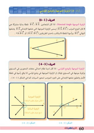 60
� ‫اﻟﻘﻴﺎﺳﻲ‬ ‫ﺑﺎﻟﻮﺿﻊ‬ ‫اﻟﻤﻮﺟﻬﺔ‬ ‫اوﻳﺔ‬‫ﺰ‬‫اﻟ‬ [4 � 1 �
(4 - 1 ) ‫ﺗﻌﺮﻳﻒ‬
‫ﻫﻲ‬ ‫ﻣﺸﺘﺮﻛﺔ‬ ‫ﺑﺪاﻳﺔ‬ ‫ﻧﻘﻄﺔ‬ B C ، B A ‫ﻟﻠﺸﻌﺎﻋﻴﻦ‬ ‫ﻛﺎن‬ ‫اذا‬ : Directed Angle ‫اﻟﻤﻮﺟﻬﺔ‬ ‫اوﻳﺔ‬‫ﺰ‬‫اﻟ‬
‫وﺿﻠﻌﻬﺎ‬ B A ‫اﻻﺑﺘﺪاﺋﻲ‬ ‫ﺿﻠﻌﻬﺎ‬ ‫اﻟﺘﻲ‬ ‫اﻟﻤﻮﺟﻬﺔ‬ ‫اوﻳﺔ‬‫ﺰ‬‫اﻟ‬ ‫ﻳﺴﻤﻰ‬ ( B A, B C ) ‫اﻟﻤﺮﺗﺐ‬ ‫اﻟﺰوج‬ ‫ﻓﺎن‬ B
. A B C ‫أو‬ ( B A ، B C ) ‫اﻟﻄﺮﻳﻘﺘﻴﻦ‬ ‫ﺑﺎﺣﺪى‬ ‫وﺗﻜﺘﺐ‬ B ‫اﻟﻨﻘﻄﺔ‬ ‫ورأﺳﻬﺎ‬ B C ‫اﻟﻨﻬﺎﺋﻲ‬
( 4 - 2 ) ‫ﺗﻌﺮﻳﻒ‬
‫اﻟﻤﺴﺘﻮي‬ ‫ﻓﻲ‬ ‫اﻟﻤﺤﻮرﻳﻦ‬ ‫ﻣﺘﻌﺎﻣﺪ‬ ‫اﺣﺪاﺛﻲ‬ ‫ﻧﻈﺎم‬ ‫ﻟﺪﻳﻨﺎ‬ ‫ﻛﺎن‬ ‫اذا‬ : ‫اﻟﻘﻴﺎﺳﻲ‬ ‫ﺑﺎﻟﻮﺿﻊ‬ ‫اﻟﻤﻮﺟﻬﺔ‬ ‫اوﻳﺔ‬‫ﺰ‬‫اﻟ‬
‫ﻧﻘﻄﺔ‬ ‫ﻓﻲ‬ ‫رأﺳﻬﺎ‬ ‫وﻗﻊ‬ ‫اذا‬ ‫ﻗﻴﺎﺳﻲ‬ ‫وﺿﻊ‬ ‫ﻓﻲ‬ ‫اﻟﻤﻮﺟﻬﺔ‬ ‫اوﻳﺔ‬‫ﺰ‬‫اﻟ‬ ‫ان‬ ‫ﻓﻴﻘﺎل‬ ‫اﻟﻤﺴﺘﻮي‬ ‫ﻓﻲ‬ ‫ﻣﻮﺟﻬﺔ‬ ‫اوﻳﺔ‬‫ز‬‫و‬
. ( 4 - 1 ) ‫اﻟﺸﻜﻞ‬ ‫ﻓﻲ‬ ‫ﻛﻤﺎ‬ ‫اﻟﺴﻴﻨﺎت‬ ‫ﻟﻤﺤﻮر‬ ‫اﻟﻤﻮﺟﺐ‬ ‫اﻟﺠﺰء‬ ‫ﻋﻠﻰ‬ ‫اﻻﺑﺘﺪاﺋﻲ‬ ‫ﺿﻠﻌﻬﺎ‬ ‫واﻧﻄﺒﻖ‬ ‫اﻷﺻﻞ‬
( 4 - 2 ) ‫اﻟﺸﻜﻞ‬ ( 4 - 1 ) ‫اﻟﺸﻜﻞ‬
>
←
←←
A
C
B
•
•
•C
•
•
A
B
O
Y
XX
‫اﻟﻤﻮﺟﺒﺔ‬ ‫اوﻳﺔ‬‫ﺰ‬‫اﻟ‬
( ‫اﻟﺴﺎﻋﺔ‬ ‫ﻋﻘﺮب‬ ‫ان‬‫ر‬‫دو‬ ‫ﻋﻜﺲ‬ )
Y
‫اﻟﺴﺎﻟﺒﺔ‬ ‫اوﻳﺔ‬‫ﺰ‬‫اﻟ‬
( ‫اﻟﺴﺎﻋﺔ‬ ‫ﻋﻘﺮب‬ ‫ان‬‫ر‬‫دو‬ ‫ﻣﻊ‬ )
←
← ←←
←←
XX
 