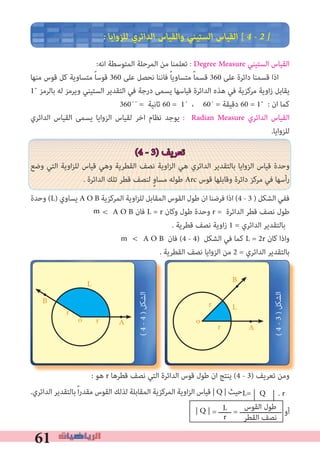 61
� ‫ﻟﻠﺰواﻳﺎ‬ ‫اﻟﺪاﺋﺮي‬ ‫واﻟﻘﻴﺎس‬ ‫اﻟﺴﺘﻴﻨﻲ‬ ‫اﻟﻘﻴﺎس‬ [ 4 � 2 �
:‫اﻧﻪ‬ ‫اﻟﻤﺘﻮﺳﻄﺔ‬ ‫اﻟﻤﺮﺣﻠﺔ‬ ‫ﻣﻦ‬ ‫ﺗﻌﻠﻤﻨﺎ‬ : Degree Measure ‫اﻟﺴﺘﻴﻨﻲ‬ ‫اﻟﻘﻴﺎس‬
‫ﻣﻨﻬﺎ‬ ‫ﻗﻮس‬ ‫ﻛﻞ‬ ‫ﻣﺘﺴﺎوﻳﺔ‬ ً‫ﺎ‬‫ﻗﻮﺳ‬ 360 ‫ﻋﻠﻰ‬ ‫ﻧﺤﺼﻞ‬ ‫ﻓﺎﻧﻨﺎ‬ ً‫ﺎ‬‫ﻣﺘﺴﺎوﻳ‬ ً‫ﺎ‬‫ﻗﺴﻤ‬ 360 ‫ﻋﻠﻰ‬ ‫داﺋﺮة‬ ‫ﻗﺴﻤﻨﺎ‬ ‫اذا‬
1˚ ‫ﺑﺎﻟﺮﻣﺰ‬ ‫ﻟﻪ‬ ‫وﻳﺮﻣﺰ‬ ‫اﻟﺴﺘﻴﻨﻲ‬ ‫اﻟﺘﻘﺪﻳﺮ‬ ‫ﻓﻲ‬ ‫درﺟﺔ‬ ‫ﻳﺴﻤﻰ‬ ‫ﻗﻴﺎﺳﻬﺎ‬ ‫اﻟﺪاﺋﺮة‬ ‫ﻫﺬه‬ ‫ﻓﻲ‬ ‫ﻣﺮﻛﺰﻳﺔ‬ ‫اوﻳﺔ‬‫ز‬ ‫ﻳﻘﺎﺑﻞ‬
360´´ = ‫ﺛﺎﻧﻴﺔ‬ 60 = 1´ ، 60´ = ‫دﻗﻴﻘﺔ‬ 60 = 1˚ : ‫ان‬ ‫ﻛﻤﺎ‬
‫اﻟﺪاﺋﺮي‬ ‫اﻟﻘﻴﺎس‬ ‫ﻳﺴﻤﻰ‬ ‫اﻟﺰواﻳﺎ‬ ‫ﻟﻘﻴﺎس‬ ‫اﺧﺮ‬ ‫ﻧﻈﺎم‬ ‫ﻳﻮﺟﺪ‬ : Radian Measure ‫اﻟﺪاﺋﺮي‬ ‫اﻟﻘﻴﺎس‬
.‫ﻟﻠﺰواﻳﺎ‬
(4 - 3) ‫ﺗﻌﺮﻳﻒ‬
‫وﺿﻊ‬ ‫اﻟﺘﻲ‬ ‫اوﻳﺔ‬‫ﺰ‬‫ﻟﻠ‬ ‫ﻗﻴﺎس‬ ‫وﻫﻲ‬ ‫اﻟﻘﻄﺮﻳﺔ‬ ‫ﻧﺼﻒ‬ ‫اوﻳﺔ‬‫ﺰ‬‫اﻟ‬ ‫ﻫﻲ‬ ‫اﻟﺪاﺋﺮي‬ ‫ﺑﺎﻟﺘﻘﺪﻳﺮ‬ ‫اﻟﺰواﻳﺎ‬ ‫ﻗﻴﺎس‬ ‫وﺣﺪة‬
. ‫اﻟﺪاﺋﺮة‬ ‫ﺗﻠﻚ‬ ‫ﻗﻄﺮ‬ ‫ﻟﻨﺼﻒ‬ ٍ‫و‬‫ﻣﺴﺎ‬ ‫ﻃﻮﻟﻪ‬ Arc ‫ﻗﻮس‬ ‫وﻗﺎﺑﻠﻬﺎ‬ ‫داﺋﺮة‬ ‫ﻣﺮﻛﺰ‬ ‫ﻓﻲ‬ ‫رأﺳﻬﺎ‬
‫وﺣﺪة‬ (L) ‫ﻳﺴﺎوي‬ A O B ‫اﻟﻤﺮﻛﺰﻳﺔ‬ ‫اوﻳﺔ‬‫ﺰ‬‫ﻟﻠ‬ ‫اﻟﻤﻘﺎﺑﻞ‬ ‫اﻟﻘﻮس‬ ‫ﻃﻮل‬ ‫ان‬ ‫ﻓﺮﺿﻨﺎ‬ ‫اذا‬ (4 - 3 ) ‫اﻟﺸﻜﻞ‬ ‫ﻓﻔﻲ‬
A O B ‫ﻓﺎن‬ L = r ‫وﻛﺎن‬ ‫ﻃﻮل‬ ‫وﺣﺪة‬ r = ‫اﻟﺪاﺋﺮة‬ ‫ﻗﻄﺮ‬ ‫ﻧﺼﻒ‬ ‫ﻃﻮل‬
. ‫ﻗﻄﺮﻳﺔ‬ ‫ﻧﺼﻒ‬ ‫زاوﻳﺔ‬ 1 = ‫اﻟﺪاﺋﺮي‬ ‫ﺑﺎﻟﺘﻘﺪﻳﺮ‬
A O B ‫ﻓﺎن‬ (4 - 4) ‫اﻟﺸﻜﻞ‬ ‫ﻓﻲ‬ ‫ﻛﻤﺎ‬ L = 2r ‫ﻛﺎن‬ ‫واذا‬
. ‫اﻟﻘﻄﺮﻳﺔ‬ ‫ﻧﺼﻒ‬ ‫اﻟﺰواﻳﺎ‬ ‫ﻣﻦ‬ 2 = ‫اﻟﺪاﺋﺮي‬ ‫ﺑﺎﻟﺘﻘﺪﻳﺮ‬
: ‫ﻫﻮ‬ r ‫ﻗﻄﺮﻫﺎ‬ ‫ﻧﺼﻒ‬ ‫اﻟﺘﻲ‬ ‫اﻟﺪاﺋﺮة‬ ‫ﻗﻮس‬ ‫ﻃﻮل‬ ‫ان‬ ‫ﻳﻨﺘﺞ‬ (4 - 3) ‫ﺗﻌﺮﻳﻒ‬ ‫وﻣﻦ‬
.‫اﻟﺪاﺋﺮي‬ ‫ﺑﺎﻟﺘﻘﺪﻳﺮ‬ً‫ا‬‫ر‬‫ﻣﻘﺪ‬ ‫اﻟﻘﻮس‬ ‫ﻟﺬﻟﻚ‬ ‫اﻟﻤﻘﺎﺑﻠﺔ‬ ‫اﻟﻤﺮﻛﺰﻳﺔ‬ ‫اوﻳﺔ‬‫ﺰ‬‫اﻟ‬ ‫ﻗﻴﺎس‬ | Q | ‫ﺣﻴﺚ‬
| Q | = ‫ــــــ‬ = ‫ــــــــــــــــــــ‬
•
A
B
L
r •o
r
•
B
L
r
•
o
r
(4-3)‫اﻟﺸﻜﻞ‬
(4-4)‫اﻟﺸﻜﻞ‬
L
r
‫اﻟﻘﻮس‬ ‫ﻃﻮل‬
‫اﻟﻘﻄﺮ‬ ‫ﻧﺼﻒ‬
m >
m >
A
‫أو‬
L= Q . r
 