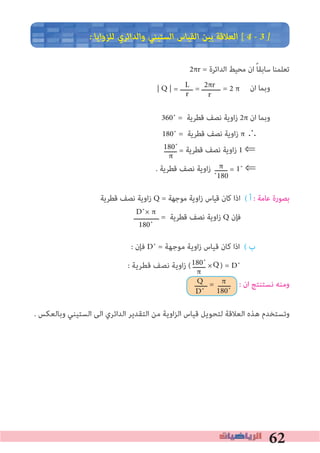 62
� ‫ﻟﻠﺰواﻳﺎ‬ ‫واﻟﺪاﺋﺮي‬ ‫اﻟﺴﺘﻴﻨﻲ‬ ‫اﻟﻘﻴﺎس‬ ‫ﺑﻴﻦ‬ ‫اﻟﻌﻼﻗﺔ‬ [ 4 � 3 �
2πr = ‫اﻟﺪاﺋﺮة‬ ‫ﻣﺤﻴﻂ‬ ‫ان‬ ً‫ﺎ‬‫ﺳﺎﺑﻘ‬ ‫ﺗﻌﻠﻤﻨﺎ‬
‫ــــــ‬ = ‫ـــــــــ‬ ‫ان‬ ‫وﺑﻤﺎ‬
360˚ = ‫ﻗﻄﺮﻳﺔ‬ ‫ﻧﺼﻒ‬ ‫زاوﻳﺔ‬ 2π ‫ان‬ ‫وﺑﻤﺎ‬
180˚ = ‫ﻗﻄﺮﻳﺔ‬ ‫ﻧﺼﻒ‬ ‫زاوﻳﺔ‬ π ∴
‫ــــــ‬ = ‫ﻗﻄﺮﻳﺔ‬ ‫ﻧﺼﻒ‬ ‫زاوﻳﺔ‬ 1 ⇐
. ‫ﻗﻄﺮﻳﺔ‬ ‫ﻧﺼﻒ‬ ‫زاوﻳﺔ‬ ‫ــــــ‬ = 1˚ ⇐
‫ﻗﻄﺮﻳﺔ‬ ‫ﻧﺼﻒ‬ ‫اوﻳﺔ‬‫ز‬ Q = ‫ﻣﻮﺟﻬﺔ‬ ‫اوﻳﺔ‬‫ز‬ ‫ﻗﻴﺎس‬ ‫ﻛﺎن‬ ‫اذا‬ ( ‫أ‬ : ‫ﻋﺎﻣﺔ‬ ‫ﺑﺼﻮرة‬
‫ــــــــــــ‬ = ‫ﻗﻄﺮﻳﺔ‬ ‫ﻧﺼﻒ‬ ‫زاوﻳﺔ‬ Q ‫ﻓﺈن‬
: ‫ﻓﺈن‬ D˚ = ‫ﻣﻮﺟﻬﺔ‬ ‫اوﻳﺔ‬‫ز‬ ‫ﻗﻴﺎس‬ ‫ﻛﺎن‬ ‫اذا‬ ( ‫ب‬
: ‫ﻗﻄﺮﻳﺔ‬ ‫ﻧﺼﻒ‬ ‫اوﻳﺔ‬‫ز‬ ( ‫ــــــ‬ × ) = D˚
‫ــــــ‬ = ‫ــــــ‬ : ‫ان‬ ‫ﻧﺴﺘﻨﺘﺞ‬ ‫وﻣﻨﻪ‬
. ‫وﺑﺎﻟﻌﻜﺲ‬ ‫اﻟﺴﺘﻴﻨﻲ‬ ‫اﻟﻰ‬ ‫اﻟﺪاﺋﺮي‬ ‫اﻟﺘﻘﺪﻳﺮ‬ ‫ﻣﻦ‬ ‫اﻟﺰاوﻳﺔ‬ ‫ﻗﻴﺎس‬ ‫ﻟﺘﺤﻮﻳﻞ‬ ‫اﻟﻌﻼﻗﺔ‬ ‫ﻫﺬه‬ ‫وﺗﺴﺘﺨﺪم‬
L
r
2πr
r
180˚
π
π
˚180
D˚× π
180˚
180˚
π
Q
D˚
π
180˚
| Q | = = 2 π
Q
 