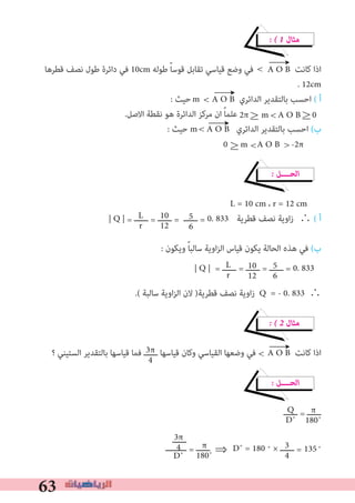 63
� � 1 ‫ﻣﺜﺎل‬
‫ﻗﻄﺮﻫﺎ‬ ‫ﻧﺼﻒ‬ ‫ﻃﻮل‬ ‫داﺋﺮة‬ ‫ﻓﻲ‬ 10cm ‫ﻃﻮﻟﻪ‬ ً‫ﺎ‬‫ﻗﻮﺳ‬ ‫ﺗﻘﺎﺑﻞ‬ ‫ﻗﻴﺎﺳﻲ‬ ‫وﺿﻊ‬ ‫ﻓﻲ‬ A O B ‫ﻛﺎﻧﺖ‬ ‫اذا‬
. 12cm
: ‫ﺣﻴﺚ‬ A O B ‫اﻟﺪاﺋﺮي‬ ‫ﺑﺎﻟﺘﻘﺪﻳﺮ‬ ‫اﺣﺴﺐ‬ ( ‫أ‬
.‫اﻻﺻﻞ‬ ‫ﻧﻘﻄﺔ‬ ‫ﻫﻮ‬ ‫اﻟﺪاﺋﺮة‬ ‫ﻣﺮﻛﺰ‬ ‫ان‬ ً‫ﺎ‬‫ﻋﻠﻤ‬
: ‫ﺣﻴﺚ‬ m A O B ‫اﻟﺪاﺋﺮي‬ ‫ﺑﺎﻟﺘﻘﺪﻳﺮ‬ ‫اﺣﺴﺐ‬ (‫ب‬
� ‫اﻟﺤــــﻞ‬
L = 10 cm ، r = 12 cm
| Q | = ‫ــــــ‬ = ‫ــــــ‬ = ‫ــــــ‬ = 0. 833 	‫ﻗﻄﺮﻳﺔ‬ ‫ﻧﺼﻒ‬ ‫اوﻳﺔ‬‫ز‬	∴ ( ‫أ‬
: ‫وﻳﻜﻮن‬ ً‫ﺎ‬‫ﺳﺎﻟﺒ‬ ‫اوﻳﺔ‬‫ﺰ‬‫اﻟ‬ ‫ﻗﻴﺎس‬ ‫ﻳﻜﻮن‬ ‫اﻟﺤﺎﻟﺔ‬ ‫ﻫﺬه‬ ‫ﻓﻲ‬ (‫ب‬
| Q | = ‫ــــــ‬ = ‫ــــــ‬ = ‫ــــــ‬ = 0. 833
.( ‫ﺳﺎﻟﺒﺔ‬ ‫اوﻳﺔ‬‫ﺰ‬‫اﻟ‬ ‫ﻻن‬ )‫ﻗﻄﺮﻳﺔ‬ ‫ﻧﺼﻒ‬ ‫زاوﻳﺔ‬ Q = - 0. 833 ∴
� � 2 ‫ﻣﺜﺎل‬
‫؟‬ ‫اﻟﺴﺘﻴﻨﻲ‬ ‫ﺑﺎﻟﺘﻘﺪﻳﺮ‬ ‫ﻗﻴﺎﺳﻬﺎ‬ ‫ﻓﻤﺎ‬ ‫ــــــ‬ ‫ﻗﻴﺎﺳﻬﺎ‬ ‫وﻛﺎن‬ ‫اﻟﻘﻴﺎﺳﻲ‬ ‫وﺿﻌﻬﺎ‬ ‫ﻓﻲ‬ A O B ‫ﻛﺎﻧﺖ‬ ‫اذا‬
� ‫اﻟﺤــــﻞ‬
‫ــــــ‬ = ‫ــــــ‬
‫ـــــــــ‬ = ‫ــــــ‬ ⇒	D˚ = 180 ˚ × ‫ــــــ‬ = ˚
L
r
10
12
5
6
10
12
5
6
3π
4
Q
D˚
π
180˚
‫ــــــ‬3π
4
D˚
3
4
←
<
←
<m
2π 	 m A O B 0		≤ < ≤
< ←
0 	 m A O B -2π≤ < <
L
r
←
<
135π
180˚
 