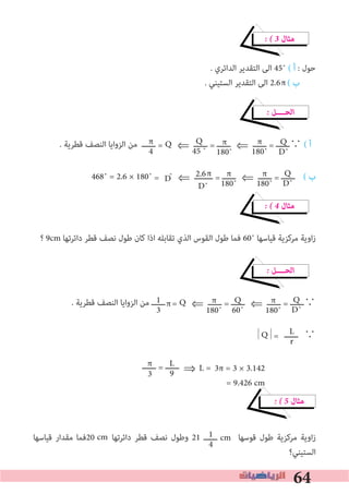 64
1
4
� � 3 ‫ﻣﺜﺎل‬
. ‫اﻟﺪاﺋﺮي‬ ‫اﻟﺘﻘﺪﻳﺮ‬ ‫اﻟﻰ‬ 45˚ ( ‫أ‬ : ‫ﺣﻮل‬
. ‫اﻟﺴﺘﻴﻨﻲ‬ ‫اﻟﺘﻘﺪﻳﺮ‬ ‫اﻟﻰ‬ 2.6 ( ‫ب‬
� ‫اﻟﺤــــﻞ‬
. ‫ﻗﻄﺮﻳﺔ‬ ‫اﻟﻨﺼﻒ‬ ‫اﻟﺰواﻳﺎ‬ ‫ﻣﻦ‬ ‫ــــــ‬ = Q	⇐ ‫ــــــ‬ = ‫ــــــ‬	⇐ ‫ــــــ‬ = ‫∵ــــــ‬ ( ‫أ‬
468˚ = 2.6 × 180˚ = ˚	⇐ ‫ــــــــ‬ = ‫ــــــ‬	⇐ ‫ــــــ‬ = ‫	ــــــ‬ ( ‫ب‬
� � 4 ‫ﻣﺜﺎل‬
‫؟‬ 9cm ‫داﺋﺮﺗﻬﺎ‬ ‫ﻗﻄﺮ‬ ‫ﻧﺼﻒ‬ ‫ﻃﻮل‬ ‫ﻛﺎن‬ ‫اذا‬ ‫ﺗﻘﺎﺑﻠﻪ‬ ‫اﻟﺬي‬ ‫اﻟﻘﻮس‬ ‫ﻃﻮل‬ ‫ﻓﻤﺎ‬ 60˚ ‫ﻗﻴﺎﺳﻬﺎ‬ ‫ﻣﺮﻛﺰﻳﺔ‬ ‫اوﻳﺔ‬‫ز‬
� ‫اﻟﺤــــﻞ‬
. ‫ﻗﻄﺮﻳﺔ‬ ‫اﻟﻨﺼﻒ‬ ‫اﻟﺰواﻳﺎ‬ ‫ﻣﻦ‬ ‫ــــــ‬ = Q	⇐ ‫ــــــ‬ = ‫ــــــ‬	⇐ ‫ــــــ‬ = ‫∵ــــــ‬
|Q|=	‫∵	ــــــ‬
� � 5 ‫ﻣﺜﺎل‬
‫ﻗﻴﺎﺳﻬﺎ‬ ‫ﻣﻘﺪار‬ ‫02ﻓﻤﺎ‬ ‫داﺋﺮﺗﻬﺎ‬ ‫ﻗﻄﺮ‬ ‫ﻧﺼﻒ‬ ‫وﻃﻮل‬ 21 ‫ــــــ‬ ‫ﻗﻮﺳﻬﺎ‬ ‫ﻃﻮل‬ ‫ﻣﺮﻛﺰﻳﺔ‬ ‫اوﻳﺔ‬‫ز‬
‫اﻟﺴﺘﻴﻨﻲ؟‬
Q
D˚
π
180˚
π
180˚
Q
45 ˚
π
4
Q
D˚
π
180˚
π
180˚
Q
D˚
π
180˚
Q
60˚
π
180˚
1
3
L
r
π
D
π
3π = 3 × 3.142
= 9.426 cm
L
9
‫ــــــ‬ = ‫ــــــ‬π
3 ⇒ L =
π
cm cm
2.6
D˚
 