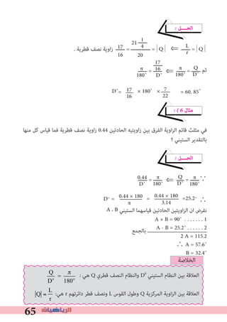 65
L
r
Q
D˚
π
180˚
‫ــــــ‬17
16
D
π
180˚
17
16
A + B = 90˚ . . . . . . . 1
A - B = 25.2˚ . . . . . . 2
2 A = 115.2
	∴ A = 57.6˚
B = 32.4˚
‫ﺑﺎﻟﺠﻤﻊ‬
7
22
π
180˚
Q
D˚
π
180˚
D˚ =
0.44
D˚
0.44 × 180
π
0.44 × 180
3.14
= =25.2˚
� ‫اﻟﺤــــﻞ‬
. ‫ﻗﻄﺮﻳﺔ‬ ‫ﻧﺼﻒ‬ ‫زاوﻳﺔ‬ ‫ــــــ‬ = ‫ـــــــــــــ‬ =|Q|	⇐ ‫ــــــ‬ =|Q|
‫ــــــ‬ = ‫ــــــ‬	⇐ ‫ــــــ‬ = ‫ــــــ‬ ‫ﺛﻢ‬
D˚= × 180˚ × = 60. 85˚
� � 6 ‫ﻣﺜﺎل‬
‫ﻣﻨﻬﺎ‬ ‫ﻛﻞ‬ ‫ﻗﻴﺎس‬ ‫ﻓﻤﺎ‬ ‫ﻗﻄﺮﻳﺔ‬ ‫ﻧﺼﻒ‬ ‫اوﻳﺔ‬‫ز‬ 0.44 ‫اﻟﺤﺎدﺗﻴﻦ‬ ‫اوﻳﺘﻴﻪ‬‫ز‬ ‫ﺑﻴﻦ‬ ‫اﻟﻔﺮق‬ ‫اوﻳﺔ‬‫ﺰ‬‫اﻟ‬ ‫ﻗﺎﺋﻢ‬ ‫ﻣﺜﻠﺚ‬ ‫ﻓﻲ‬
‫؟‬ ‫اﻟﺴﺘﻴﻨﻲ‬ ‫ﺑﺎﻟﺘﻘﺪﻳﺮ‬
� ‫اﻟﺤــــﻞ‬
‫ــــــ‬ = ‫ــــــ‬	⇐ ‫ـــــ‬ = ‫∵ــــــ‬
∴
A ، B ‫اﻟﺴﺘﻴﻨﻲ‬ ‫ﻗﻴﺎﺳﻬﻤﺎ‬ ‫اﻟﺤﺎدﺗﻴﻦ‬ ‫اوﻳﺘﻴﻦ‬‫ﺰ‬‫اﻟ‬ ‫ان‬ ‫ﻧﻔﺮض‬
D˚
17
16
21 ‫ــــــ‬1
4
20
‫اﻟﺨﻼﺻﺔ‬
Q
Do
=
π
180o
: ‫ﻫﻲ‬ Q ‫ﻗﻄﺮي‬ ‫اﻟﻨﺼﻒ‬ ‫واﻟﻨﻈﺎم‬ D0
‫اﻟﺴﺘﻴﻨﻲ‬ ‫اﻟﻨﻈﺎم‬ ‫ﺑﻴﻦ‬ ‫اﻟﻌﻼﻗﺔ‬
Q =
L
r
:‫ﻫﻲ‬ r ‫داﺋﺮﺗﻬﻢ‬ ‫ﻗﻄﺮ‬ ‫وﻧﺼﻒ‬ L ‫اﻟﻘﻮس‬ ‫وﻃﻮل‬ Q ‫اﻟﻤﺮﻛﺰﻳﺔ‬ ‫اوﻳﺔ‬‫ﺰ‬‫اﻟ‬ ‫ﺑﻴﻦ‬ ‫اﻟﻌﻼﻗﺔ‬
 