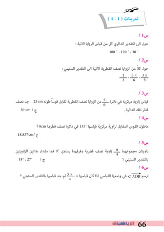 66
( 4 - 1 ) ‫تمرينات‬
/ 1‫س‬
: ‫اﻻﺗﻴﺔ‬ ‫اﻟﺰواﻳﺎ‬ ‫ﻗﻴﺎس‬ ‫ﻣﻦ‬ ‫ﻛﻞ‬ ‫اﻟﺪاﺋﺮي‬ ‫اﻟﺘﻘﺪﻳﺮ‬ ‫اﻟﻰ‬ ‫ﺣﻮل‬
300 ˚ ، 120 ˚ ، 30 ˚
/ 2‫س‬
: ‫اﻟﺴﺘﻴﻨﻲ‬ ‫اﻟﺘﻘﺪﻳﺮ‬ ‫اﻟﻰ‬ ‫اﻵﺗﻴﺔ‬ ‫اﻟﻘﻄﺮﻳﺔ‬ ‫ﻧﺼﻒ‬ ‫اﻟﺰواﻳﺎ‬ ‫ﻣﻦ‬ ً‫ﻼ‬‫ﻛ‬ ‫ﺣﻮل‬
‫ـــــــ‬ ، ‫ـــــــ‬ ، ‫ـــــــ‬
/ 3‫س‬
‫ﻧﺼﻒ‬ ‫ﺟﺪ‬ 25 ‫ﻃﻮﻟﻪ‬ً‫ﺎ‬‫ﻗﻮﺳ‬ ‫ﺗﻘﺎﺑﻞ‬ ‫اﻟﻘﻄﺮﻳﺔ‬ ‫ﻧﺼﻒ‬ ‫اﻟﺰواﻳﺎ‬ ‫ﻣﻦ‬ ‫ــــــ‬ ‫داﺋﺮة‬ ‫ﻓﻲ‬ ‫ﻣﺮﻛﺰﻳﺔ‬ ‫اوﻳﺔ‬‫ز‬ ‫ﻗﻴﺎس‬
30 / ‫ج‬ . ‫اﻟﺪاﺋﺮة‬ ‫ﺗﻠﻚ‬ ‫ﻗﻄﺮ‬
/ 4‫س‬
‫؟‬ 8cm ‫ﻗﻄﺮﻫﺎ‬ ‫ﻧﺼﻒ‬ ‫داﺋﺮة‬ ‫ﻓﻲ‬ 135˚ ‫ﻗﻴﺎﺳﻬﺎ‬ ‫ﻣﺮﻛﺰﻳﺔ‬ ‫اوﻳﺔ‬‫ﺰ‬‫ﻟ‬ ‫اﻟﻤﻘﺎﺑﻞ‬ ‫اﻟﻘﻮس‬ ‫ﻣﺎﻃﻮل‬
18.857 / ‫ج‬
/ 5‫س‬
‫اوﻳﺘﻴﻦ‬‫ﺰ‬‫اﻟ‬ ‫ﻫﺎﺗﻴﻦ‬ ‫ﻣﻘﺪار‬ ‫ﻓﻤﺎ‬ 9˚ ‫ﻳﺴﺎوي‬ ‫وﻓﺮﻗﻬﻤﺎ‬ ‫ﻗﻄﺮﻳﺔ‬ ‫ﻧﺼﻒ‬ ‫اوﻳﺔ‬‫ز‬ ‫ــــــ‬ ‫ﻣﺠﻤﻮﻋﻬﻤﺎ‬ ‫اوﻳﺘﺎن‬‫ز‬
18˚ ، 27˚ / ‫ج‬ ‫؟‬ ‫اﻟﺴﺘﻴﻨﻲ‬ ‫ﺑﺎﻟﺘﻘﺪﻳﺮ‬
/ 6‫س‬
‫؟‬ ‫اﻟﺴﺘﻴﻨﻲ‬ ‫ﺑﺎﻟﺘﻘﺪﻳﺮ‬ ‫ﻗﻴﺎﺳﻬﺎ‬ ‫ﺟﺪ‬ ‫ﺛﻢ‬ ‫ـــــــ‬ = ‫ﻗﻴﺎﺳﻬﺎ‬ ‫ﻛﺎن‬ ‫اذا‬ ‫اﻟﻘﻴﺎﺳﻲ‬ ‫وﺿﻌﻬﺎ‬ ‫ﻓﻲ‬ ‫ارﺳﻢ‬
3 π
5
5 π
6
1
3
5
6
π
4
←5 π
4 AOB>
cm
cm
cm
 