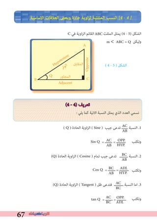 67
‫اﻻﺳﺎﺳﻴﺔ‬ ‫اﻟﻌﻼﻗﺎت‬ ‫وﺑﻌﺾ‬ ‫ﺣﺎدة‬ ‫اوﻳﺔ‬‫ﺰ‬‫ﻟ‬ ‫اﻟﻤﺜﻠﺜﻴﺔ‬ ‫اﻟﻨﺴﺐ‬ [4 � 4 �
C ‫ﻓﻲ‬ ‫اوﻳﺔ‬‫ﺰ‬‫اﻟ‬ ‫اﻟﻘﺎﺋﻢ‬ ‫اﻟﻤﺜﻠﺚ‬ ‫ﻳﻤﺜﻞ‬ (4 - 5) ‫اﻟﺸﻜﻞ‬
‫وﻟﻴﻜﻦ‬
( 4 - 5 ) ‫اﻟﺸﻜﻞ‬
(4 - 4) ‫ﺗﻌﺮﻳﻒ‬
: ‫ﻳﻠﻲ‬ ‫ﻛﻤﺎ‬ ‫اﻻﺗﻴﺔ‬ ‫اﻟﻨﺴﺒﺔ‬ ‫ﻳﻤﺜﻞ‬ ‫اﻟﺬي‬ ‫اﻟﻌﺪد‬ ‫ﻧﺴﻤﻲ‬
( Q ) ‫اﻟﺤﺎدة‬ ‫اوﻳﺔ‬‫ﺰ‬‫اﻟ‬ ( Sine ) ‫ﺟﻴﺐ‬ ‫ﺗﺪﻋﻰ‬ ‫ــــــ‬ ‫اﻟﻨﺴﺒﺔ‬ .1
(Q) ‫اﻟﺤﺎدة‬ ‫اوﻳﺔ‬‫ﺰ‬‫اﻟ‬ ( Cosine ) ‫ﺗﻤﺎم‬ ‫ﺟﻴﺐ‬ ‫ﺗﺪﻋﻰ‬ ‫ــــــــ‬ ‫اﻟﻨﺴﺒﺔ‬ .2
‫وﺗﻜﺘﺐ‬
(Q) ‫اﻟﺤﺎدة‬ ‫اوﻳﺔ‬‫ﺰ‬‫اﻟ‬ ( Tangent ) ‫ﻇﻞ‬ ‫ﻓﺘﺪﻋﻰ‬ ‫ـــــــــ‬ ‫اﻟﻨﺴﺒﺔ‬ ‫اﻣﺎ‬ .3
‫وﺗﻜﺘﺐ‬
‫ﺮ‬‫ﺗ‬‫ﻮ‬‫ﻟ‬‫ا‬
A
B C
‫اﻟﻤﻘﺎﺑﻞ‬
‫اﻟﻤﺠﺎور‬
Hypotenuse
Opposite
Adjacent
Q
AC
AB
OPP.
HYP.
AC
BC
ABC
m < ABC = Q
‫وﺗﻜﺘﺐ‬Sin Q = ‫ـــــــ‬ = ‫ـــــــــ‬AC
AB
BC
AB
ADJ.
HYP.
Cos Q = ‫ـــــــ‬ = ‫ـــــــــ‬BC
AB
OPP.
ADJ.
tan Q = ‫ـــــــ‬ = ‫ـــــــــ‬AC
BC
 