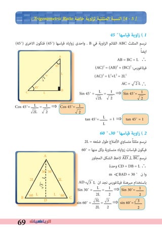 69
� Trigonometric Ratio ‫ﺧﺎﺻﺔ‬ ‫اوﻳﺔ‬‫ﺰ‬‫ﻟ‬ ‫اﻟﻤﺜﻠﺜﻴﺔ‬ ‫اﻟﻨﺴﺒﺔ‬ [4 � 5 �
45 ˚ ‫ﻗﻴﺎﺳﻬﺎ‬ ‫اوﻳﺔ‬‫ز‬ ( 1
(45˚) ‫اﻻﺧﺮى‬ ‫ﻓﺘﻜﻮن‬ (45˚) ‫ﻗﻴﺎﺳﻬﺎ‬ ‫زواﻳﺎه‬ ‫واﺣﺪى‬ . B ‫ﻓﻲ‬ ‫اوﻳﺔ‬‫ﺰ‬‫اﻟ‬ ‫اﻟﻘﺎﺋﻢ‬ ABC ‫اﻟﻤﺜﻠﺚ‬ ‫ﻧﺮﺳﻢ‬
ً‫ﺎ‬‫اﻳﻀ‬
AB = BC = L	∴
:‫ﻓﻴﺜﺎﻏﻮرس‬
(AC)2
= L2
+L2
= 2L2
∴
60 ˚ ،30 ˚ ‫ﻗﻴﺎﺳﻬﺎ‬ ‫اوﻳﺔ‬‫ز‬ ( 2
2L = ‫ﺿﻠﻌﻪ‬ ‫ﻃﻮل‬ ‫اﻷﺿﻼع‬ ‫ﻣﺘﺴﺎوي‬ ً‫ﺎ‬‫ﻣﺜﻠﺜ‬ ‫ﻧﺮﺳﻢ‬
60˚ = ‫ﻣﻨﻬﺎ‬ ‫وﻛﻞ‬ ‫ﻣﺘﺴﺎوﻳﺔ‬ ‫زواﻳﺎه‬ ‫ﻗﻴﺎﺳﺎت‬ ‫ﻓﻴﻜﻮن‬
‫اﻟﻤﺠﺎور‬ ‫اﻟﺸﻜﻞ‬ ‫ﻻﺣﻆ‬ AD⊥BC ‫ﻧﺮﺳﻢ‬
‫وﺣﺪة‬ CD = DB = L ∴
m BAD = 30 ˚ ‫ن‬ ‫وا‬
= ‫ان‬ ‫ﻧﺠﺪ‬ ‫ﻓﻴﺜﺎﻏﻮرس‬ ‫ﻣﺒﺮﻫﻨﺔ‬ ‫ﺑﺎﺳﺘﺨﺪام‬
∀
A
CB ˚60L
2L
L
L˚60
˚30 ˚30
2L
D
(AC)2
= (AB)2
+ (BC)2
AC = 2 L
Sin 45˚ = ‫ـــــــ‬ = ‫ـــــــ‬ ⇒ Sin 45˚= ‫ـــــــ‬L
2L
1
2
1
2
Cos 45˚= ‫ـــــــ‬ = ‫ـــــــ‬ ⇒ Cos 45˚= ‫ـــــــ‬L
2L
1
2
1
2
tan 45˚= ‫ـــــــ‬ = ⇒ tan 45˚ = 1L
L
1
AD 3 L
Sin 30˚ = ‫ـــــــ‬ = ‫ـــــــ‬ ⇒ Sin 30˚= ‫ـــــــ‬L
2L
1
2
1
2
3L
2L
sin 60˚ = ‫ـــــــ‬ = ‫ـــــــ‬ ⇒ sin 60˚= ‫ـــــــ‬3
2
3L
⇒L 1
A
C B
45˚
L
2
45˚
L
L
3
2
 