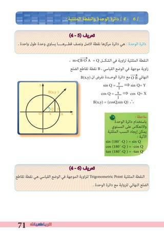 71
� ‫اﻟﻤﺜﻠﺜﻴﺔ‬ ‫واﻟﻨﻘﻄﺔ‬ ‫اﻟﻮﺣﺪة‬ ‫داﺋﺮة‬ [ 4 � 6 �
(4 - 5) ‫ﺗﻌﺮﻳﻒ‬
. ‫واﺣﺪة‬ ‫ﻃﻮل‬ ‫وﺣﺪة‬ ‫ﻳﺴﺎوي‬ ‫ﻗﻄــﺮﻫــــﺎ‬ ‫وﻧﺼﻒ‬ ‫اﻻﺻﻞ‬ ‫ﻧﻘﻄﺔ‬ ‫ﻣﺮﻛﺰﻫﺎ‬ ‫داﺋﺮة‬ ‫ﻫﻲ‬ : ‫اﻟﻮﺣﺪة‬ ‫داﺋﺮة‬
، m B O A = Q ‫اﻟﺸﻜــﻞ‬ ‫ﻓﻲ‬ ‫اوﻳﺔ‬‫ﺰ‬‫ﻟ‬ ‫اﻟﻤﺜﻠﺜﻴﺔ‬ ‫اﻟﻨﻘﻄﺔ‬
‫اﻟﻀﻠﻊ‬ ‫ﺗﻘﺎﻃﻊ‬ ‫ﻧﻘﻄﺔ‬ B ، ‫اﻟﻘﻴﺎﺳﻲ‬ ‫اﻟﻮﺿﻊ‬ ‫ﻓﻲ‬ ‫ﻣﻮﺟﻬﺔ‬ ‫اوﻳﺔ‬‫ز‬
‫ان‬ ‫ﻧﻔﺮض‬ ‫اﻟﻮﺣــﺪة‬ ‫داﺋﺮة‬ ‫ﻣﻊ‬ ‫اﻟﻨﻬﺎﺋﻲ‬
sin Q = ‫ــــــ‬ ⇒ sin
cos Q = ‫ــــــ‬ ⇒ cos
∴					
(4 - 6) ‫ﺗﻌﺮﻳﻒ‬
‫ﺗﻘﺎﻃﻊ‬ ‫ﻧﻘﻄﺔ‬ ‫ﻫﻲ‬ ‫اﻟﻘﻴﺎﺳﻲ‬ ‫اﻟﻮﺿﻊ‬ ‫ﻓﻲ‬ ‫اﻟﻤﻮﺟﻬﺔ‬ ‫اوﻳﺔ‬‫ﺰ‬‫ﻟﻠ‬ Trigonometric Point ‫اﻟﻤﺜﻠﺜﻴﺔ‬ ‫اﻟﻨﻘﻄﺔ‬
. ‫اﻟﻮﺣﺪة‬ ‫داﺋﺮة‬ ‫ﻣﻊ‬ ‫ﻟﻠﺰواﻳﺔ‬ ‫اﻟﻨﻬﺎﺋﻲ‬ ‫اﻟﻀﻠﻊ‬
∀
y
1
A
y
xO
y
B(x,y )
x
←
←
: ‫ﻣﻼﺣﻈﺔ‬
‫اﻟﻮﺣﺪة‬ ‫داﺋﺮة‬ ‫ﺑﺎﺳﺘﺨﺪام‬
‫اﻟﻤﺴﺘﻮي‬ ‫ﻋﻠﻰ‬ ‫واﻻﻧﻌﻜﺎس‬
‫اﻟﻤﺜﻠﺜﻴﺔ‬ ‫اﻟﻨﺴﺐ‬ ‫إﻳﺠﺎد‬ ‫ﻳﻤﻜﻦ‬
: ‫اﻵﺗﻴﺔ‬
sin (180˚-Q ) = sin Q
cos (180˚-Q ) = -cos Q
tan (180˚-Q ) = -tan Q
x
1
B(x,y) = (cosQ,sin Q)
B(x,y) O B
Q
Q= Y
Q= X
 