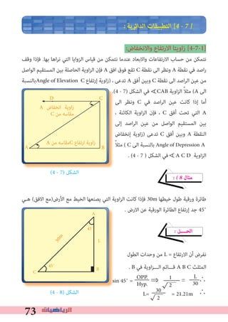 73
� ‫اﻟﺪاﺋﺮﻳﺔ‬ ‫اﻟﺘﻄﺒﻴﻘﺎت‬ [4 � 7 �
:‫واﻻﻧﺨﻔﺎض‬ ‫اﻻرﺗﻔﺎع‬ ‫اوﻳﺘﺎ‬‫ز‬ [4-7-1]
‫وﻗﻒ‬ ‫ﻓﺈذا‬ .‫ﺑﻬﺎ‬ ‫اﻫﺎ‬‫ﺮ‬‫ﻧ‬ ‫اﻟﺘﻲ‬ ‫اﻟﺰواﻳﺎ‬ ‫ﻗﻴﺎس‬ ‫ﻣﻦ‬ ‫ﻧﺘﻤﻜﻦ‬ ‫ﻋﻨﺪﻣﺎ‬ ‫واﻻﺑﻌﺎد‬ ‫اﻻرﺗﻔﺎﻋﺎت‬ ‫ﺣﺴﺎب‬ ‫ﻣﻦ‬ ‫ﻧﺘﻤﻜﻦ‬
‫اﻟﻮاﺻﻞ‬ ‫اﻟﻤﺴﺘﻘﻴﻢ‬ ‫ﺑﻴﻦ‬ ‫اﻟﺤﺎﺻﻠﺔ‬ ‫اوﻳﺔ‬‫ﺰ‬‫اﻟ‬ ‫ﻓﺈن‬ A ‫اﻓﻖ‬ ‫ﻓﻮق‬ ‫ﺗﻘﻊ‬ C ‫ﻧﻘﻄﺔ‬ ‫اﻟﻰ‬ ‫وﻧﻈﺮ‬ A ‫ﻧﻘﻄﺔ‬ ‫ﻓﻲ‬ ‫اﺻﺪ‬‫ر‬
‫ﺑﺎﻟﻨﺴﺒﺔ‬Angle of Elevation C ‫إرﺗﻔﺎع‬ ‫اوﻳﺔ‬‫ز‬) ، ‫ﺗﺪﻋﻰ‬ A ‫أﻓﻖ‬ ‫وﺑﻴﻦ‬ C ‫ﻧﻘﻄﺔ‬ ‫اﻟﻰ‬ ‫اﺻﺪ‬‫ﺮ‬‫اﻟ‬ ‫ﻋﻴﻦ‬ ‫ﻣﻦ‬
.(4 - 7) ‫اﻟﺸﻜﻞ‬ ‫ﻓﻲ‬ CAB ‫اوﻳﺔ‬‫ﺰ‬‫اﻟ‬ ً‫ﻼ‬‫ﻣﺜ‬ (A ‫اﻟﻰ‬
‫اﻟﻰ‬ ‫وﻧﻈﺮ‬ C ‫ﻓﻲ‬ ‫اﺻﺪ‬‫ﺮ‬‫اﻟ‬ ‫ﻋﻴﻦ‬ ‫ﻛﺎﻧﺖ‬ ‫إذا‬ ‫أﻣﺎ‬
، ‫اﻟﻜﺎﺋﻨﺔ‬ ‫اوﻳﺔ‬‫ﺰ‬‫اﻟ‬ ‫ﻓﺈن‬ ، C ‫أﻓﻖ‬ ‫ﺗﺤﺖ‬ ‫اﻟﺘﻲ‬ A
‫إﻟﻰ‬ ‫اﺻﺪ‬‫ﺮ‬‫اﻟ‬ ‫ﻋﻴﻦ‬ ‫ﻣﻦ‬ ‫اﻟﻮاﺻﻞ‬ ‫اﻟﻤﺴﺘﻘﻴﻢ‬ ‫ﺑﻴﻦ‬
‫إﻧﺨﻔﺎض‬ ‫اوﻳﺔ‬‫ز‬) ‫ﺗﺪﻋﻰ‬ C ‫أﻓﻖ‬ ‫وﺑﻴﻦ‬ A ‫اﻟﻨﻘﻄﺔ‬
ً‫ﻼ‬‫ﻣﺜ‬ ( C ‫اﻟﻰ‬ ‫ﺑﺎﻟﻨﺴﺒﺔ‬ Angle of Depression A
. (4 - 7 ) ‫اﻟﺸﻜﻞ‬ ‫ﻓﻲ‬ A C D ‫اوﻳﺔ‬‫ﺰ‬‫اﻟ‬
(4 - 7) ‫اﻟﺸﻜﻞ‬
� � 8 ‫ﻣﺜﺎل‬
‫ﻫـﻲ‬ (‫اﻻﻓﻖ‬ ‫اﻷرض)ﻣﻊ‬ ‫ﻣﻊ‬ ‫اﻟﺨﻴﻂ‬ ‫ﻳﺼﻨﻌﻬﺎ‬ ‫اﻟﺘﻲ‬ ‫اوﻳﺔ‬‫ﺰ‬‫اﻟ‬ ‫ﻛﺎﻧﺖ‬ ‫ﻓﺈذا‬ 30m ‫ﺧﻴﻄﻬﺎ‬ ‫ﻃﻮل‬ ‫ورﻗﻴﺔ‬ ‫ﻃﺎﺋﺮة‬
. ‫اﻻرض‬ ‫ﻋﻦ‬ ‫اﻟﻮرﻗﻴﺔ‬ ‫اﻟﻄﺎﺋﺮة‬ ‫إرﺗﻔﺎع‬ ‫ﺟﺪ‬ 45˚
� ‫اﻟﺤــــﻞ‬
‫اﻟﻄﻮل‬ ‫وﺣﺪات‬ ‫ﻣﻦ‬ L = ‫اﻻرﺗﻔﺎع‬ ‫أن‬ ‫ﻧﻔﺮض‬
. B ‫ﻓﻲ‬ ‫اوﻳﺔ‬‫ﺰ‬‫اﻟـــ‬ ‫ﻗـــﺎﺋﻢ‬ A B C ‫اﻟﻤﺜﻠﺚ‬
∴
(4 - 8) ‫اﻟﺸﻜﻞ‬ ∴
A
D
A ‫ﻣﻦ‬ ‫ﻣﻘﺎﺳﻪ‬C ‫ارﺗﻔﺎع‬ ‫اوﻳﺔ‬‫ز‬
C
B ∀
1
2
OPP.
Hyp.
L
30sin 45˚ = ⇒						=	
30
2
L= = 21.21m
∀
30m
A
C B
45˚
45˚
L
A ‫اﻧﺨﻔﺎض‬ ‫اوﻳﺔ‬‫ز‬
C ‫ﻣﻦ‬ ‫ﻣﻘﺎﺳﻪ‬
 