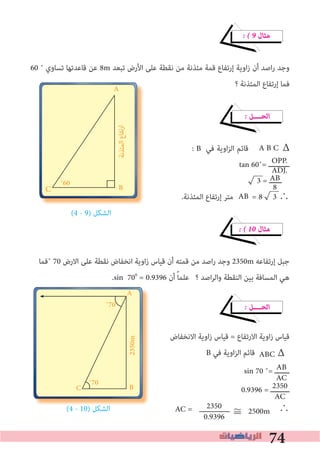 74
C
� � 9 ‫ﻣﺜﺎل‬
60 ˚ ‫ﺗﺴﺎوي‬ ‫ﻗﺎﻋﺪﺗﻬﺎ‬ ‫ﻋﻦ‬ 8m ‫ﺗﺒﻌﺪ‬ ‫اﻷرض‬ ‫ﻋﻠﻰ‬ ‫ﻧﻘﻄﺔ‬ ‫ﻣﻦ‬ ‫ﻣﺌﺬﻧﺔ‬ ‫ﻗﻤﺔ‬ ‫إرﺗﻔﺎع‬ ‫اوﻳﺔ‬‫ز‬ ‫أن‬ ‫اﺻﺪ‬‫ر‬ ‫وﺟﺪ‬
‫؟‬ ‫اﻟﻤﺌﺬﻧﺔ‬ ‫إرﺗﻔﺎع‬ ‫ﻓﻤﺎ‬
� ‫اﻟﺤــــﻞ‬
: B ‫ﻓﻲ‬ ‫اوﻳﺔ‬‫ﺰ‬‫اﻟ‬ ‫ﻗﺎﺋﻢ‬ Δ
tan 60˚= ‫ــــــــــ‬
3 = ‫ــــــ‬
.‫اﻟﻤﺌﺬﻧﺔ‬ ‫إرﺗﻔﺎع‬ ‫ﻣﺘﺮ‬ = 8 3 ∴
(4 - 9) ‫اﻟﺸﻜﻞ‬
� � 10 ‫ﻣﺜﺎل‬
‫˚ﻓﻤﺎ‬ 70 ‫اﻻرض‬ ‫ﻋﻠﻰ‬ ‫ﻧﻘﻄﺔ‬ ‫اﻧﺨﻔﺎض‬ ‫زاوﻳﺔ‬ ‫ﻗﻴﺎس‬ ‫أن‬ ‫ﻗﻤﺘﻪ‬ ‫ﻣﻦ‬ ‫اﺻﺪ‬‫ر‬ ‫وﺟﺪ‬ 2350m ‫إرﺗﻔﺎﻋﻪ‬ ‫ﺟﺒﻞ‬
.sin 700
= 0.9396 ‫أن‬ ً‫ﺎ‬‫ﻋﻠﻤ‬ ‫؟‬ ‫اﺻﺪ‬‫ﺮ‬‫واﻟ‬ ‫اﻟﻨﻘﻄﺔ‬ ‫ﺑﻴﻦ‬ ‫اﻟﻤﺴﺎﻓﺔ‬ ‫ﻫﻲ‬
� ‫اﻟﺤــــﻞ‬
‫اﻻﻧﺨﻔﺎض‬ ‫اوﻳﺔ‬‫ز‬ ‫ﻗﻴﺎس‬ = ‫اﻻرﺗﻔﺎع‬ ‫اوﻳﺔ‬‫ز‬ ‫ﻗﻴﺎس‬
B ‫ﻓﻲ‬ ‫اوﻳﺔ‬‫ﺰ‬‫اﻟ‬ ‫ﻗﺎﺋﻢ‬ ABC
sin 70 ˚= ‫ـــــــ‬
0.9396 = ‫ـــــــــ‬
(4 - 10) ‫اﻟﺸﻜﻞ‬ ∴
AB
8C
A
B˚60
‫ﻤﺌﺬﻧﺔ‬‫اﻟ‬‫رﺗﻔﺎع‬‫ا‬
AB
AC
2350
AC
OPP.
ADJ.
AB
A B C
) ‫اﻟﺸﻜﻞ‬
A
B˚70
C
˚70
2350m
Δ
2350
0.9396
AC = ≅	2500m
C
 