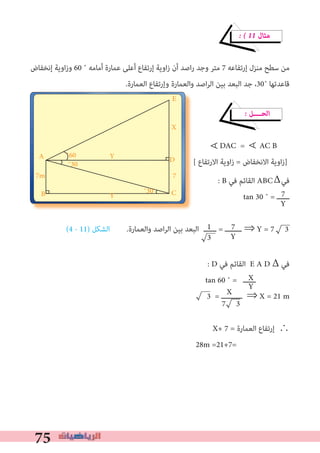 75
� � 11 ‫ﻣﺜﺎل‬
‫إﻧﺨﻔﺎض‬ ‫اوﻳﺔ‬‫ز‬‫و‬ 60 ˚ ‫أﻣﺎﻣﻪ‬ ‫ﻋﻤﺎرة‬ ‫أﻋﻠﻰ‬ ‫إرﺗﻔﺎع‬ ‫اوﻳﺔ‬‫ز‬ ‫أن‬ ‫اﺻﺪ‬‫ر‬ ‫وﺟﺪ‬ ‫ﻣﺘﺮ‬ 7 ‫إرﺗﻔﺎﻋﻪ‬ ‫ﻣﻨﺰل‬ ‫ﺳﻄﺢ‬ ‫ﻣﻦ‬
.‫اﻟﻌﻤﺎرة‬ ‫وإرﺗﻔﺎع‬ ‫واﻟﻌﻤﺎرة‬ ‫اﺻﺪ‬‫ﺮ‬‫اﻟ‬ ‫ﺑﻴﻦ‬ ‫اﻟﺒﻌﺪ‬ ‫ﺟﺪ‬ ،30˚ ‫ﻗﺎﻋﺪﺗﻬﺎ‬
� ‫اﻟﺤــــﻞ‬
DAC = AC B
[ ‫اﻻرﺗﻔﺎع‬ ‫اوﻳﺔ‬‫ز‬ = ‫اﻻﻧﺨﻔﺎض‬ ‫اوﻳﺔ‬‫ز‬]
: B ‫ﻓﻲ‬ ‫اﻟﻘﺎﺋﻢ‬ ABC ‫ﻓﻲ‬
tan 30 ˚ = ‫ــــــ‬
(4 - 11) ‫اﻟﺸﻜﻞ‬ .‫واﻟﻌﻤﺎرة‬ ‫اﺻﺪ‬‫ﺮ‬‫اﻟ‬ ‫ﺑﻴﻦ‬ ‫اﻟﺒﻌﺪ‬
: D ‫ﻓﻲ‬ ‫اﻟﻘﺎﺋﻢ‬ E A D Δ ‫ﻓﻲ‬
tan 60 ˚ = ‫ــــــ‬
3 = ‫ــــــــــ‬ ⇒ X = 21 m
X+ 7 = ‫اﻟﻌﻤﺎرة‬ ‫إرﺗﻔﺎع‬ ∴
28m =21+7=
∀
7
Y
1
3
7
Y
X
7 3
X
Y
A
C
E
X
D
7
Y˚60
˚30
B ˚30Y
7m
∀
Δ
‫ــــــ‬ = ‫ــــــــ‬ ⇒ Y = 7 3
 