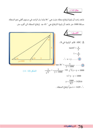 76
D
x
y
� � 12 ‫ﻣﺜﺎل‬
‫اﻟﻤﻨﻄﺎد‬ ‫ﻧﺤﻮ‬ ‫أﻓﻘﻲ‬ ‫ﻣﺴﺘﻮى‬ ‫ﻓﻲ‬ ‫اﺻﺪ‬‫ﺮ‬‫اﻟ‬ ‫ﺳﺎر‬ ‫وﻟﻤﺎ‬ 30 ˚ ‫ﻫﻲ‬ ‫ﻣﺜﺒﺖ‬ ‫ﻣﻨﻄﺎد‬ ‫إرﺗﻔﺎع‬ ‫اوﻳﺔ‬‫ز‬ ‫أن‬ ‫اﺻﺪ‬‫ر‬ ‫ﺷﺎﻫﺪ‬
.‫ﻣﺘﺮ‬ ‫أﻗﺮب‬ ‫اﻟﻰ‬ ‫اﻟﻤﻨﻄﺎد‬ ‫إرﺗﻔﺎع‬ ‫ﺟﺪ‬ 45 ˚ ‫ﻫﻲ‬ ‫اﻻرﺗﻔﺎع‬ ‫اوﻳﺔ‬‫ز‬ ‫أن‬ ‫ﺷﺎﻫﺪ‬ ‫ﻣﺘﺮ‬ 1000 ‫ﻣﺴﺎﻓﺔ‬
� ‫اﻟﺤــــﻞ‬
: B ‫ﻓﻲ‬ ‫اوﻳﺔ‬‫ﺰ‬‫اﻟ‬ ‫ﻗﺎﺋﻢ‬ ABC
tan45˚= ‫ـــــ‬
1 = ‫ـــــ‬
∴ x = y . . . . . 1
tan 30 ˚= ‫ــــــــــــــــ‬ . . . . .
⇒		3 y = y + 1000
1.7 y - y = 1000
y = ‫ـــــــ‬
. ‫اﻟﻤﻨﻄﺎد‬ ‫ارﺗﻔﺎع‬ ً‫ا‬‫ﺮ‬‫ﻣﺘ‬ x = 1429 ∴
x
y + 1000
1
3
D
tan 30 ˚=
y
y + 1000
1000
0.7
A
B
C
X
Y˚30
‫0001ﻣﺘﺮ‬
˚45
˚45
Δ
x
y
2
( 4 - 12) ‫اﻟﺸﻜﻞ‬ ‫ـــــــــ‬ = ‫ـــــــــــــــــ‬
= 1428.6
 