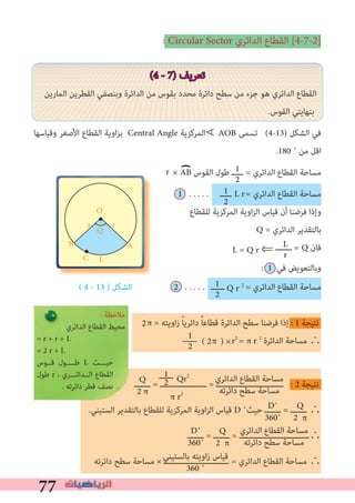 77
: Circular Sector ‫اﻟﺪاﺋﺮي‬ ‫اﻟﻘﻄﺎع‬ [4-7-2]
(4 - 7) ‫ﺗﻌﺮﻳﻒ‬
‫اﻟﻤﺎرﻳﻦ‬ ‫اﻟﻘﻄﺮﻳﻦ‬ ‫وﺑﻨﺼﻔﻲ‬ ‫اﻟﺪاﺋﺮة‬ ‫ﻣﻦ‬ ‫ﺑﻘﻮس‬ ‫ﻣﺤﺪد‬ ‫داﺋﺮة‬ ‫ﺳﻄﺢ‬ ‫ﻣﻦ‬ ‫ﺟﺰء‬ ‫ﻫﻮ‬ ‫اﻟﺪاﺋﺮي‬ ‫اﻟﻘﻄﺎع‬
.‫اﻟﻘﻮس‬ ‫ﺑﻨﻬﺎﻳﺘﻲ‬
‫وﻗﻴﺎﺳﻬﺎ‬ ‫اﻷﺻﻐﺮ‬ ‫اﻟﻘﻄﺎع‬ ‫اوﻳﺔ‬‫ﺰ‬‫ﺑ‬ Central Angle ‫اﻟﻤﺮﻛﺰﻳﺔ‬ AOB ‫ﺗﺴﻤﻰ‬ (4-13) ‫اﻟﺸﻜﻞ‬ ‫ﻓﻲ‬
.180 ˚ ‫ﻣﻦ‬ ‫اﻗﻞ‬
× AB ‫اﻟﻘﻮس‬ ‫ﻃﻮل‬ ‫ـــــ‬ = ‫اﻟﺪاﺋﺮي‬ ‫اﻟﻘﻄﺎع‬ ‫ﻣﺴﺎﺣﺔ‬
1 . . . . . ‫ـــــ‬ = ‫اﻟﺪاﺋﺮي‬ ‫اﻟﻘﻄﺎع‬ ‫ﻣﺴﺎﺣﺔ‬
‫ﻟﻠﻘﻄﺎع‬ ‫اﻟﻤﺮﻛﺰﻳﺔ‬ ‫اوﻳﺔ‬‫ﺰ‬‫اﻟ‬ ‫ﻗﻴﺎس‬ ‫أن‬ ‫ﻓﺮﺿﻨﺎ‬ ‫وإذا‬
Q = ‫اﻟﺪاﺋﺮي‬ ‫ﺑﺎﻟﺘﻘﺪﻳﺮ‬
L = Q r ⇐ ‫ـــــــ‬ = Q ‫ﻓﺎن‬
: 1 ‫ﻓﻲ‬ ‫وﺑﺎﻟﺘﻌﻮﻳﺾ‬
( 4 - 13 ) ‫اﻟﺸﻜﻞ‬ 2 . . . . . ‫ــــــ‬ = ‫اﻟﺪاﺋﺮي‬ ‫اﻟﻘﻄﺎع‬ ‫ﻣﺴﺎﺣﺔ‬
π = ‫اوﻳﺘﻪ‬‫ز‬ ً‫ﺎ‬‫داﺋﺮﻳ‬ ً‫ﺎ‬‫ﻗﻄﺎﻋ‬ ‫اﻟﺪاﺋﺮة‬ ‫ﺳﻄﺢ‬ ‫ﻓﺮﺿﻨﺎ‬ ‫إذا‬ : 1 ‫ﻧﺘﻴﺠﺔ‬
‫اﻟﺪاﺋﺮة‬ ‫ﻣﺴﺎﺣﺔ‬ ∴
‫ـــــــ‬ = ‫ــــــــــــــــــــ‬ = ‫ـــــــــــــــــــــــــــــ‬ : 2 ‫ﻧﺘﻴﺠﺔ‬
.‫اﻟﺴﺘﻴﻨﻲ‬ ‫ﺑﺎﻟﺘﻘﺪﻳﺮ‬ ‫ﻟﻠﻘﻄﺎع‬ ‫اﻟﻤﺮﻛﺰﻳﺔ‬ ‫اوﻳﺔ‬‫ﺰ‬‫اﻟ‬ ‫ﻗﻴﺎس‬ D ˚‫ﺣﻴﺚ‬ ‫ـــــــ‬ = ‫ـــــــ‬ ∴
‫ـــــــ‬ = ‫ـــــــ‬ = ‫∴ــــــــــــــــــــــــــــــ‬
‫داﺋﺮﺗﻪ‬ ‫ﺳﻄﺢ‬ ‫ﻣﺴﺎﺣﺔ‬ × ‫ــــــــــــــــــــــــــــ‬ = ‫اﻟﺪاﺋﺮي‬ ‫اﻟﻘﻄﺎع‬ ‫ﻣﺴﺎﺣﺔ‬ ∴
∀
1
2
1
2
L
r
1
2
AB
C
O
rr
Q
L
‫اﻟﺪاﺋﺮي‬ ‫اﻟﻘﻄﺎع‬ ‫ﻣﺴﺎﺣﺔ‬
‫داﺋﺮﺗﻪ‬ ‫ﺳﻄﺢ‬ ‫ﻣﺴﺎﺣﺔ‬
1‫ــــــ‬
2 Qr2
π r2
Q
2 π
Q
2 π
D˚
360˚
‫اﻟﺪاﺋﺮي‬ ‫اﻟﻘﻄﺎع‬ ‫ﻣﺴﺎﺣﺔ‬
‫داﺋﺮﺗﻪ‬ ‫ﺳﻄﺢ‬ ‫ﻣﺴﺎﺣﺔ‬
Q
2 π
D˚
360˚
‫ﺑﺎﻟﺴﺘﻴﻨﻲ‬ ‫اوﻳﺘﻪ‬‫ز‬ ‫ﻗﻴﺎس‬
360 ˚
: ‫ﻣﻼﺣﻈﺔ‬
‫اﻟﺪاﺋﺮي‬ ‫اﻟﻘﻄﺎع‬ ‫ﻣﺤﻴﻂ‬
= r + r + L
= 2 r + L
‫ﻗــﻮس‬ ‫ﻃــــﻮل‬ L ‫ﺣﻴـــﺚ‬
‫ﻃﻮل‬ r ، ‫اﻟــﺪاﺋـــﺮي‬ ‫اﻟﻘﻄﺎع‬
. ‫داﺋﺮﺗﻪ‬ ‫ﻗﻄﺮ‬ ‫ﻧﺼﻒ‬
) L r
Q r 2
2
r
1
2 ( 2 ) ×π r2
= π r 2
 