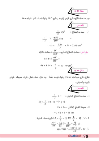 78
� � 13 ‫ﻣﺜﺎل‬
.8cm ‫داﺋﺮﺗﻪ‬ ‫ﻗﻄﺮ‬ ‫ﻧﺼﻒ‬ ‫وﻃﻮل‬ 60 ˚ ‫ﻳﺴﺎوي‬ ‫اوﻳﺘﻪ‬‫ز‬ ‫ﻗﻴﺎس‬ ‫داﺋﺮي‬ ‫ﻗﻄﺎع‬ ‫ﻣﺴﺎﺣﺔ‬ ‫ﺟﺪ‬
� ‫اﻟﺤــــﻞ‬
Q r2
= ‫اﻟﻘﻄﺎع‬ ‫ﻣﺴﺎﺣﺔ‬ ∵
× ‫ــــــــ‬ ×64 =
× ‫ــــــــ‬ × 64 =
‫داﺋﺮﺗﻪ‬ ‫ﻣﺴﺎﺣﺔ‬ × ‫ـــــــ‬ = ‫اﻟﺪاﺋﺮي‬ ‫اﻟﻘﻄﺎع‬ ‫ﻣﺴﺎﺣﺔ‬ : ‫آﺧﺮ‬ ‫ﺣﻞ‬
π × 64 × ‫ـــــــ‬ =
64 × 3 .14 × ‫ـــــــ‬ =
� � 14 ‫ﻣﺜﺎل‬
‫ﻗﻴﺎس‬ ، ‫ﻣﺤﻴﻄﻪ‬ ،‫داﺋﺮﺗﻪ‬ ‫ﻗﻄﺮ‬ ‫ﻧﺼﻒ‬ ‫ﻃﻮل‬ ‫ﺟﺪ‬ 6cm ‫ﻗﻮﺳﻪ‬ ‫وﻃﻮل‬ 15cm2
‫ﻣﺴﺎﺣﺘﻪ‬ ‫داﺋﺮي‬ ‫ﻗﻄﺎع‬
. ‫ﺑﺎﻟﺴﺘﻴﻨﻲ‬ ‫اوﻳﺘﻪ‬‫ز‬
� ‫اﻟﺤــــﻞ‬
L r = ‫اﻟﺪاﺋﺮي‬ ‫اﻟﻘﻄﺎع‬ ‫ﻣﺴﺎﺣﺔ‬ - 1
r + L = ‫اﻟﺪاﺋﺮي‬ ‫اﻟﻘﻄﺎع‬ ‫ﻣﺤﻴﻂ‬ - 2
= 2 × 5 + 6 = 16
‫ﻗﻄﺮﻳﺔ‬ ‫ﻧﺼﻒ‬ ‫اوﻳﺔ‬‫ز‬ 1.2 = ‫ـــــ‬ = Q ⇐ ‫ـــــ‬ = | Q | ∵- 3
‫ـــــــ‬ = ‫ـــــ‬ ⇐ ‫ــــــ‬ = ‫ـــــ‬ ‫ﺛﻢ‬
68 . 7898 ˚ = ‫ـــــــــــــــ‬ = D˚ ∴
1
2
1
2
π 60
180
1
2
3.14
3
D˚
360˚
60˚
360˚
1
6
1
2
1
2
L
r
6
5
Q
D˚
π
180˚
1.2
D˚
3.14
180˚
180˚ × 1.2
3.14
33.49 cm2
15 = × 6 ×r ⇒	r =5
cm
2
33 . 49 cm2
 