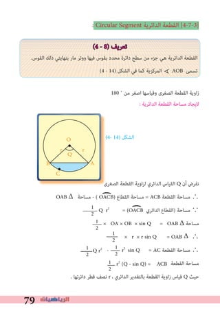 79
: Circular Segment ‫اﻟﺪاﺋﺮﻳﺔ‬ ‫اﻟﻘﻄﻌﺔ‬ [4-7-3]
(4 - 8) ‫ﺗﻌﺮﻳﻒ‬
.‫اﻟﻘﻮس‬ ‫ذﻟﻚ‬ ‫ﺑﻨﻬﺎﻳﺘﻲ‬ ‫ﻣﺎر‬ ‫ووﺗﺮ‬ ‫ﻓﻴﻬﺎ‬ ‫ﺑﻘﻮس‬ ‫ﻣﺤﺪد‬ ‫داﺋﺮة‬ ‫ﺳﻄﺢ‬ ‫ﻣﻦ‬ ‫ﺟﺰء‬ ‫ﻫﻲ‬ ‫اﻟﺪاﺋﺮﻳﺔ‬ ‫اﻟﻘﻄﻌﺔ‬
(4 - 14) ‫اﻟﺸﻜﻞ‬ ‫ﻓﻲ‬ ‫ﻛﻤﺎ‬ ‫اﻟﻤﺮﻛﺰﻳﺔ‬ AOB ‫ﺗﺴﻤﻰ‬
180 ˚ ‫ﻣﻦ‬ ‫اﺻﻐﺮ‬ ‫وﻗﻴﺎﺳﻬﺎ‬ ‫اﻟﺼﻐﺮى‬ ‫اﻟﻘﻄﻌﺔ‬ ‫اوﻳﺔ‬‫ز‬
: ‫اﻟﺪاﺋﺮﻳﺔ‬ ‫اﻟﻘﻄﻌﺔ‬ ‫ﻣﺴﺎﺣﺔ‬ ‫ﻻﻳﺠﺎد‬
(4- 14) ‫اﻟﺸﻜﻞ‬
‫اﻟﺼﻐﺮى‬ ‫اﻟﻘﻄﻌﺔ‬ ‫اوﻳﺔ‬‫ﺰ‬‫ﻟ‬ ‫اﻟﺪاﺋﺮي‬ ‫اﻟﻘﻴﺎس‬ Q ‫أن‬ ‫ﻧﻔﺮض‬
OAB Δ ‫ﻣﺴﺎﺣﺔ‬ - ( OACB) ‫اﻟﻘﻄﺎع‬ ‫ﻣﺴﺎﺣﺔ‬ = ACB ‫اﻟﻘﻄﻌﺔ‬ ‫ﻣﺴﺎﺣﺔ‬ ∴
Q r2
= (OACB ‫اﻟﺪاﺋﺮي‬ ‫)اﻟﻘﻄﺎع‬ ‫ﻣﺴﺎﺣﺔ‬ ∵
× OA × OB × sin Q = OAB Δ ‫ﻣﺴﺎﺣﺔ‬
× r × r sin Q = OAB 	∴
‫ــــــــ‬ - r2
sin Q = AC ‫اﻟﻘﻄﻌﺔ‬ ‫ﻣﺴﺎﺣﺔ‬ ∴
‫اﻟﻘﻄﻌﺔ‬ ‫ﻣﺴﺎﺣﺔ‬
. ‫داﺋﺮﺗﻬﺎ‬ ‫ﻗﻄﺮ‬ ‫ﻧﺼﻒ‬ r ، ‫اﻟﺪاﺋﺮي‬ ‫ﺑﺎﻟﺘﻘﺪﻳﺮ‬ ‫اﻟﻘﻄﻌﺔ‬ ‫زاوﻳﺔ‬ ‫ﻗﻴﺎس‬ Q ‫ﺣﻴﺚ‬
1
2
)
∀
)
1
2
1
2
1
2
1
2
1
2
‫اﻟﺼﻐﺮى‬ ‫اﻟﻘﻄﻌﺔ‬ ‫اوﻳﺔ‬‫ﺰ‬‫ﻟ‬ ‫اﻟﺪاﺋﺮي‬ ‫اﻟﻘﻴﺎس‬
AB
C
O
rr
Q
‫ـــــ‬ r2
(Q - sin Q) = ACB
Δ
Q r2
 