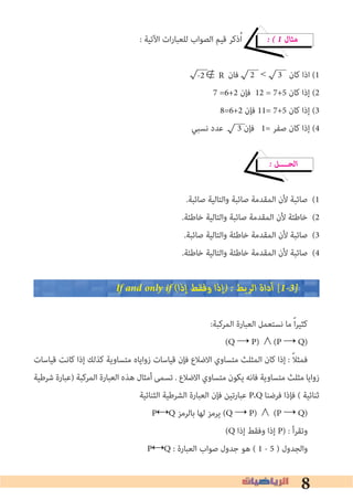 8
: ‫اﻵﺗﻴﺔ‬ ‫ات‬‫ر‬‫ﻟﻠﻌﺒﺎ‬ ‫اﻟﺼﻮاب‬ ‫ﻗﻴﻢ‬ ‫ذﻛﺮ‬ُ‫ا‬ � � 1 ‫ﻣﺜﺎل‬
‫ﻓﺎن‬ 2	< 3 ‫ﻛﺎن‬ ‫اذا‬ (1
7 =6+2 ‫ﻓﺈن‬ 12 = 7+5 ‫ﻛﺎن‬ ‫إذا‬ (2
8=6+2 ‫ﻓﺈن‬ 11= 7+5 ‫ﻛﺎن‬ ‫إذا‬ (3
‫ﻧﺴﺒﻲ‬ ‫ﻋﺪد‬ 3 ‫ﻓﺈن‬ 1= ‫ﺻﻔﺮ‬ ‫ﻛﺎن‬ ‫إذا‬ (4
� ‫اﻟﺤــــﻞ‬
.‫ﺻﺎﺋﺒﺔ‬ ‫واﻟﺘﺎﻟﻴﺔ‬ ‫ﺻﺎﺋﺒﺔ‬ ‫اﻟﻤﻘﺪﻣﺔ‬ ‫ﻷن‬ ‫ﺻﺎﺋﺒﺔ‬ (1
.‫ﺧﺎﻃﺌﺔ‬ ‫واﻟﺘﺎﻟﻴﺔ‬ ‫ﺻﺎﺋﺒﺔ‬ ‫اﻟﻤﻘﺪﻣﺔ‬ ‫ﻷن‬ ‫ﺧﺎﻃﺌﺔ‬ (2
.‫ﺻﺎﺋﺒﺔ‬ ‫واﻟﺘﺎﻟﻴﺔ‬ ‫ﺧﺎﻃﺌﺔ‬ ‫اﻟﻤﻘﺪﻣﺔ‬ ‫ﻷن‬ ‫ﺻﺎﺋﺒﺔ‬ (3
.‫ﺧﺎﻃﺌﺔ‬ ‫واﻟﺘﺎﻟﻴﺔ‬ ‫ﺧﺎﻃﺌﺔ‬ ‫اﻟﻤﻘﺪﻣﺔ‬ ‫ﻷن‬ ‫ﺻﺎﺋﺒﺔ‬ (4
If and only if (‫إذا‬ ‫وﻓﻘﻂ‬ ‫�إذا‬ � ‫اﻟﺮﺑﻂ‬ ‫أداة‬ [1�3�
:‫اﻟﻤﺮﻛﺒﺔ‬ ‫اﻟﻌﺒﺎرة‬ ‫ﻧﺴﺘﻌﻤﻞ‬ ‫ﻣﺎ‬ ً‫ا‬‫ﺮ‬‫ﻛﺜﻴ‬
(Q → P) ∧(P → Q)
‫ﻗﻴﺎﺳﺎت‬ ‫ﻛﺎﻧﺖ‬ ‫إذا‬ ‫ﻛﺬﻟﻚ‬ ‫ﻣﺘﺴﺎوﻳﺔ‬ ‫زواﻳﺎه‬ ‫ﻗﻴﺎﺳﺎت‬ ‫ﻓﺈن‬ ‫اﻻﺿﻼع‬ ‫ﻣﺘﺴﺎوي‬ ‫اﻟﻤﺜﻠﺚ‬ ‫ﻛﺎن‬ ‫إذا‬ : ً‫ﻼ‬‫ﻓﻤﺜ‬
‫ﺷﺮﻃﻴﺔ‬ ‫)ﻋﺒﺎرة‬ ‫اﻟﻤﺮﻛﺒﺔ‬ ‫اﻟﻌﺒﺎرة‬ ‫ﻫﺬه‬ ‫أﻣﺜﺎل‬ ‫ﺗﺴﻤﻰ‬ . ‫اﻻﺿﻼع‬ ‫ﻣﺘﺴﺎوي‬ ‫ﻳﻜﻮن‬ ‫ﻓﺎﻧﻪ‬ ‫ﻣﺘﺴﺎوﻳﺔ‬ ‫ﻣﺜﻠﺚ‬ ‫زواﻳﺎ‬
‫اﻟﺜﻨﺎﺋﻴﺔ‬ ‫اﻟﺸﺮﻃﻴﺔ‬ ‫اﻟﻌﺒﺎرة‬ ‫ﻓﺈن‬ ‫ﻋﺒﺎرﺗﻴﻦ‬ P،Q ‫ﻓﺮﺿﻨﺎ‬ ‫ﻓﺈذا‬ ( ‫ﺛﻨﺎﺋﻴﺔ‬
P↔Q ‫ﺑﺎﻟﺮﻣﺰ‬ ‫ﻟﻬﺎ‬ ‫ﻳﺮﻣﺰ‬ (Q → P) ∧ (P → Q)
(Q ‫إذا‬ ‫وﻓﻘﻂ‬ ‫إذا‬ P) : ‫وﺗﻘﺮأ‬
P↔Q : ‫اﻟﻌﺒﺎرة‬ ‫ﺻﻮاب‬ ‫ﺟﺪول‬ ‫ﻫﻮ‬ ( 1 - 5 ) ‫واﻟﺠﺪول‬
-2∉ R
 