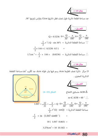 80
� � 15 ‫ﻣﺜﺎل‬
.30˚ ‫اوﻳﺘﻬﺎ‬‫ز‬ ‫وﻗﻴﺎس‬ 12cm ‫داﺋﺮﺗﻬﺎ‬ ‫ﻗﻄﺮ‬ ‫ﻧﺼﻒ‬ ‫ﻃﻮل‬ ‫داﺋﺮﻳﺔ‬ ‫ﻗﻄﻌﺔ‬ ‫ﻣﺴﺎﺣﺔ‬ ‫ﺟﺪ‬
� ‫اﻟﺤــــﻞ‬
Q = 0.5236 ⇐ ‫ـــــ‬ = ‫ــــــ‬ ⇐ ‫ـــــ‬ = ‫ــــــ‬
= ‫اﻟﺪاﺋﺮﻳﺔ‬ ‫اﻟﻘﻄﻌﺔ‬ ‫ﻣﺴﺎﺣﺔ‬ ∵
× 144 × ( 0.5236 -0.5 ) =
1.7cm 2
= × 144 × (0.0236) = ‫اﻟﺪاﺋﺮﻳﺔ‬ ‫اﻟﻘﻄﻌﺔ‬ ‫ﻣﺴﺎﺣﺔ‬ ∴
� � 16 ‫ﻣﺜﺎل‬
‫اﻟﻘﻄﻌﺔ‬ ‫ﻣﺴﺎﺣﺔ‬cm2
‫ﻷﻗﺮب‬ ‫ﺟﺪ‬ ،6cm ‫ﻃﻮﻟﻪ‬ ‫وﺗﺮ‬ ‫ﻓﻴﻬﺎ‬ ‫رﺳﻢ‬ ،6cm ‫ﻗﻄﺮﻫﺎ‬ ‫ﻧﺼﻒ‬ ‫داﺋﺮة‬ ‫ﻣﺮﻛﺰ‬ O
. ‫اﻟﺼﻐﺮى‬ ‫اﻟﺪاﺋﺮﻳﺔ‬
� ‫اﻟﺤــــﻞ‬
(4- 15) ‫اﻟﺸﻜﻞ‬ ‫اﻻﺿﻼع‬ ‫ﻣﺘﺴﺎوي‬ AOB
∴
1.047 = ‫ـــــــ‬ = ‫ـــــــ‬ = Q ⇐ ‫ـــــ‬ = ‫ـــــــ‬ ⇐ ‫ـــــ‬ = ‫ـــــــ‬
= ‫اﻟﺪاﺋﺮﻳﺔ‬ ‫اﻟﻘﻄﻌﺔ‬ ‫ﻣﺴﺎﺣﺔ‬
× =
18 ( 1.047 -0.865) =
3.276cm2
= 18 (0.182) =
π
180
1
2
Q
D˚
Q
30˚
1
2
1
2
π
180˚
π
180˚
Q
D˚
π
180˚
Q
60˚
π
3
22
21
1
2
1.047 = ‫ـــــــ‬ = ‫ـــــــ‬ =
B
O
6cm
60˚
6cm
‫ـــــ‬ r 2
( Q - sin 30°)
Δ
∀
m AOB = 60 ˚
1
2
‫ـــــ‬ r2
(Q - sinQ)
36
A
(1.047-sin60 ˚)
 