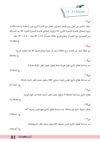 81
( 4 - 2 ) ‫تمرينات‬
/ 1‫س‬
‫ﻓﻜﺎﻧﺖ‬ ،‫واﺣﺪة‬ ‫إﺳﺘﻘﺎﻣﺔ‬ ‫ﻋﻠﻰ‬ ‫اﻟﺒﺮج‬ ‫ﻗﺎﻋﺪة‬ ‫ﻣﻊ‬ ‫ﺗﻘﻌﺎن‬ ‫ﺷﺠﺮﺗﻴﻦ‬ ‫وأﺑﺼﺮ‬ ‫ﺑﺮج‬ ‫أﻋﻠﻰ‬ ‫ﻓﻲ‬ ‫ﺷﺨﺺ‬ ‫وﻗﻒ‬
‫اﻟﻤﺴﺎﻓﺔ‬ ‫ﺟﺪ‬ 50˚ ‫اﻟﺜﺎﻧﻴﺔ‬ ‫اﻟﺸﺠﺮة‬ ‫ﻗﺎﻋﺪة‬ ‫إﻧﺨﻔﺎض‬ ‫اوﻳﺔ‬‫ز‬‫و‬ 70˚ ‫اﻷوﻟﻰ‬ ‫اﻟﺸﺠﺮة‬ ‫ﻗﺎﻋﺪة‬ ‫إﻧﺨﻔﺎض‬ ‫اوﻳﺔ‬‫ز‬
tan 700
= 2. 8 ، tan 500
= 1.2 ‫أن‬ ً‫ﺎ‬‫ﻋﻠﻤ‬ ،30m ‫اﻟﺒﺮج‬ ‫إرﺗﻔﺎع‬ ‫أن‬ ‫اﻟﻌﻠﻢ‬ ‫ﻣﻊ‬ ‫اﻟﺸﺠﺮﺗﻴﻦ‬ ‫ﺑﻴﻦ‬
14.28m/‫ج‬
/ 2‫س‬
‫اﻟﺒﺮج؟‬ ‫إرﺗﻔﺎع‬ ‫ﻓﻤﺎ‬ 300
‫ﻗﻤﺘﻬﺎ‬ ‫إرﺗﻔﺎع‬ ‫اوﻳﺔ‬‫ز‬ ‫أن‬ ‫وﺟﺪ‬ (50m) ‫ﺑﺮج‬ ‫ﻗﺎﻋﺪة‬ ‫ﻋﻦ‬ ‫ﺗﺒﻌﺪ‬ ‫ﻧﻘﻄﺔ‬ ‫ﻣﻦ‬
28.9m /‫ج‬
/ 3‫س‬
.3.2cm ‫داﺋﺮﺗﻪ‬ ‫ﻗﻄﺮ‬ ‫ﻧﺼﻒ‬ ‫وﻃﻮل‬ 8cm ‫ﻗﻮﺳﺔ‬ ‫ﻃﻮل‬ ‫داﺋﺮي‬ ‫ﻗﻄﺎع‬ ‫ﻣﺴﺎﺣﺔ‬ ‫ﺟﺪ‬
12.8cm2
/‫ج‬
/ 4‫س‬
.10cm ‫داﺋﺮﺗﻪ‬ ‫ﻗﻄﺮ‬ ‫ﻧﺼﻒ‬ ‫وﻃﻮل‬ 100° ‫ﺗﺴﺎوي‬ ‫اوﻳﺘﻪ‬‫ز‬ ‫ﻗﻴﺎس‬ ‫داﺋﺮي‬ ‫ﻗﻄﺎع‬ ‫ﻣﺴﺎﺣﺔ‬ ‫ﺟﺪ‬
87.3cm2
/‫ج‬
/ 5‫س‬
.‫ﻗﻮﺳﻪ‬ ‫ﻃﻮل‬ ‫ﺟﺪ‬ 6cm ‫داﺋﺮﺗﻪ‬ ‫ﻗﻄﺮ‬ ‫ﻧﺼﻒ‬ ‫وﻃﻮل‬ 37.68cm2
‫ﻣﺴﺎﺣﺘﻪ‬ ‫داﺋﺮي‬ ‫ﻗﻄﺎع‬
12.56cm /‫ج‬
/ 6‫س‬
.450
‫اوﻳﺘﻪ‬‫ز‬ ‫ﻗﻴﺎس‬ ‫ﻓﻴﻬﺎ‬ ‫داﺋﺮي‬ ‫ﻗﻄﺎع‬ ‫ﻣﺴﺎﺣﺔ‬ ‫ﺟﺪ‬ .10cm ‫ﻫﻮ‬ ‫داﺋﺮة‬ ‫ﻣﺤﻴﻂ‬ ‫ﻧﺼﻒ‬
3.98cm2
/‫ج‬
/ 7‫س‬
.8cm‫داﺋﺮﺗﻬﺎ‬ ‫ﻗﻄﺮ‬ ‫ﻧﺼﻒ‬ ‫وﻃﻮل‬ 60° ‫اوﻳﺘﻬﺎ‬‫ز‬ ‫ﻗﻴﺎس‬ ‫داﺋﺮﻳﺔ‬ ‫ﻗﻄﻌﺔ‬ ‫ﻣﺴﺎﺣﺔ‬ ‫ﺟﺪ‬
5.81cm2
/‫ج‬
 
