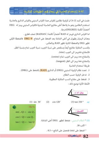 82
�‫اﻟﺪاﺋﺮﻳﺔ‬ ‫اﻟﺘﻄﺒﻴﻘﺎت‬ ‫ﻗﻴﻢ‬ ‫إﻳﺠﺎد‬ ‫ﻓﻲ‬ ‫اﻟﺤﺎﺳﺒﺔ‬ ‫إﺳﺘﺨﺪام‬ [4�8�
‫واﻟﺤﺎﺳﺒﺔ‬ ‫اﻟﺪاﺋﺮي‬ ‫واﻟﻘﻴﺎس‬ ‫اﻟﺴﺘﻴﻨﻲ‬ ‫اﻟﻘﻴﺎس‬ :‫ﻫﻤﺎ‬ ‫ﻟﻠﻘﻴﺎس‬ ‫ﻧﻈﺎﻣﻴﻦ‬ ‫اوﻳﺔ‬‫ﺰ‬‫ﻟﻠ‬ ‫ان‬ [4-2] ‫اﻟﺒﻨﺪ‬ ‫ﻓﻲ‬ ‫ﻋﻠﻤﺖ‬
DEG ‫ﻟﻪ‬ ‫ﻳﺮﻣﺰ‬ ‫اﻟﺴﺘﻴﻨﻲ‬ ‫ﻓﺎﻟﻘﻴﺎس‬ ‫اﻟﻴﺪوﻳﺔ‬ ‫اﻟﺤﺎﺳﺒﺔ‬ ‫ﻣﻔﺎﺗﻴﺢ‬ ‫أﻋﻠﻰ‬ ‫ﻳﻼﺣﻆ‬ ‫ﻣﺎ‬ ‫وﻫﻮ‬ ‫اﻟﻨﻈﺎﻣﻴﻦ‬ ‫ﺗﺴﺘﺨﺪم‬
.‫(درﺟﺔ‬DEGREE) ‫ﻟﻜﻠﻤﺔ‬ ً‫ا‬‫ر‬‫أﺧﺘﺼﺎ‬
. ‫ﻗﻄﺮي‬ ‫ﻧﺼﻒ‬ (RADIAN ) ‫ﻟﻜﻠﻤﺔ‬ ً‫ا‬‫ر‬‫أﺧﺘﺼﺎ‬ RAD ‫ﻟﻪ‬ ‫ﻓﻴﺮﻣﺰ‬ ‫اﻟﺪاﺋﺮي‬ ‫اﻟﻘﻴﺎس‬ ‫اﻣﺎ‬
‫اﻷوﻟﻰ‬ ‫ﻓﺎﻟﻀﻐﻄﺔ‬ DRG → ‫اﻟﻤﻔﺘﺎح‬ ‫ﻋﻠﻰ‬ ‫اﻟﻀﻐﻂ‬ ‫ﺑﻌﺪ‬ ‫اﻟﺸﺎﺷﺔ‬ ‫أﻋﻠﻰ‬ ‫ﻓﻲ‬ ‫ان‬‫ﺮ‬‫ﻳﻈﻬ‬ ‫ان‬‫ﺰ‬‫اﻟﺮﻣ‬ ‫وﻫﺬان‬
.‫وﺑﺎﻟﻌﻜﺲ‬ RAD ‫ﺗﻈﻬﺮ‬ ‫اﻟﺜﺎﻧﻴﺔ‬ ‫واﻟﻀﻐﻄﺔ‬ DEG ‫ﺗﻈﻬﺮ‬
.‫اﻟﻈﻞ‬ ‫وﻧﺴﺒﺔ‬ ‫ﺗﻤﺎم‬ ‫اﻟﺠﻴﺐ‬ ‫ﻧﺴﺒﺔ‬ ،‫اﻟﺠﻴﺐ‬ ‫ﻧﺴﺒﺔ‬ ‫ﻋﻠﻰ‬ ‫وﺳﻨﻘﺘﺼﺮ‬ ً‫ﺎ‬‫أﻳﻀ‬ ‫ﻣﻔﺎﺗﻴﺢ‬ ‫اﻟﻤﺜﻠﺜﻴﺔ‬ ‫وﻟﻠﻨﺴﺐ‬
.(sine) ‫اﻟﺠﻴﺐ‬ ‫اﻟﻰ‬ ‫ﻳﺮﻣﺰ‬sin ‫ﻓﺎﻟﻤﻔﺘﺎح‬
.(cosine) ‫ﺗﻤﺎم‬ ‫اﻟﺠﻴﺐ‬ ‫اﻟﻰ‬ ‫ﻳﺮﻣﺰ‬ cos ‫واﻟﻤﻔﺘﺎح‬
.(tangent) ‫اﻟﻈﻞ‬ ‫اﻟﻰ‬ ‫ﻳﺮﻣﺰ‬ tan ‫واﻟﻤﻔﺘﺎح‬
‫اﻟﺤﺎﺳﺒﺔ‬ ‫اﺳﺘﺨﺪام‬ ‫ﻃﺮﻳﻘﺔ‬
. (DRG) ‫ﻋﻠﻰ‬ ‫ﺑﺎﻟﻀﻐﻂ‬ (RAD) ‫اﻟﺪاﺋﺮي‬ ‫أو‬ (DEG) ‫اﻟﺴﺘﻴﻨﻲ‬ ‫اوﻳﺔ‬‫ﺰ‬‫اﻟ‬ ‫ﻧﻈﺎم‬ ‫ﺗﺤﺪد‬
.‫اﻟﻨﻈﺎم‬ ‫ﺣﺴﺐ‬ ‫اوﻳﺔ‬‫ﺰ‬‫اﻟ‬ ‫ﺗﺪﺧﻞ‬
.‫اﻟﻤﻄﻠﻮﺑﺔ‬ ‫اﻟﻤﺜﻠﺜﻴﺔ‬ ‫اﻟﻨﺴﺐ‬ ‫ﻣﻔﺘﺎح‬ ‫ﻋﻠﻰ‬ ‫ﺗﻀﻐﻂ‬
: ‫ذﻟﻚ‬ ‫ﺗﻮﺿﺢ‬ ‫اﻷﺗﻴﺔ‬ ‫اﻷﻣﺜﻠﺔ‬
� � 17 ‫ﻣﺜﺎل‬
‫ﺟﺪ‬
� ‫اﻟﺤــــﻞ‬
.‫اﻟﺸﺎﺷﺔ‬ ‫أﻋﻠﻰ‬ DEG ‫ﻟﺘﻈﻬﺮ‬ ‫ﻧﻀﻐﻂ‬ : ‫اﻟﺴﺘﻴﻨﻲ‬ ‫اﻟﻨﻈﺎم‬ * (1)
.30 ‫اﻛﺘﺐ‬ *
. 0.5 = ‫اﻟﻨﺎﺗﺞ‬ ‫ﻋﻠﻰ‬ ‫ﻓﺘﺤﺼﻞ‬ (sin) ‫ﻋﻠﻰ‬ ‫اﺿﻐﻂ‬ *
.1
.2
.3
: ‫ﻣﻼﺣﻈﺔ‬
(1) sin 30˚ (2) cos 120˚ (3) tan 350 °
sin( ‫ـ‬ Q) = - sin Q ،
cos (- Q) = cos Q ،
tan (- Q) = - tan Q
 