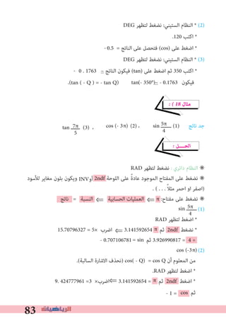 83
π
DEG ‫ﻟﺘﻈﻬﺮ‬ ‫ﻧﻀﻐﻂ‬ :‫اﻟﺴﺘﻴﻨﻲ‬ ‫اﻟﻨﻈﺎم‬ * (2)
.120 ‫اﻛﺘﺐ‬ *
0.5 = ‫اﻟﻨﺎﺗﺞ‬ ‫ﻋﻠﻰ‬ ‫ﻓﺘﺤﺼﻞ‬ (cos) ‫ﻋﻠﻰ‬ ‫اﺿﻐﻂ‬ *
DEG ‫ﻟﺘﻈﻬﺮ‬ ‫ﻧﻀﻐﻂ‬ :‫اﻟﺴﺘﻴﻨﻲ‬ ‫اﻟﻨﻈﺎم‬ * (3)
0 . 1763 ~ ‫اﻟﻨﺎﺗﺞ‬ ‫ﻓﻴﻜﻮن‬ (tan) ‫ﻋﻠﻰ‬ ‫اﺿﻐﻂ‬ ‫ﺛﻢ‬ 350 ‫اﻛﺘﺐ‬ *
.( ) ( ) ‫ﻓﻴﻜﻮن‬
� � 18 ‫ﻣﺜﺎل‬
‫ﻧﺎﺗﺞ‬ ‫ﺟﺪ‬
� ‫اﻟﺤــــﻞ‬
RAD ‫ﻟﺘﻈﻬﺮ‬ ‫ﻧﻀﻐﻂ‬ : ‫داﺋﺮي‬ ‫اﻟﻨﻈﺎم‬ ✳
‫ﻟﻸﺳﻮد‬ ‫ﻣﻐﺎﻳﺮ‬ ‫ﺑﻠﻮن‬ ‫وﻳﻜﻮن‬ 2ndf ‫اﻟﻠﻮﺣﺔ‬ ‫ﻋﻠﻰ‬ ً‫ة‬‫ﻋﺎد‬ ‫اﻟﻤﻮﺟﻮد‬ ‫اﻟﻤﻔﺘﺎح‬ ‫ﻋﻠﻰ‬ ‫ﻧﻀﻐﻂ‬ ✳
. ( . . . ً‫ﻼ‬‫ﻣﺜ‬ ‫اﺣﻤﺮ‬ ‫او‬ ‫)اﺻﻔﺮ‬
‫ﻧﺎﺗﺞ‬ = ‫اﻟﻨﺴﺒﺔ‬ ⇐ ‫اﻟﺤﺴﺎﺑﻴﺔ‬ ‫اﻟﻌﻤﻠﻴﺎت‬ ⇐ π :‫ﻣﻔﺘﺎح‬ ‫ﻋﻠﻰ‬ ‫ﻧﻀﻐﻂ‬ ✳
(1)
RAD ‫ﻟﺘﻈﻬﺮ‬ ‫اﺿﻐﻂ‬ *
15.70796327 = 5× ‫اﺿﺮب‬ ⇐ 3.141592654 ‫ﺛﻢ‬ 2ndf ‫ﻧﻀﻐﻂ‬ *
- 0.707106781 ‫ﺛﻢ‬ 3.926990817 = 4 ÷
(2)
.(‫اﻟﺴﺎﻟﺒﺔ‬ ‫اﻻﺷﺎرة‬ ‫)ﻧﺤﺬف‬ cos( - Q) = cos Q ‫أن‬ ‫اﻟﻤﻌﻠﻮم‬ ‫ﻣﻦ‬
.RAD ‫ﻟﺘﻈﻬﺮ‬ ‫اﺿﻐﻂ‬ *
9. 424777961 =3 ×‫⇐اﺿﺮب‬ 3.141592654 = ‫ﺛﻢ‬ 2ndf ‫اﺿﻐﻂ‬ *
cos ‫ﺛﻢ‬
π
- 1 =
-
-
tan - 350° ~ - 0.1763
5π
4
(2) ، sin ‫ـــــــ‬ (1)7π
5
tan ‫ــــــ‬ (3) ، π)cos (- 3
5π
4
sin ‫ـــــــ‬
= sin
π)cos (-3
tan ( - Q ) = - tan Q
INV‫أو‬
 