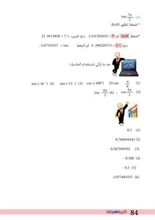 84
π
(3)
.RAD ‫ﻟﺘﻈﻬﺮ‬ ‫اﺿﻐﻂ‬ *
21 .9114858 = 7 × ‫اﺿﺮب‬ ⇐ 3.141592654 = ‫ﺛﻢ‬ 2ndf ‫*اﺿﻐﻂ‬
. 3.07763537 = ‫اﺿﻐﻂ‬ ‫ﺛﻢ‬ 4 .398229715 = 5 ÷ ⇐
: ‫اﻟﺤﺎﺳﺒﺔ‬ ‫ﺑﺎﺳﺘﺨﺪام‬ ‫ﻳﺄﺗﻲ‬ ‫ﻣﺎ‬ ‫ﺟﺪ‬ ‫ﺗﻤﺮﻳﻦ‬
(-400°) (2) ‫ــــ‬ (1)
،
‫اﻻﺟﺎﺑﺔ‬
0.5 (1)
0.766044443 (2)
- 0.267949192 (3)
- 0.588 (4)
- 0.5 (5)
-3.077683537 (6)
π
6
7π
5
tan ‫ــــــ‬
tan
sincostan (-15 ˚) (3)tan (-36 ˚) (4)
2π
3cos (5)8π
5tan (6)
 