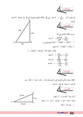 86
K 2
� � 20 ‫ﻣﺜﺎل‬
tan C ، sinA, ‫ﺟﺪ‬ .B ‫ﻓﻲ‬ ‫اوﻳﺔ‬‫ﺰ‬‫اﻟ‬ ‫اﻟﻘﺎﺋﻢ‬ ABC ‫ﻓﻲ‬ cos C = ‫ــــــــ‬ ‫أن‬ ‫ﻋﻠﻤﺖ‬ ‫إذا‬
.cosA
� ‫اﻟﺤــــﻞ‬
: B ‫ﻓﻲ‬ ‫اﻟﻘﺎﺋﻢ‬ ABC ‫ﻧﺮﺳﻢ‬
cos C = ‫ــــــــ‬ = ‫ــــــــــ‬
(‫)ﻓﻴﺜﺎﻏﻮرس‬ ∵
K 2
= (AB)2
+ 25 ∴
∴ (AB)2
= 144 K 2
⇒ AB = 12K
tan C = ‫ــــــــ‬ = ‫ــــــــ‬
cosA = ‫ــــــــ‬ = ‫ــــــــ‬
� � 21 ‫ﻣﺜﺎل‬
: ‫ﺟﺪ‬ AB = 7 cm ، AC = 24 cm ‫ﻓﻴﻪ‬ A ‫ﻓﻲ‬ ‫اوﻳﺔ‬‫ﺰ‬‫اﻟ‬ ‫ﻗﺎﺋﻢ‬ ‫ﻣﺜﻠﺚ‬ ABC
sin C ، sin B ، tan C ، cos B
� ‫اﻟﺤــــﻞ‬
( BC )2
=( A B)2
+(A C)2
(B C )2
= (7) 2
+(24) 2
= 49 + 576 = 625
BC = 25 cm ∴
5
13
5k
13k
‫اﻟﻤﺠﺎور‬
‫اﻟﻮﺗﺮ‬
12k
5k
12
5
12k
13k
12
13
Δ
(AC) 2
= (AB)2
+ (BC) 2
169
C
A
B
12K
13K
5K
5k
13k
5
13sin A= =
C
B
A
25cm
24cm
7cm
 