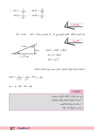 87
∴ sin C = ‫ــــــــ‬ ، sin B = ‫ــــــــ‬
tan C= ‫ــــــــ‬ ، cos B = ‫ــــــــ‬
� � 22 ‫ﻣﺜﺎل‬
AC = 6 cm AB = 3 cm ‫ان‬ ‫ﻋﻠﻤﺖ‬ ‫اذا‬ . B ‫ﻓﻲ‬ ‫اوﻳﺔ‬‫ﺰ‬‫اﻟ‬ ‫اﻟﻘﺎﺋﻢ‬ ABC ‫اﻟﻤﺜﻠﺚ‬ ‫ﺣﻞ‬
� ‫اﻟﺤــــﻞ‬
(AC)2
= (AB)2
+ (BC)2
36 = 9 + (BC)2
BC = 3 3
‫اﻟﺒﺎﻗﻴﺔ‬ ‫اﻟﻤﺜﻠﺚ‬ ‫زواﻳﺎ‬ ‫ﺳﻨﺠﺪ‬ ‫واﻻن‬ ، ‫اﻻﺿﻼع‬ ‫اﻃﻮال‬ ‫اﻳﺠﺎد‬ ‫اﺳﺘﻜﻤﻠﻨﺎ‬
tan C = ‫ــــــــ‬ = ‫				⇒	ــــــــ‬
m <	A = 90° - 30° = 60°
7
25
7
24
24
25
7
25
C = 30°3
3 3
1
3
A
C
6 cm
3cm
3 3 cm
60ْ
30ْ B
‫اﻟﺨﻼﺻﺔ‬
:‫ﻧﺴﺘﺨﺪم‬ ‫اوﻳﺔ‬‫ﺰ‬‫اﻟ‬ ‫اﻟﻘﺎﺋﻢ‬ ‫اﻟﻤﺜﻠﺚ‬ ‫ﺣﻞ‬ ‫ﻓﻲ‬
tanQ, cosQ, sinQ ‫اﻟﻤﺜﻠﺜﻴﺔ‬ ‫اﻟﻨﺴﺒﺔ‬ *
‫ﻓﻴﺜﺎﻏﻮرس‬ ‫ﻣﺒﺮﻫﻨﺔ‬ ‫ﻧﺴﺘﺨﺪم‬ *
‫ﺳﺆال‬ ‫ﻛﻞ‬ ‫ﻃﺒﻴﻌﺔ‬ ‫وﺣﺴﺐ‬
 
