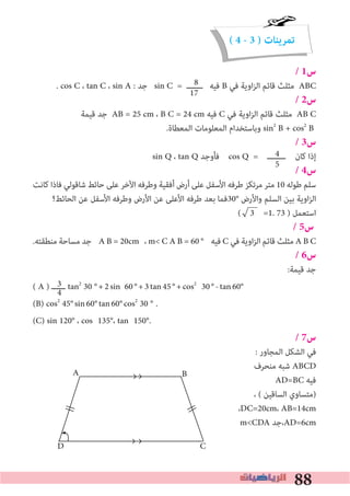 88
( 4 - 3 ) ‫تمرينات‬
/ 1‫س‬
. cos C ، tan C ، sin A : ‫ﺟﺪ‬ sin C = ‫ـــــــ‬ ‫ﻓﻴﻪ‬ B ‫ﻓﻲ‬ ‫اوﻳﺔ‬‫ﺰ‬‫اﻟ‬ ‫ﻗﺎﺋﻢ‬ ‫ﻣﺜﻠﺚ‬ ABC
/ 2‫س‬
‫ﻗﻴﻤﺔ‬ ‫ﺟﺪ‬ AB = 25 cm ، B C = 24 cm ‫ﻓﻴﻪ‬ C ‫ﻓﻲ‬ ‫اوﻳﺔ‬‫ﺰ‬‫اﻟ‬ ‫ﻗﺎﺋﻢ‬ ‫ﻣﺜﻠﺚ‬ AB C
.‫اﻟﻤﻌﻄﺎة‬ ‫اﻟﻤﻌﻠﻮﻣﺎت‬ ‫وﺑﺎﺳﺘﺨﺪام‬ sin2
B + cos2
B
/ 3‫س‬
sin Q ، tan Q ‫ﻓﺄوﺟﺪ‬ cos Q = ‫ــــــــ‬ ‫ﻛﺎن‬ ‫إذا‬
/ 4‫س‬
‫ﻛﺎﻧﺖ‬ ‫ﻓﺎذا‬ ‫ﺷﺎﻗﻮﻟﻲ‬ ‫ﺣﺎﺋﻂ‬ ‫ﻋﻠﻰ‬ ‫اﻵﺧﺮ‬ ‫وﻃﺮﻓﻪ‬ ‫أﻓﻘﻴﺔ‬ ‫أرض‬ ‫ﻋﻠﻰ‬ ‫اﻷﺳﻔﻞ‬ ‫ﻃﺮﻓﻪ‬ ‫ﻣﺮﺗﻜﺰ‬ ‫ﻣﺘﺮ‬ 10 ‫ﻃﻮﻟﻪ‬ ‫ﺳﻠﻢ‬
‫اﻟﺤﺎﺋﻂ؟‬ ‫ﻋﻦ‬ ‫اﻷﺳﻔﻞ‬ ‫وﻃﺮﻓﻪ‬ ‫اﻷرض‬ ‫ﻋﻦ‬ ‫اﻷﻋﻠﻰ‬ ‫ﻃﺮﻓﻪ‬ ‫ﺑﻌﺪ‬ ‫°03ﻓﻤﺎ‬ ‫واﻷرض‬ ‫اﻟﺴﻠﻢ‬ ‫ﺑﻴﻦ‬ ‫اوﻳﺔ‬‫ﺰ‬‫اﻟ‬
( 3 =1. 73 ) ‫اﺳﺘﻌﻤﻞ‬
/ 5‫س‬
.‫ﻣﻨﻄﻘﺘﻪ‬ ‫ﻣﺴﺎﺣﺔ‬ ‫ﺟﺪ‬ A B = 20cm ، m< C A B = 60 ° ‫ﻓﻴﻪ‬ C ‫ﻓﻲ‬ ‫اوﻳﺔ‬‫ﺰ‬‫اﻟ‬ ‫ﻗﺎﺋﻢ‬ ‫ﻣﺜﻠﺚ‬ A B C
/ 6‫س‬
:‫ﻗﻴﻤﺔ‬ ‫ﺟﺪ‬
( A ) ‫ــــــ‬ tan2
30 °+2sin 60°+3tan45°+cos2
30°-tan60°
(B) cos2
45°sin60°tan60°cos2
30 ° .
(C) sin 120° ، cos 135°، tan 150°.
/ 7‫س‬
: ‫اﻟﻤﺠﺎور‬ ‫اﻟﺸﻜﻞ‬ ‫ﻓﻲ‬
‫ﻣﻨﺤﺮف‬ ‫ﺷﺒﻪ‬ ABCD
AD=BC ‫ﻓﻴﻪ‬
، ( ‫اﻟﺴﺎﻗﻴﻦ‬ ‫)ﻣﺘﺴﺎوي‬
،DC=20cm، AB=14cm
m<CDA ‫،ﺟﺪ‬AD=6cm
8
17
4
5
3
4
A B
D C
 
