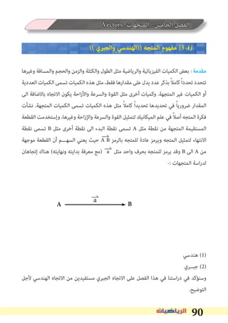 90
Vectors ‫اﻟﻤﺘﺠﻬﺎت‬ : ‫اﻟﺨﺎﻣﺲ‬ ‫اﻟﻔﺼﻞ‬
(( ‫واﻟﺠﺒﺮي‬ ‫))اﻟﻬﻨﺪﺳﻲ‬ ‫اﻟﻤﺘﺠﻪ‬ ‫ﻣﻔﻬﻮم‬ [5�1�
‫وﻏﻴﺮﻫﺎ‬ ‫واﻟﻤﺴﺎﻓﺔ‬ ‫واﻟﺤﺠﻢ‬ ‫واﻟﺰﻣﻦ‬ ‫واﻟﻜﺘﻠﺔ‬ ‫اﻟﻄﻮل‬ ‫ﻣﺜﻞ‬ ‫واﻟﺮﻳﺎﺿﻴﺔ‬ ‫اﻟﻔﻴﺰﻳﺎﺋﻴﺔ‬ ‫اﻟﻜﻤﻴﺎت‬ ‫ﺑﻌﺾ‬ � ‫ﻣﻘﺪﻣﺔ‬
‫اﻟﻌﺪدﻳﺔ‬ ‫اﻟﻜﻤﻴﺎت‬ ‫ﺗﺴﻤﻰ‬ ‫اﻟﻜﻤﻴﺎت‬ ‫ﻫﺬه‬ ‫ﻣﺜﻞ‬ ،‫ﻓﻘﻂ‬ ‫ﻣﻘﺪارﻫﺎ‬ ‫ﻋﻠﻰ‬‫ﻳﺪل‬ ‫ﻋﺪد‬ ‫ﺑﺬﻛﺮ‬ ً‫ﻼ‬‫ﻛﺎﻣ‬ً‫ا‬‫ﺗﺤﺪد‬ ‫ﺗﺘﺤﺪد‬
‫اﻟﻰ‬ ‫ﺑﺎﻻﺿﺎﻓﺔ‬ ‫اﻻﺗﺠﺎه‬ ‫ﻳﻜﻮن‬ ‫اﺣﺔ‬‫ز‬‫واﻷ‬ ‫واﻟﺴﺮﻋﺔ‬ ‫اﻟﻘﻮة‬ ‫ﻣﺜﻞ‬ ‫أﺧﺮى‬ ‫وﻛﻤﻴﺎت‬ .‫اﻟﻤﺘﺠﻬﺔ‬ ‫ﻏﻴﺮ‬ ‫اﻟﻜﻤﻴﺎت‬ ‫أو‬
‫ﻧﺸﺄت‬ .‫اﻟﻤﺘﺠﻬﺔ‬ ‫اﻟﻜﻤﻴﺎت‬ ‫ﺗﺴﻤﻰ‬ ‫اﻟﻜﻤﻴﺎت‬ ‫ﻫﺬه‬ ‫ﻣﺜﻞ‬ ً‫ﻼ‬‫ﻛﺎﻣ‬ ً‫ا‬‫ﺗﺤﺪﻳﺪ‬ ‫ﺗﺤﺪﻳﺪﻫﺎ‬ ‫ﻓﻲ‬ ً‫ﺎ‬‫ﺿﺮورﻳ‬ ‫اﻟﻤﻘﺪار‬
‫اﻟﻘﻄﻌﺔ‬ ‫وإﺳﺘﺨﺪﻣﺖ‬ ،‫وﻏﻴﺮﻫﺎ‬ ‫اﺣﺔ‬‫ز‬‫واﻹ‬ ‫واﻟﺴﺮﻋﺔ‬ ‫اﻟﻘﻮة‬ ‫ﻟﺘﻤﺜﻴﻞ‬ ‫اﻟﻤﻴﻜﺎﻧﻴﻚ‬ ‫ﻋﻠﻢ‬ ‫ﻓﻲ‬ ً‫ﻼ‬‫أﺻ‬ ‫اﻟﻤﺘﺠﻪ‬ ‫ﻓﻜﺮة‬
‫ﻧﻘﻄﺔ‬ ‫ﺗﺴﻤﻰ‬ B ‫ﻣﺜﻞ‬ ‫أﺧﺮى‬ ‫ﻧﻘﻄﺔ‬ ‫اﻟﻰ‬ ‫اﻟﺒﺪء‬ ‫ﻧﻘﻄﺔ‬ ‫ﺗﺴﻤﻰ‬ A ‫ﻣﺜﻞ‬ ‫ﻧﻘﻄﺔ‬ ‫ﻣﻦ‬ ‫اﻟﻤﺘﺠﻬﺔ‬ ‫اﻟﻤﺴﺘﻘﻴﻤﺔ‬
‫ﻣﻮﺟﻬﺔ‬ ‫اﻟﻘﻄﻌﺔ‬ ‫أن‬ ‫اﻟﺴﻬـــﻢ‬ ‫ﻳﻌﻨﻲ‬ ‫ﺣﻴﺚ‬ A B ‫ﺑﺎﻟﺮﻣﺰ‬ ‫ﻟﻠﻤﺘﺠﻪ‬ ‫ﻋﺎدة‬ ‫وﻳﺮﻣﺰ‬ ‫اﻟﻤﺘﺠﻪ‬ ‫ﻟﺘﻤﺜﻴﻞ‬ ‫اﻻﻧﺘﻬﺎء‬
‫إﺗﺠﺎﻫﺎن‬ ‫ﻫﻨﺎك‬ (‫وﻧﻬﺎﻳﺘﻪ‬ ‫ﺑﺪاﻳﺘﻪ‬ ‫ﻣﻌﺮﻓﺔ‬ ‫)ﻣﻊ‬ a ‫ﻣﺜﻞ‬ ‫واﺣﺪ‬ ‫ﺑﺤﺮف‬ ‫ﻟﻠﻤﺘﺠﻪ‬ ‫ﻳﺮﻣﺰ‬ ‫وﻗﺪ‬ B ‫اﻟﻰ‬ A ‫ﻣﻦ‬
-: ‫اﻟﻤﺘﺠﻬﺎت‬ ‫اﺳﺔ‬‫ر‬‫ﻟﺪ‬
‫ﻫﻨﺪﺳﻲ‬ (1)
‫ﺟﺒــﺮي‬ (2)
‫ﻷﺟﻞ‬ ‫اﻟﻬﻨﺪﺳﻲ‬ ‫اﻻﺗﺠﺎه‬ ‫ﻣﻦ‬ ‫ﻣﺴﺘﻔﻴﺪﻳﻦ‬ ‫اﻟﺠﺒﺮي‬ ‫اﻻﺗﺠﺎه‬ ‫ﻋﻠﻰ‬ ‫اﻟﻔﺼﻞ‬ ‫ﻫﺬا‬ ‫ﻓﻲ‬ ‫اﺳﺘﻨﺎ‬‫ر‬‫د‬ ‫ﻓﻲ‬ ‫وﺳﻨﺆﻛﺪ‬
.‫اﻟﺘﻮﺿﻴﺢ‬
A B
a
 