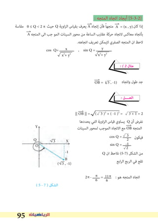 95
: ‫اﻟﻤﺘﺠﻪ‬ ‫اﺗﺠﺎه‬ ‫أﻳﺠﺎد‬ [5-3-2]
‫ﻣﻘﺎﺳﺔ‬ ‫ﺣﻴﺚ‬ Q ‫اوﻳﺔ‬‫ﺰ‬‫اﻟ‬ ‫ﺑﻘﻴﺎس‬ ‫ﻳﻌﺮف‬ A ‫إﺗﺠﺎه‬ ‫ﻓﺄن‬ ً‫ﺎ‬‫ﻣﺘﺠﻬ‬ ‫ﻛﺎن‬ ‫إذا‬
A ‫اﻟﻤﺘﺠﻪ‬ ‫اﻟﻰ‬ ‫ﺟﺐ‬ ‫اﻟﻤﻮ‬ ‫اﻟﺴﻴﻨﺎت‬ ‫ﻣﺤﻮر‬ ‫ﻣﻦ‬ ‫اﻟﺴﺎﻋﺔ‬ ‫ﻋﻘﺎرب‬ ‫ﺣﺮﻛﺔ‬ ‫ﻻﺗﺠﺎه‬ ‫ﻣﻌﺎﻛﺲ‬ ‫ﺑﺄﺗﺠﺎه‬
.‫اﺗﺠﺎﻫﻪ‬ ‫ﺗﻌﺮﻳﻒ‬ ‫ﻻﻳﻤﻜﻦ‬ ‫اﻟﺼﻔﺮي‬ ‫اﻟﻤﺘﺠﻪ‬ ‫ان‬ ‫ﻻﺣﻆ‬
cos Q= ‫ــــــــــــــ‬ , sin Q = ‫ـــــــــــــــ‬
� � 2 ‫ﻣﺜﺎل‬
‫واﺗﺠﺎه‬ ‫ﻃﻮل‬ ‫ﺟﺪ‬
� ‫اﻟﺤــــﻞ‬
|| OB || = ( 3 )2
+ ( -1 )2
= 3 + 1 = 2
‫ﻳﺤﺪدﻫﺎ‬ ‫اﻟﺘﻲ‬ ‫اوﻳﺔ‬‫ﺰ‬‫اﻟ‬ ‫ﻗﻴﺎس‬ ‫ﻳﺴﺎوي‬ Q ‫أن‬ ‫ﻧﻔﺮض‬
‫اﻟﺴﻴﻨﺎت‬ ‫ﻟﻤﺤﻮر‬ ‫اﻟﻤﻮﺟﺐ‬ ‫اﻻﺗﺠﺎه‬ ‫ﻣﻊ‬ OB ‫اﻟﻤﺘﺠﻪ‬
‫ﻓﻴﻜﻮن‬
Q ‫ان‬ ‫ﻧﻼﺣﻆ‬ (5-7) ‫اﻟﺸﻜﻞ‬ ‫ﻣﻦ‬
‫اﺑﻊ‬‫ﺮ‬‫اﻟ‬ ‫اﻟﺮﺑﻊ‬ ‫ﻓﻲ‬ ‫ﺗﻘﻊ‬
2 - ‫ـــــــ‬ = ‫ـــــــ‬ : ‫ﻫﻮ‬ ‫اﻟﻤﺘﺠﻪ‬ ‫اﺗﺠﺎه‬
( 5 - 7 ) ‫اﻟﺸﻜﻞ‬
A = (x , y)0 ≤ Q < 2 π
x
x2
+ y2
y
x2
+ y2
OB = ( 3 , -1)
cos Q = ‫ــــــــ‬
sin Q = ‫ــــــــ‬
3
2
-1
2
π π π11
66
Y
X
B
-1
Q
O
3
( 3 , -1)
 