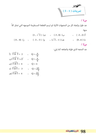 98
( 5 - 1 ) ‫تمرينات‬
/ 1‫س‬
ً‫ﻼ‬‫ﻛ‬ ‫ﺗﻤﺜﻞ‬ ‫اﻟﺘﻲ‬ ‫اﻟﻤﻮﺟﻬﻪ‬ ‫اﻟﻤﺴﺘﻘﻴﻤﺔ‬ ‫اﻟﻘﻄﻌﺔ‬ ‫ارﺳﻢ‬ ‫ﺛﻢ‬ ‫اﻵﺗﻴﺔ‬ ‫اﻟﻤﺘﺠﻬﺎت‬ ‫ﻣﻦ‬ ‫ﻛﻞ‬ ‫وإﺗﺠﺎه‬ ‫ﻃﻮل‬ ‫ﺟﺪ‬
:‫ﻣﻨﻬﺎ‬
(1 , 3 ) (‫ﺟـ‬ ، (-3 , 0) (‫ب‬ ، ( -2 , 2) (‫أ‬
( 0 , -8) (‫ز‬ ، ( -3 , -3 ) (‫و‬ ، ( 3 , -1 ) (‫ﻫـ‬ ، (0 , 6 ) (‫د‬
/ 2‫س‬
:‫ﻳﻠﻲ‬ ‫ﻛﻤﺎ‬ ‫واﺗﺠﺎﻫﻪ‬ ‫ﻃﻮﻟﻪ‬ ‫اﻟﺬي‬ ‫اﻟﻤﺘﺠﻪ‬ ‫ﺟﺪ‬
‫)أ‬ || B || = 2 ، Q = ‫ـــــ‬
‫)ب‬ || B || = 2 ، Q = ‫ـــــ‬
‫)ﺟـ‬ || B || = 4 ، Q = π
‫)د‬ || B || = 3 ، Q = ‫ـــــ‬
‫)ﻫـ‬ || B || = 4 ، Q = ‫ـــــ‬
π
4
π
6
π
3
π
2
2
3
 