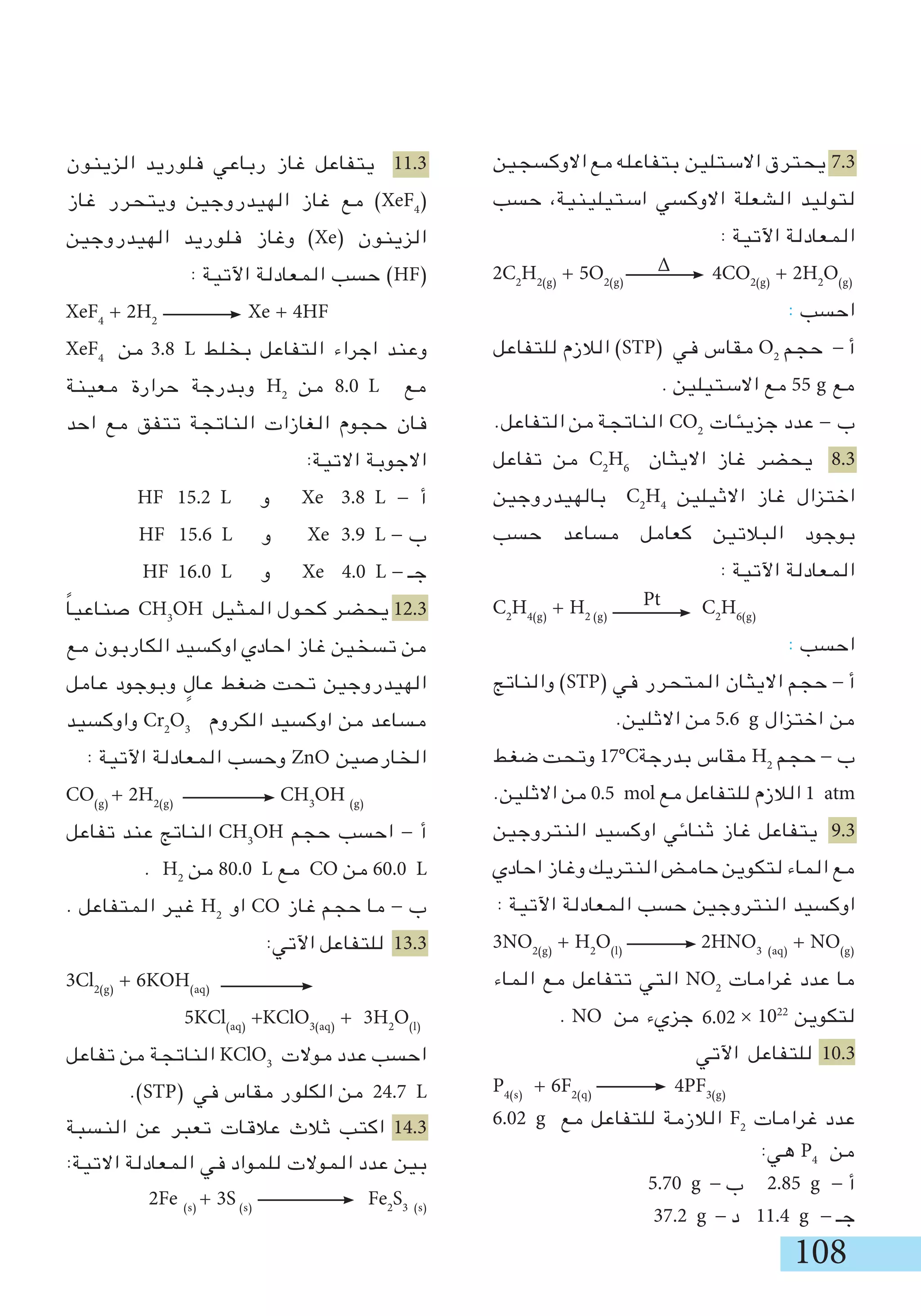 108
‫االوكسجين‬‫مع‬‫بتفاعله‬ ‫االستلين‬‫يحترق‬ 7.3
‫حسب‬ ،‫استيلينية‬ ‫االوكسي‬ ‫الشعلة‬ ‫لتوليد‬
: ‫اآلتية‬ ‫المعادلة‬
2C2
H2(g)
+ 5O2(g)
4CO2(g)
+ 2H2
O(g)
: ‫احسب‬
‫للتفاعل‬ ‫الالزم‬ )STP( ‫في‬ ‫مقاس‬ O2
‫حجم‬ - ‫أ‬
. ‫االستيلين‬ ‫مع‬ 55 g ‫مع‬
.‫التفاعل‬ ‫من‬ ‫الناتجة‬ CO2
‫جزيئات‬ ‫عدد‬ - ‫ب‬
‫تفاعل‬ ‫من‬ C2
H6
‫االيثان‬ ‫غاز‬ ‫يحضر‬ 8.3
‫بالهيدروجين‬ C2
H4
‫االثيلين‬ ‫غاز‬ ‫اختزال‬
‫حسب‬ ‫مساعد‬ ‫كعامل‬ ‫البالتين‬ ‫بوجود‬
: ‫اآلتية‬ ‫المعادلة‬
C2
H4(g)
+ H2 (g)
C2
H6(g)
: ‫احسب‬
‫والناتج‬ )STP( ‫في‬ ‫المتحرر‬ ‫االيثان‬ ‫حجم‬ - ‫أ‬
.‫االثلين‬ ‫من‬ 5.6 g ‫اختزال‬ ‫من‬
‫ضغط‬ ‫وتحت‬ 17°C‫بدرجة‬ ‫مقاس‬ H2
‫حجم‬ - ‫ب‬
.‫االثلين‬ ‫من‬ 0.5 mol ‫مع‬ ‫للتفاعل‬ ‫الالزم‬ 1 atm
‫النتروجين‬ ‫اوكسيد‬ ‫ثنائي‬ ‫غاز‬ ‫يتفاعل‬ 9.3
‫احادي‬ ‫وغاز‬ ‫النتريك‬ ‫حامض‬ ‫لتكوين‬ ‫الماء‬ ‫مع‬
: ‫اآلتية‬ ‫المعادلة‬ ‫حسب‬ ‫النتروجين‬ ‫اوكسيد‬
3NO2(g)
+ H2
O(l)
	 2HNO3 (aq)
+ NO(g)
‫الماء‬ ‫مع‬ ‫تتفاعل‬ ‫التي‬ NO2
‫غرامات‬ ‫عدد‬ ‫ما‬
. NO ‫من‬ ‫جزيء‬ × 1022
‫لتكوين‬
‫اآلتي‬ ‫للتفاعل‬ 10.3
P4(s)
+ 6F2(q)
4PF3(g)
6.02 g ‫مع‬ ‫للتفاعل‬ ‫الالزمة‬ F2
‫غرامات‬ ‫عدد‬
:‫هي‬ P4
‫من‬
	5.70 g - ‫ب‬ 	2.85 g - ‫أ‬
37.2 g - ‫د‬ 	11.4 g - ‫جـ‬
‫الزينون‬ ‫فلوريد‬ ‫رباعي‬ ‫غاز‬ ‫يتفاعل‬ 11.3
‫غاز‬ ‫ويتحرر‬ ‫الهيدروجين‬ ‫غاز‬ ‫مع‬ )XeF4
(
‫الهيدروجين‬ ‫فلوريد‬ ‫وغاز‬ )Xe( ‫الزينون‬
: ‫اآلتية‬ ‫المعادلة‬ ‫حسب‬ )HF(
XeF4
+ 2H2
	 Xe + 4HF
XeF4
‫من‬ 3.8 L ‫بخلط‬ ‫التفاعل‬ ‫اجراء‬ ‫وعند‬
‫معينة‬ ‫حرارة‬ ‫وبدرجة‬ H2
‫من‬ 8.0 L ‫مع‬
‫احد‬ ‫مع‬ ‫تتفق‬ ‫الناتجة‬ ‫الغازات‬ ‫حجوم‬ ‫فان‬
:‫االتية‬ ‫االجوبة‬
HF 15.2 L ‫و‬ Xe 3.8 L - ‫أ‬
	 HF 15.6 L ‫و‬ Xe 3.9 L - ‫ب‬
HF 16.0 L ‫و‬ Xe 4.0 L - ‫جـ‬
ً‫ا‬‫صناعي‬ CH3
OH ‫المثيل‬ ‫كحول‬ ‫يحضر‬ 12.3
‫مع‬ ‫الكاربون‬ ‫اوكسيد‬ ‫احادي‬ ‫غاز‬ ‫تسخين‬ ‫من‬
‫عامل‬ ‫وبوجود‬ ٍ‫عال‬ ‫ضغط‬ ‫تحت‬ ‫الهيدروجين‬
‫واوكسيد‬ Cr2
O3
‫الكروم‬ ‫اوكسيد‬ ‫من‬ ‫مساعد‬
: ‫اآلتية‬ ‫المعادلة‬ ‫وحسب‬ ZnO ‫الخارصين‬
CO(g)
+ 2H2(g)
	 CH3
OH (g)
‫تفاعل‬ ‫عند‬ ‫الناتج‬ CH3
OH ‫حجم‬ ‫احسب‬ - ‫أ‬
. H2
‫من‬ 80.0 L ‫مع‬ CO ‫من‬ 60.0 L
. ‫المتفاعل‬ ‫غير‬ H2
‫او‬ CO ‫غاز‬ ‫حجم‬ ‫ما‬ - ‫ب‬
:‫اآلتي‬ ‫للتفاعل‬ 13.3
3Cl2(g)
+ 6KOH(aq)
	
5KCl(aq)
+KClO3(aq)
+ 3H2
O(l)
‫تفاعل‬ ‫من‬ ‫الناتجة‬ KClO3
‫موالت‬ ‫عدد‬ ‫احسب‬
.)STP( ‫في‬ ‫مقاس‬ ‫الكلور‬ ‫من‬ 24.7 L
‫النسبة‬ ‫عن‬ ‫تعبر‬ ‫عالقات‬ ‫ثالث‬ ‫اكتب‬ 14.3
:‫االتية‬ ‫المعادلة‬ ‫في‬ ‫للمواد‬ ‫الموالت‬ ‫عدد‬ ‫بين‬
2Fe (s)
+ 3S (s)
Fe2
S3 (s)
∆
Pt
6.02
 