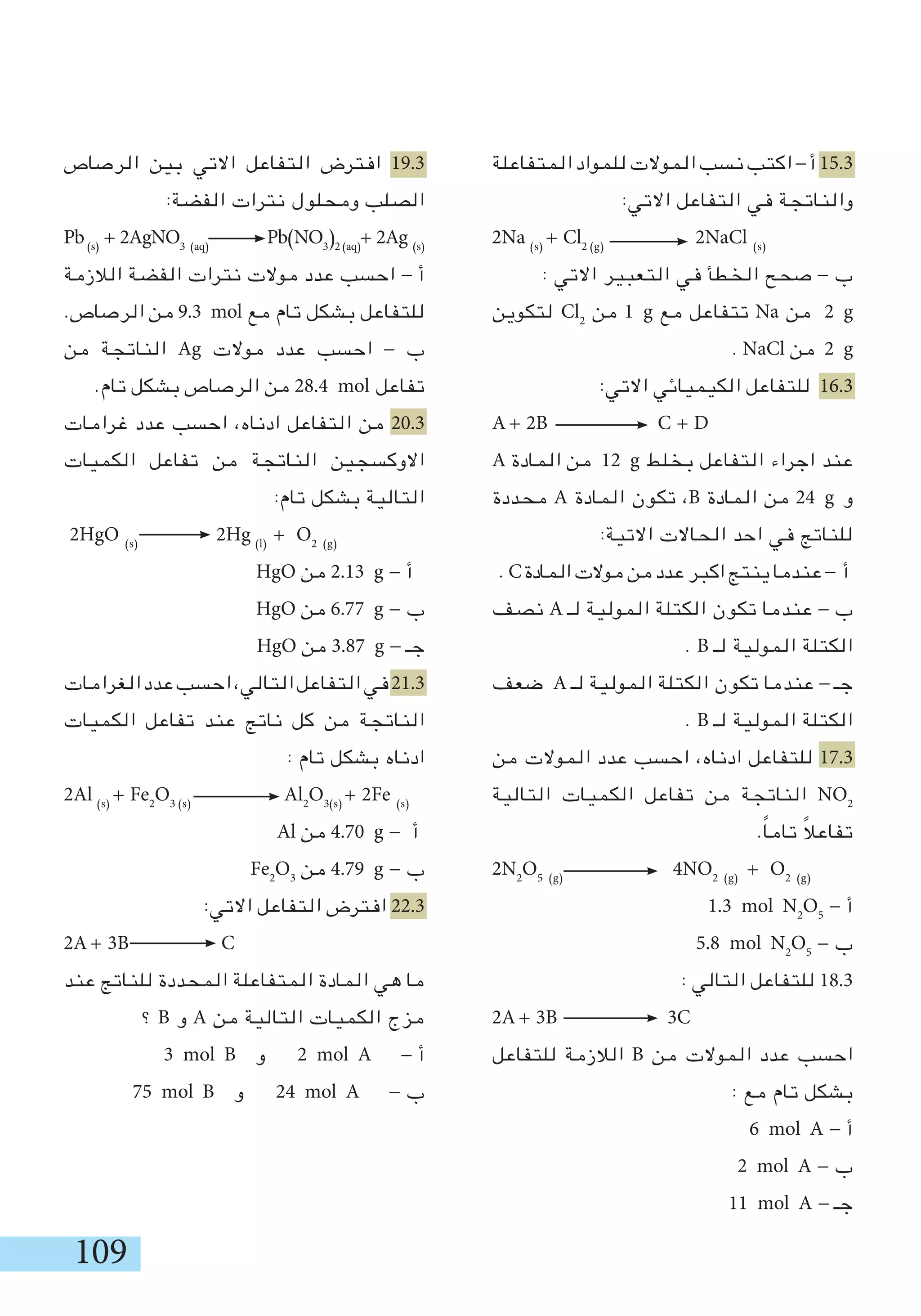 109
‫المتفاعلة‬ ‫للمواد‬ ‫الموالت‬ ‫نسب‬ ‫اكتب‬ - ‫أ‬ 15.3
:‫االتي‬ ‫التفاعل‬ ‫في‬ ‫والناتجة‬
2Na (s)
+ Cl2 (g)
2NaCl (s)
: ‫االتي‬ ‫التعبير‬ ‫في‬ ‫الخطأ‬ ‫صحح‬ - ‫ب‬
‫لتكوين‬ Cl2
‫من‬ 1 g ‫مع‬ ‫تتفاعل‬ Na ‫من‬ 2 g
. NaCl ‫من‬ 2 g
:‫االتي‬ ‫الكيميائي‬ ‫للتفاعل‬ 16.3
A + 2B C + D
A ‫المادة‬ ‫من‬ 12 g ‫بخلط‬ ‫التفاعل‬ ‫اجراء‬ ‫عند‬
‫محددة‬ A ‫المادة‬ ‫تكون‬ ،B ‫المادة‬ ‫من‬ 24 g ‫و‬
:‫االتية‬ ‫الحاالت‬ ‫احد‬ ‫في‬ ‫للناتج‬
. C‫المادة‬‫موالت‬‫من‬‫عدد‬‫اكبر‬‫ينتج‬‫عندما‬- ‫أ‬
‫نصف‬ A ‫لـ‬ ‫المولية‬ ‫الكتلة‬ ‫تكون‬ ‫عندما‬ - ‫ب‬
. B ‫لـ‬ ‫المولية‬ ‫الكتلة‬
‫ضعف‬ A ‫لـ‬ ‫المولية‬ ‫الكتلة‬ ‫تكون‬ ‫عندما‬ - ‫جـ‬
. B ‫لـ‬ ‫المولية‬ ‫الكتلة‬
‫من‬ ‫الموالت‬ ‫عدد‬ ‫احسب‬ ،‫ادناه‬ ‫للتفاعل‬ 17.3
‫التالية‬ ‫الكميات‬ ‫تفاعل‬ ‫من‬ ‫الناتجة‬ NO2
.ً‫ا‬‫تام‬ ً‫ال‬‫تفاع‬
2N2
O5 (g)
4NO2 (g)
+ O2 (g)
1.3 mol N2
O5
- ‫أ‬
5.8 mol N2
O5
- ‫ب‬
: ‫التالي‬ ‫للتفاعل‬ 18.3
2A + 3B 3C
‫للتفاعل‬ ‫الالزمة‬ B ‫من‬ ‫الموالت‬ ‫عدد‬ ‫احسب‬
: ‫مع‬ ‫تام‬ ‫بشكل‬
6 mol A - ‫أ‬
2 mol A - ‫ب‬
11 mol A - ‫جـ‬
‫الرصاص‬ ‫بين‬ ‫االتي‬ ‫التفاعل‬ ‫افترض‬ 19.3
:‫الفضة‬ ‫نترات‬ ‫ومحلول‬ ‫الصلب‬
Pb(s)
+ 2AgNO3 (aq)
Pb(NO3
)2 (aq)
+ 2Ag (s)
‫الالزمة‬ ‫الفضة‬ ‫نترات‬ ‫موالت‬ ‫عدد‬ ‫احسب‬ - ‫أ‬
.‫الرصاص‬ ‫من‬ 9.3 mol ‫مع‬ ‫تام‬ ‫بشكل‬ ‫للتفاعل‬
‫من‬ ‫الناتجة‬ Ag ‫موالت‬ ‫عدد‬ ‫احسب‬ - ‫ب‬
.‫تام‬ ‫بشكل‬ ‫الرصاص‬ ‫من‬ 28.4 mol ‫تفاعل‬
‫غرامات‬ ‫عدد‬ ‫احسب‬ ،‫ادناه‬ ‫التفاعل‬ ‫من‬ 20.3
‫الكميات‬ ‫تفاعل‬ ‫من‬ ‫الناتجة‬ ‫االوكسجين‬
:‫تام‬ ‫بشكل‬ ‫التالية‬
2HgO (s)
2Hg (l)
+ O2 (g)
HgO ‫من‬ 2.13 g - ‫أ‬
HgO ‫من‬ 6.77 g - ‫ب‬
HgO ‫من‬ 3.87 g - ‫جـ‬
‫الغرامات‬‫عدد‬‫احسب‬،‫التالي‬‫التفاعل‬‫في‬21.3
‫الكميات‬ ‫تفاعل‬ ‫عند‬ ‫ناتج‬ ‫كل‬ ‫من‬ ‫الناتجة‬
: ‫تام‬ ‫بشكل‬ ‫ادناه‬
2Al (s)
+ Fe2
O3 (s)
Al2
O3(s)
+ 2Fe (s)
Al ‫من‬ 4.70 g - ‫أ‬
Fe2
O3
‫من‬ 4.79 g - ‫ب‬
:‫االتي‬ ‫التفاعل‬ ‫افترض‬ 22.3
2A + 3B C
‫عند‬ ‫للناتج‬ ‫المحددة‬ ‫المتفاعلة‬ ‫المادة‬ ‫هي‬ ‫ما‬
‫؟‬ B ‫و‬ A ‫من‬ ‫التالية‬ ‫الكميات‬ ‫مزج‬
3 mol B ‫و‬ 2 mol A - ‫أ‬
75 mol B ‫و‬ 24 mol A - ‫ب‬
 