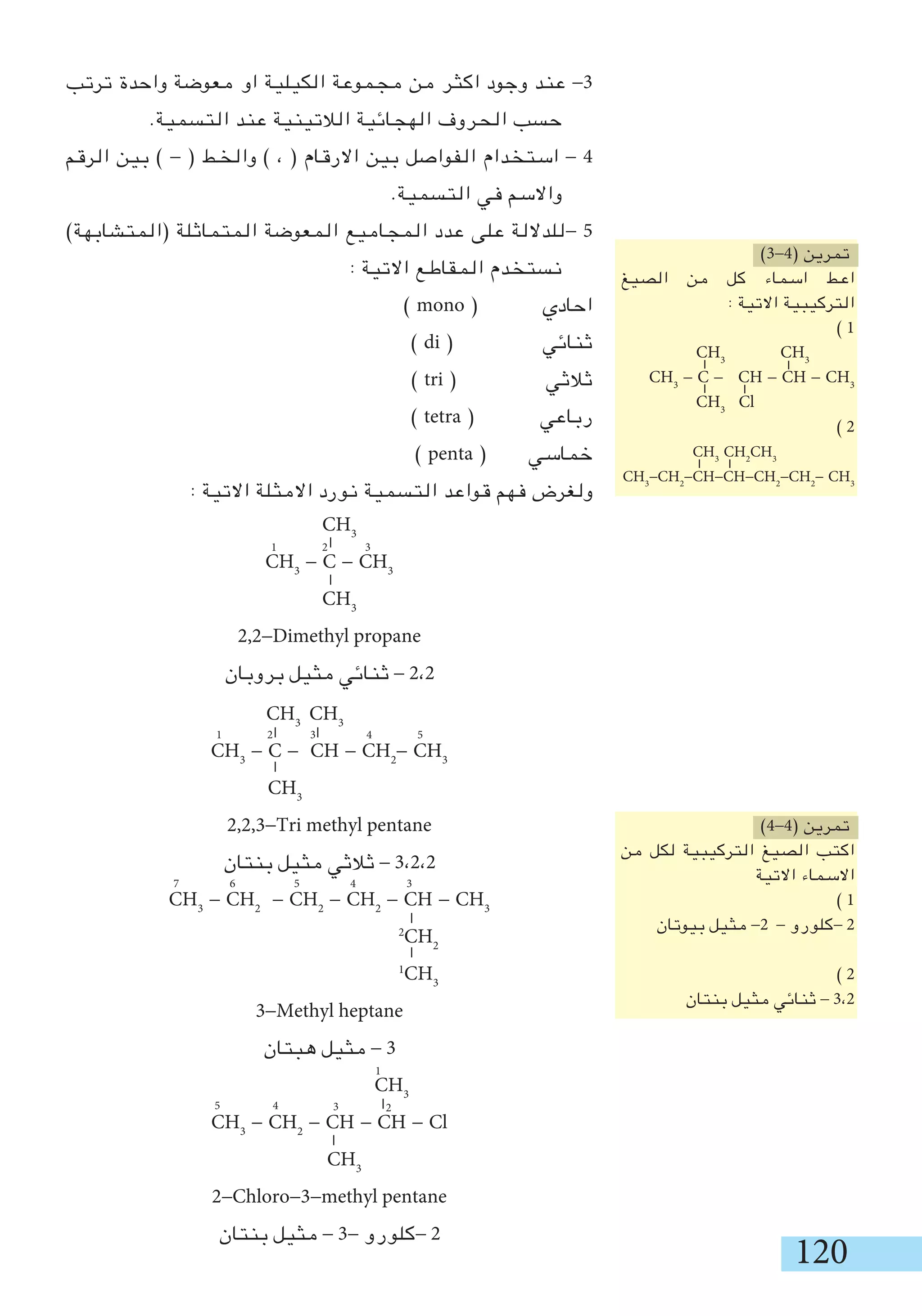 120
‫ترتب‬ ‫واحدة‬ ‫معوضة‬ ‫او‬ ‫الكيلية‬ ‫مجموعة‬ ‫من‬ ‫اكثر‬ ‫وجود‬ ‫عند‬ -3
.‫التسمية‬ ‫عند‬ ‫الالتينية‬ ‫الهجائية‬ ‫الحروف‬ ‫حسب‬
‫الرقم‬ ‫بين‬ ) - ( ‫والخط‬ ) ، ( ‫االرقام‬ ‫بين‬ ‫الفواصل‬ ‫استخدام‬ - 4
.‫التسمية‬ ‫في‬ ‫واالسم‬
)‫(المتشابهة‬ ‫المتماثلة‬ ‫المعوضة‬ ‫المجاميع‬ ‫عدد‬ ‫على‬ ‫-للداللة‬ 5
: ‫االتية‬ ‫المقاطع‬ ‫نستخدم‬
) mono ( ‫احادي‬
) di ( ‫ثنائي‬
) tri ( ‫ثالثي‬
) tetra ( ‫رباعي‬
) penta ( ‫خماسي‬
: ‫االتية‬ ‫االمثلة‬ ‫نورد‬ ‫التسمية‬ ‫قواعد‬ ‫فهم‬ ‫ولغرض‬
CH3
CH3
CH3
- C - CH - CH2
- CH3
CH3
2,2,3-Tri methyl pentane
‫بنتان‬ ‫مثيل‬ ‫ثالثي‬ - 3،2،2
CH3
- CH2
- CH2
- CH2
- CH - CH3
2
CH2
1
CH3
3-Methyl heptane
‫هبتان‬ ‫مثيل‬ - 3
CH3
CH3
- CH2
- CH - CH - Cl
CH3
2-Chloro-3-methyl pentane
‫بنتان‬ ‫مثيل‬ - 3- ‫-كلورو‬ 2
)3-4( ‫تمرين‬
‫الصيغ‬ ‫من‬ ‫كل‬ ‫اسماء‬ ‫اعط‬
: ‫االتية‬ ‫التركيبية‬
) 1
CH3
CH3
CH3
- C - CH - CH - CH3
CH3
Cl
) 2
CH3
CH2
CH3
CH3
-CH2
-CH-CH-CH2
-CH2
- CH3
)4-4( ‫تمرين‬
‫من‬ ‫لكل‬ ‫التركيبية‬ ‫الصيغ‬ ‫اكتب‬
‫االتية‬ ‫االسماء‬
) 1
‫بيوتان‬ ‫مثيل‬ -2 - ‫-كلورو‬ 2
) 2
‫بنتان‬ ‫مثيل‬ ‫ثنائي‬ - 3،2
1 2 3 4 5
7 6 5 4 3
1
2345
CH3
CH3
- C - CH3
CH3
2,2-Dimethyl propane
‫بروبان‬ ‫مثيل‬ ‫ثنائي‬ - 2،2
1 2 3
 