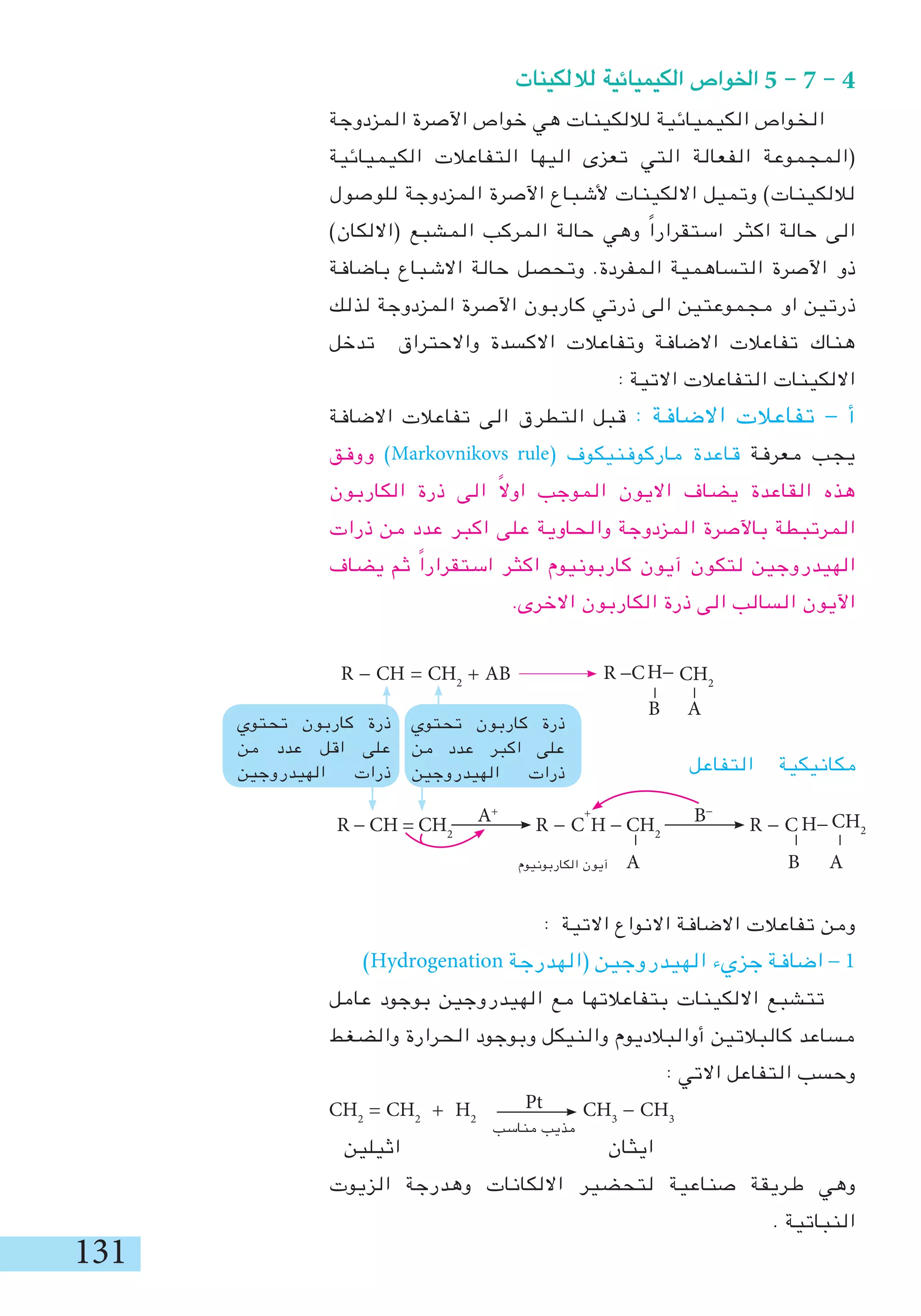 131
‫لاللكينات‬ ‫الكيميائية‬ ‫اخلواص‬ 5 - 7 - 4
‫المزدوجة‬ ‫اآلصرة‬ ‫خواص‬ ‫هي‬ ‫لاللكينات‬ ‫الكيميائية‬ ‫الخواص‬
‫الكيميائية‬ ‫التفاعالت‬ ‫اليها‬ ‫تعزى‬ ‫التي‬ ‫الفعالة‬ ‫(المجموعة‬
‫للوصول‬ ‫المزدوجة‬ ‫اآلصرة‬ ‫ألشباع‬ ‫االلكينات‬ ‫وتميل‬ )‫لاللكينات‬
)‫(االلكان‬ ‫المشبع‬ ‫المركب‬ ‫حالة‬ ‫وهي‬ ً‫ا‬‫استقرار‬ ‫اكثر‬ ‫حالة‬ ‫الى‬
‫باضافة‬ ‫االشباع‬ ‫حالة‬ ‫وتحصل‬ .‫المفردة‬ ‫التساهمية‬ ‫اآلصرة‬ ‫ذو‬
‫لذلك‬ ‫المزدوجة‬ ‫اآلصرة‬ ‫كاربون‬ ‫ذرتي‬ ‫الى‬ ‫مجموعتين‬ ‫او‬ ‫ذرتين‬
‫تدخل‬ ‫واالحتراق‬ ‫االكسدة‬ ‫وتفاعالت‬ ‫االضافة‬ ‫تفاعالت‬ ‫هناك‬
: ‫االتية‬ ‫التفاعالت‬ ‫االلكينات‬
‫االضافة‬ ‫تفاعالت‬ ‫الى‬ ‫التطرق‬ ‫قبل‬ : ‫االضافة‬ ‫تفاعالت‬ - ‫أ‬
‫ووفق‬ )Markovnikovs rule( ‫ماركوفنيكوف‬ ‫قاعدة‬ ‫معرفة‬ ‫يجب‬
‫الكاربون‬ ‫ذرة‬ ‫الى‬ ً‫ال‬‫او‬ ‫الموجب‬ ‫االيون‬ ‫يضاف‬ ‫القاعدة‬ ‫هذه‬
‫ذرات‬ ‫من‬ ‫عدد‬ ‫اكبر‬ ‫على‬ ‫والحاوية‬ ‫المزدوجة‬ ‫باآلصرة‬ ‫المرتبطة‬
‫يضاف‬ ‫ثم‬ ً‫ا‬‫استقرار‬ ‫اكثر‬ ‫كاربونيوم‬ ‫آيون‬ ‫لتكون‬ ‫الهيدروجين‬
.‫االخرى‬ ‫الكاربون‬ ‫ذرة‬ ‫الى‬ ‫السالب‬ ‫اآليون‬
R - CH = CH2
R - C
+
H - CH2
R - C
‫الكاربونيوم‬ ‫آيون‬ A B A
: ‫االتية‬ ‫االنواع‬ ‫االضافة‬ ‫تفاعالت‬ ‫ومن‬
)Hydrogenation ‫(الهدرجة‬ ‫الهيدروجين‬ ‫جزيء‬ ‫اضافة‬ - 1
‫عامل‬ ‫بوجود‬ ‫الهيدروجين‬ ‫مع‬ ‫بتفاعالتها‬ ‫االلكينات‬ ‫تتشبع‬
‫والضغط‬ ‫الحرارة‬ ‫وبوجود‬ ‫والنيكل‬ ‫أوالبالديوم‬ ‫كالبالتين‬ ‫مساعد‬
: ‫االتي‬ ‫التفاعل‬ ‫وحسب‬
CH2
= CH2
+ H2
CH3
- CH3
‫اثيلين‬ ‫ايثان‬
‫الزيوت‬ ‫وهدرجة‬ ‫االلكانات‬ ‫لتحضير‬ ‫صناعية‬ ‫طريقة‬ ‫وهي‬
. ‫النباتية‬
‫مناسب‬ ‫مذيب‬
Pt
‫تحتوي‬ ‫كاربون‬ ‫ذرة‬
‫من‬ ‫عدد‬ ‫اكبر‬ ‫على‬
‫الهيدروجين‬ ‫ذرات‬
‫تحتوي‬ ‫كاربون‬ ‫ذرة‬
‫من‬ ‫عدد‬ ‫اقل‬ ‫على‬
‫الهيدروجين‬ ‫ذرات‬
-
CH2H-
CH2
H-
B A
R -C
-
-
R - CH = CH2
+ AB
‫التفاعل‬ ‫مكانيكية‬
-
-
B-
A+
 