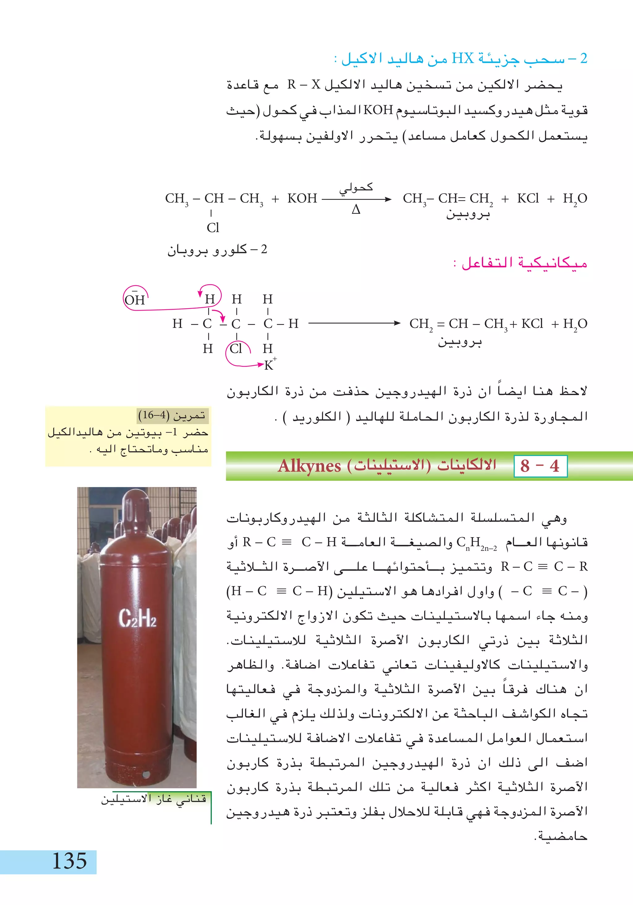 135
: ‫االكيل‬ ‫هاليد‬ ‫من‬ HX ‫جزيئة‬ ‫سحب‬ - 2
‫قاعدة‬ ‫مع‬ R - X ‫االلكيل‬ ‫هاليد‬ ‫تسخين‬ ‫من‬ ‫االلكين‬ ‫يحضر‬
‫(حيث‬‫كحول‬‫في‬‫المذاب‬KOH‫البوتاسيوم‬‫هيدروكسيد‬‫مثل‬‫قوية‬
.‫بسهولة‬ ‫االولفين‬ ‫يتحرر‬ )‫مساعد‬ ‫كعامل‬ ‫الكحول‬ ‫يستعمل‬
‫بروبين‬
: ‫التفاعل‬ ‫ميكانيكية‬
‫بروبين‬
‫الكاربون‬ ‫ذرة‬ ‫من‬ ‫حذفت‬ ‫الهيدروجين‬ ‫ذرة‬ ‫ان‬ ً‫ا‬‫ايض‬ ‫هنا‬ ‫الحظ‬
. ) ‫الكلوريد‬ ( ‫للهاليد‬ ‫الحاملة‬ ‫الكاربون‬ ‫لذرة‬ ‫المجاورة‬
Alkynes )‫(االستيلينات‬ ‫االلكاينات‬ 8 - 4
‫الهيدروكاربونات‬ ‫من‬ ‫الثالثة‬ ‫المتشاكلة‬ ‫المتسلسلة‬ ‫وهي‬
‫أو‬ R - C ≡ C - H ‫العامـــة‬ ‫والصيغــــة‬ Cn
H2n-2
‫العـــام‬ ‫قانونها‬
‫الثــالثية‬ ‫اآلصـــرة‬ ‫علــــى‬ ‫بـــأحتوائهـــا‬ ‫وتتميز‬ R - C ≡ C - R
)H - C ≡ C - H( ‫االستيلين‬ ‫هو‬ ‫افرادها‬ ‫واول‬ ) - C ≡ C - (
‫االلكترونية‬ ‫االزواج‬ ‫تكون‬ ‫حيث‬ ‫باالستيلينات‬ ‫اسمها‬ ‫جاء‬ ‫ومنه‬
.‫لالستيلينات‬ ‫الثالثية‬ ‫اآلصرة‬ ‫الكاربون‬ ‫ذرتي‬ ‫بين‬ ‫الثالثة‬
‫والظاهر‬ .‫اضافة‬ ‫تفاعالت‬ ‫تعاني‬ ‫كاالوليفينات‬ ‫واالستيلينات‬
‫فعاليتها‬ ‫في‬ ‫والمزدوجة‬ ‫الثالثية‬ ‫اآلصرة‬ ‫بين‬ ً‫ا‬‫فرق‬ ‫هناك‬ ‫ان‬
‫الغالب‬ ‫في‬ ‫يلزم‬ ‫ولذلك‬ ‫االلكترونات‬ ‫عن‬ ‫الباحثة‬ ‫الكواشف‬ ‫تجاه‬
‫لالستيلينات‬ ‫االضافة‬ ‫تفاعالت‬ ‫في‬ ‫المساعدة‬ ‫العوامل‬ ‫استعمال‬
‫كاربون‬ ‫بذرة‬ ‫المرتبطة‬ ‫الهيدروجين‬ ‫ذرة‬ ‫ان‬ ‫ذلك‬ ‫الى‬ ‫اضف‬
‫كاربون‬ ‫بذرة‬ ‫المرتبطة‬ ‫تلك‬ ‫من‬ ‫فعالية‬ ‫اكثر‬ ‫الثالثية‬ ‫اآلصرة‬
‫هيدروجين‬ ‫ذرة‬ ‫وتعتبر‬ ‫بفلز‬ ‫لالحالل‬ ‫قابلة‬ ‫فهي‬ ‫المزدوجة‬ ‫اآلصرة‬
.‫حامضية‬
)16-4( ‫تمرين‬
‫هاليدالكيل‬ ‫من‬ ‫بيوتين‬ -1 ‫حضر‬
. ‫اليه‬ ‫وماتحتاج‬ ‫مناسب‬
‫االستيلين‬ ‫غاز‬ ‫قناني‬
CH3
- CH - CH3
+ KOH CH3
- CH= CH2
+ KCl + H2
O
Cl
‫بروبان‬ ‫كلورو‬ - 2
-
‫كحولي‬
∆
H - C - C - H CH2
= CH - CH3
+ KCl + H2
O
-
- C
OH
-
K
+
-
H Cl H
-
-
-
-
H H H
 