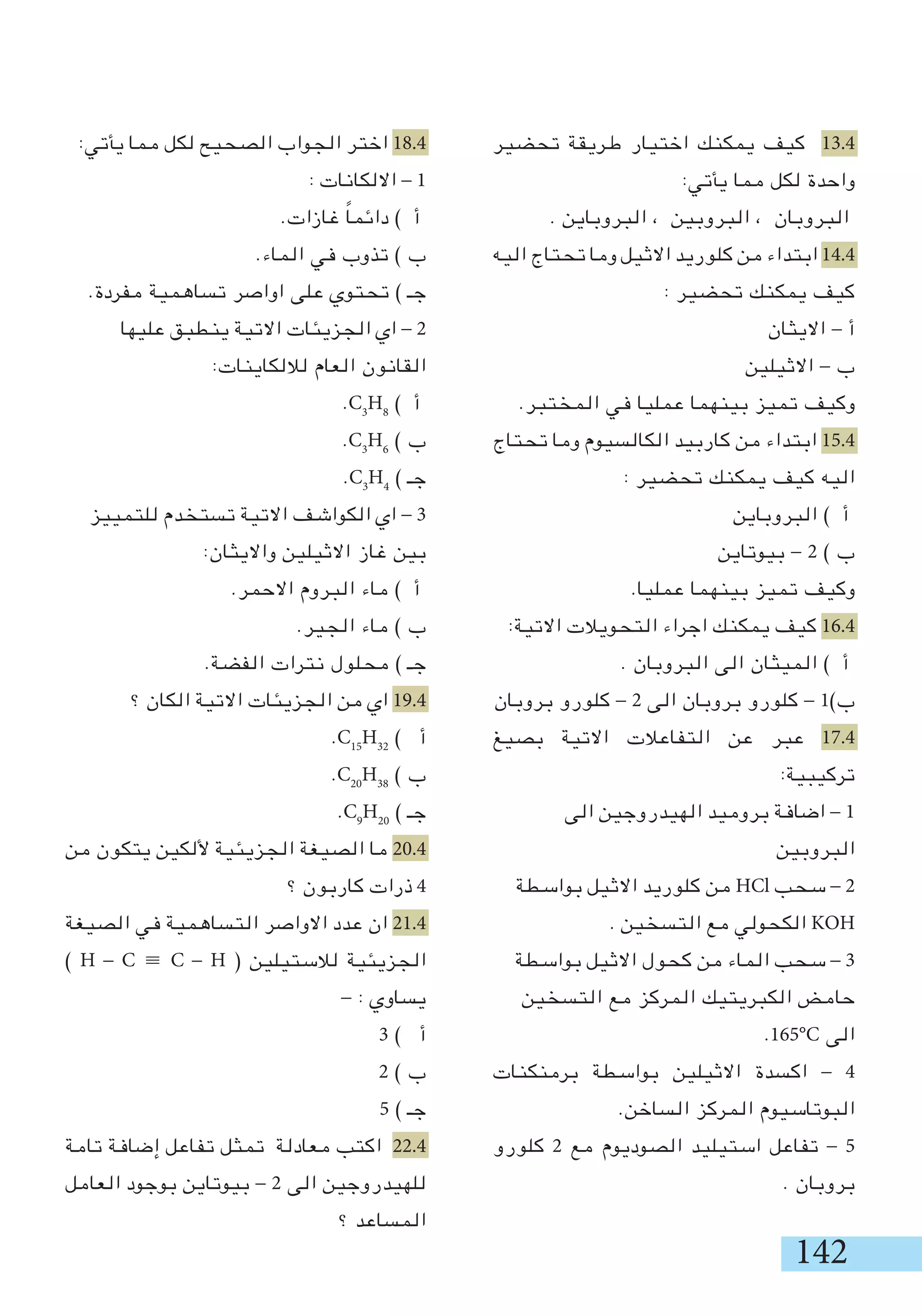 142
‫تحضير‬ ‫طريقة‬ ‫اختيار‬ ‫يمكنك‬ ‫كيف‬ 13.4
:‫يأتي‬ ‫مما‬ ‫لكل‬ ‫واحدة‬
. ‫البروباين‬ ، ‫البروبين‬ ، ‫البروبان‬
‫اليه‬ ‫تحتاج‬ ‫وما‬ ‫االثيل‬ ‫كلوريد‬ ‫من‬ ‫ابتداء‬ 14.4
: ‫تحضير‬ ‫يمكنك‬ ‫كيف‬
‫االيثان‬ - ‫أ‬
‫االثيلين‬ - ‫ب‬
.‫المختبر‬ ‫في‬ ‫عمليا‬ ‫بينهما‬ ‫تميز‬ ‫وكيف‬
‫تحتاج‬ ‫وما‬ ‫الكالسيوم‬ ‫كاربيد‬ ‫من‬ ‫ابتداء‬ 15.4
: ‫تحضير‬ ‫يمكنك‬ ‫كيف‬ ‫اليه‬
‫البروباين‬ ) ‫أ‬
‫بيوتاين‬ - 2 ) ‫ب‬
.‫عمليا‬ ‫بينهما‬ ‫تميز‬ ‫وكيف‬
:‫االتية‬ ‫التحويالت‬ ‫اجراء‬ ‫يمكنك‬ ‫كيف‬ 16.4
. ‫البروبان‬ ‫الى‬ ‫الميثان‬ ) ‫أ‬
‫بروبان‬ ‫كلورو‬ - 2 ‫الى‬ ‫بروبان‬ ‫كلورو‬ - 1)‫ب‬
‫بصيغ‬ ‫االتية‬ ‫التفاعالت‬ ‫عن‬ ‫عبر‬ 17.4
:‫تركيبية‬
‫الى‬ ‫الهيدروجين‬ ‫بروميد‬ ‫اضافة‬ - 1
‫البروبين‬
‫بواسطة‬ ‫االثيل‬ ‫كلوريد‬ ‫من‬ HCl ‫سحب‬ - 2
. ‫التسخين‬ ‫مع‬ ‫الكحولي‬ KOH
‫بواسطة‬ ‫االثيل‬ ‫كحول‬ ‫من‬ ‫الماء‬ ‫سحب‬ - 3
‫التسخين‬ ‫مع‬ ‫المركز‬ ‫الكبريتيك‬ ‫حامض‬
.165°C ‫الى‬
‫برمنكنات‬ ‫بواسطة‬ ‫االثيلين‬ ‫اكسدة‬ - 4
.‫الساخن‬ ‫المركز‬ ‫البوتاسيوم‬
‫كلورو‬ 2 ‫مع‬ ‫الصوديوم‬ ‫استيليد‬ ‫تفاعل‬ - 5
. ‫بروبان‬
:‫يأتي‬ ‫مما‬ ‫لكل‬ ‫الصحيح‬ ‫الجواب‬ ‫اختر‬ 18.4
: ‫االلكانات‬ - 1
.‫غازات‬ ً‫ا‬‫دائم‬ ) ‫أ‬
.‫الماء‬ ‫في‬ ‫تذوب‬ ) ‫ب‬
.‫مفردة‬ ‫تساهمية‬ ‫اواصر‬ ‫على‬ ‫تحتوي‬ ) ‫جـ‬
‫عليها‬ ‫ينطبق‬ ‫االتية‬ ‫الجزيئات‬ ‫اي‬ - 2
:‫لاللكاينات‬ ‫العام‬ ‫القانون‬
.C3
H8
) ‫أ‬
.C3
H6
) ‫ب‬
.C3
H4
) ‫جـ‬
‫للتمييز‬ ‫تستخدم‬ ‫االتية‬ ‫الكواشف‬ ‫اي‬ - 3
:‫وااليثان‬ ‫االثيلين‬ ‫غاز‬ ‫بين‬
.‫االحمر‬ ‫البروم‬ ‫ماء‬ ) ‫أ‬
.‫الجير‬ ‫ماء‬ ) ‫ب‬
.‫الفضة‬ ‫نترات‬ ‫محلول‬ ) ‫جـ‬
‫؟‬ ‫الكان‬ ‫االتية‬ ‫الجزيئات‬ ‫من‬ ‫اي‬ 19.4
.C15
H32
) ‫أ‬
.C20
H38
) ‫ب‬
.C9
H20
) ‫جـ‬
‫من‬ ‫يتكون‬ ‫أللكين‬ ‫الجزيئية‬ ‫الصيغة‬ ‫ما‬ 20.4
‫؟‬ ‫كاربون‬ ‫ذرات‬ 4
‫الصيغة‬ ‫في‬ ‫التساهمية‬ ‫االواصر‬ ‫عدد‬ ‫ان‬ 21.4
) H - C ≡ C - H ( ‫لالستيلين‬ ‫الجزيئية‬
- : ‫يساوي‬
3 ) ‫أ‬
2 ) ‫ب‬
5 ) ‫جـ‬
‫تامة‬ ‫إضافة‬ ‫تفاعل‬ ‫تمثل‬ ‫معادلة‬ ‫اكتب‬ 22.4
‫العامل‬ ‫بوجود‬ ‫بيوتاين‬ - 2 ‫الى‬ ‫للهيدروجين‬
‫؟‬ ‫المساعد‬
 